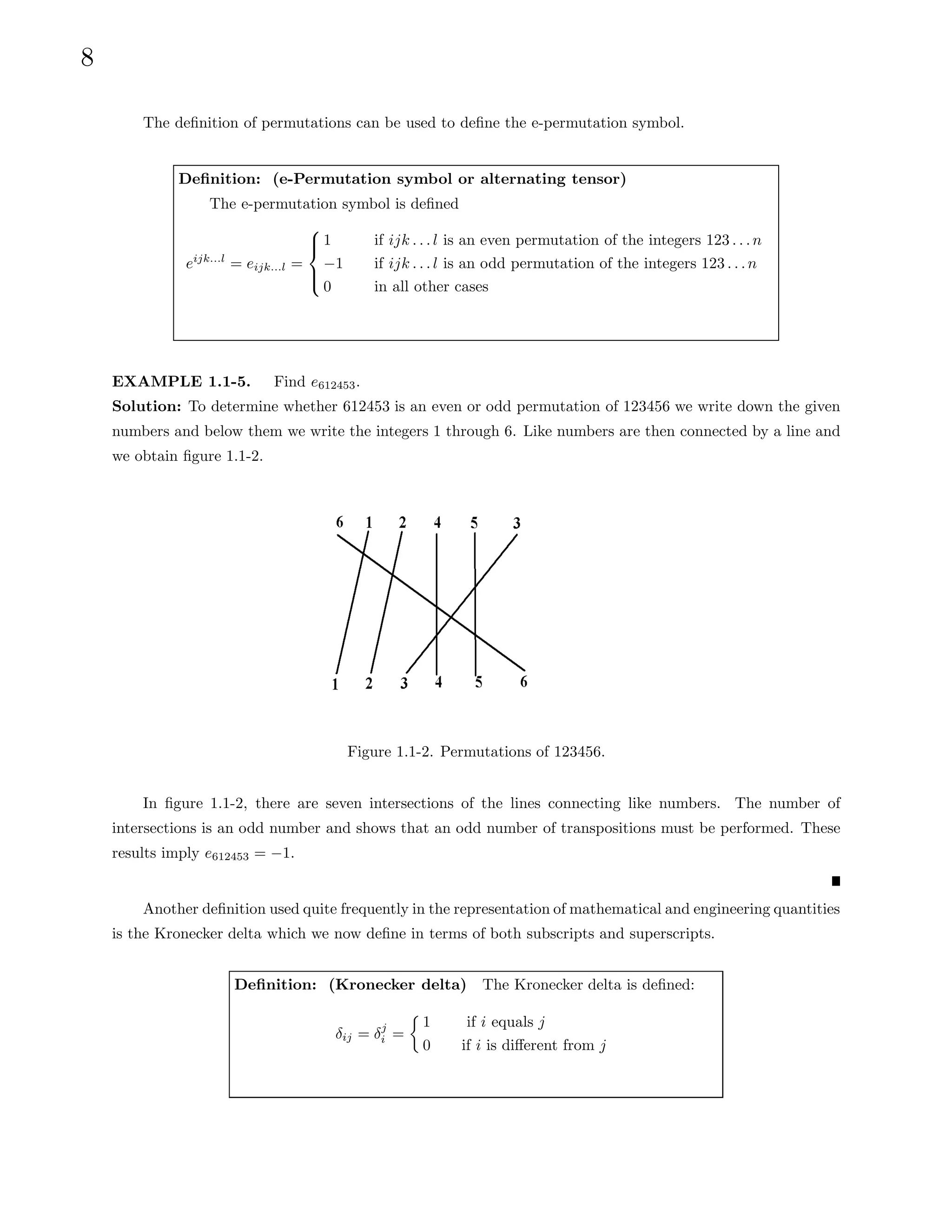 8
The definition of permutations can be used to define the e-permutation symbol.
Definition: (e-Permutation symbol or alternating tensor)
The e-permutation symbol is defined
eijk...l
= eijk...l =





1 if ijk . . . l is an even permutation of the integers 123 . . .n
−1 if ijk . . . l is an odd permutation of the integers 123 . . .n
0 in all other cases
EXAMPLE 1.1-5. Find e612453.
Solution: To determine whether 612453 is an even or odd permutation of 123456 we write down the given
numbers and below them we write the integers 1 through 6. Like numbers are then connected by a line and
we obtain figure 1.1-2.
Figure 1.1-2. Permutations of 123456.
In figure 1.1-2, there are seven intersections of the lines connecting like numbers. The number of
intersections is an odd number and shows that an odd number of transpositions must be performed. These
results imply e612453 = −1.
Another definition used quite frequently in the representation of mathematical and engineering quantities
is the Kronecker delta which we now define in terms of both subscripts and superscripts.
Definition: (Kronecker delta) The Kronecker delta is defined:
δij = δj
i =

1 if i equals j
0 if i is different from j
 