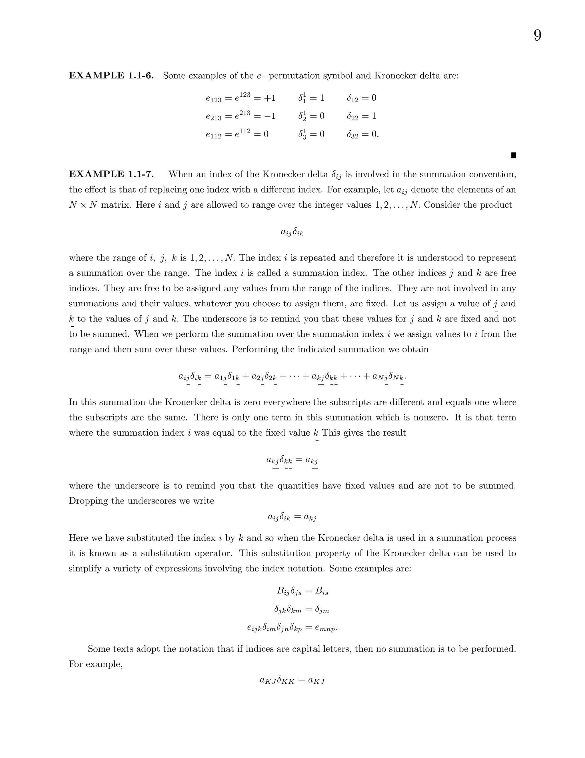 9
EXAMPLE 1.1-6. Some examples of the e−permutation symbol and Kronecker delta are:
e123 = e123
= +1
e213 = e213
= −1
e112 = e112
= 0
δ1
1 = 1
δ1
2 = 0
δ1
3 = 0
δ12 = 0
δ22 = 1
δ32 = 0.
EXAMPLE 1.1-7. When an index of the Kronecker delta δij is involved in the summation convention,
the effect is that of replacing one index with a different index. For example, let aij denote the elements of an
N × N matrix. Here i and j are allowed to range over the integer values 1, 2, . . ., N. Consider the product
aijδik
where the range of i, j, k is 1, 2, . . ., N. The index i is repeated and therefore it is understood to represent
a summation over the range. The index i is called a summation index. The other indices j and k are free
indices. They are free to be assigned any values from the range of the indices. They are not involved in any
summations and their values, whatever you choose to assign them, are fixed. Let us assign a value of j and
k to the values of j and k. The underscore is to remind you that these values for j and k are fixed and not
to be summed. When we perform the summation over the summation index i we assign values to i from the
range and then sum over these values. Performing the indicated summation we obtain
aijδik = a1jδ1k + a2jδ2k + · · · + akjδkk + · · · + aNjδNk.
In this summation the Kronecker delta is zero everywhere the subscripts are different and equals one where
the subscripts are the same. There is only one term in this summation which is nonzero. It is that term
where the summation index i was equal to the fixed value k This gives the result
akjδkk = akj
where the underscore is to remind you that the quantities have fixed values and are not to be summed.
Dropping the underscores we write
aijδik = akj
Here we have substituted the index i by k and so when the Kronecker delta is used in a summation process
it is known as a substitution operator. This substitution property of the Kronecker delta can be used to
simplify a variety of expressions involving the index notation. Some examples are:
Bijδjs = Bis
δjkδkm = δjm
eijkδimδjnδkp = emnp.
Some texts adopt the notation that if indices are capital letters, then no summation is to be performed.
For example,
aKJ δKK = aKJ
 