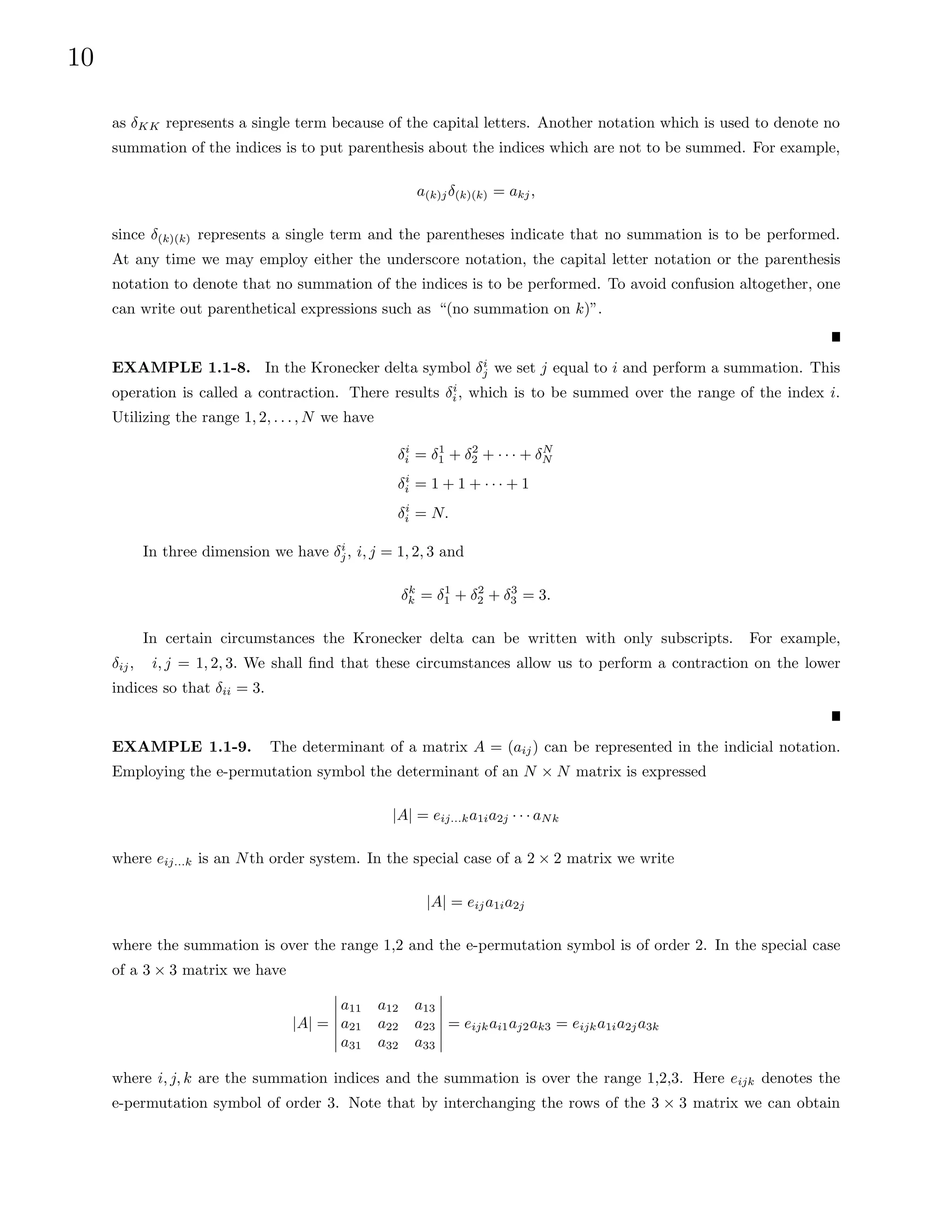 10
as δKK represents a single term because of the capital letters. Another notation which is used to denote no
summation of the indices is to put parenthesis about the indices which are not to be summed. For example,
a(k)jδ(k)(k) = akj,
since δ(k)(k) represents a single term and the parentheses indicate that no summation is to be performed.
At any time we may employ either the underscore notation, the capital letter notation or the parenthesis
notation to denote that no summation of the indices is to be performed. To avoid confusion altogether, one
can write out parenthetical expressions such as “(no summation on k)”.
EXAMPLE 1.1-8. In the Kronecker delta symbol δi
j we set j equal to i and perform a summation. This
operation is called a contraction. There results δi
i, which is to be summed over the range of the index i.
Utilizing the range 1, 2, . . . , N we have
δi
i = δ1
1 + δ2
2 + · · · + δN
N
δi
i = 1 + 1 + · · · + 1
δi
i = N.
In three dimension we have δi
j, i, j = 1, 2, 3 and
δk
k = δ1
1 + δ2
2 + δ3
3 = 3.
In certain circumstances the Kronecker delta can be written with only subscripts. For example,
δij, i, j = 1, 2, 3. We shall find that these circumstances allow us to perform a contraction on the lower
indices so that δii = 3.
EXAMPLE 1.1-9. The determinant of a matrix A = (aij) can be represented in the indicial notation.
Employing the e-permutation symbol the determinant of an N × N matrix is expressed
|A| = eij...ka1ia2j · · · aNk
where eij...k is an Nth order system. In the special case of a 2 × 2 matrix we write
|A| = eija1ia2j
where the summation is over the range 1,2 and the e-permutation symbol is of order 2. In the special case
of a 3 × 3 matrix we have
|A| =
a11 a12 a13
a21 a22 a23
a31 a32 a33
= eijkai1aj2ak3 = eijka1ia2ja3k
where i, j, k are the summation indices and the summation is over the range 1,2,3. Here eijk denotes the
e-permutation symbol of order 3. Note that by interchanging the rows of the 3 × 3 matrix we can obtain
 