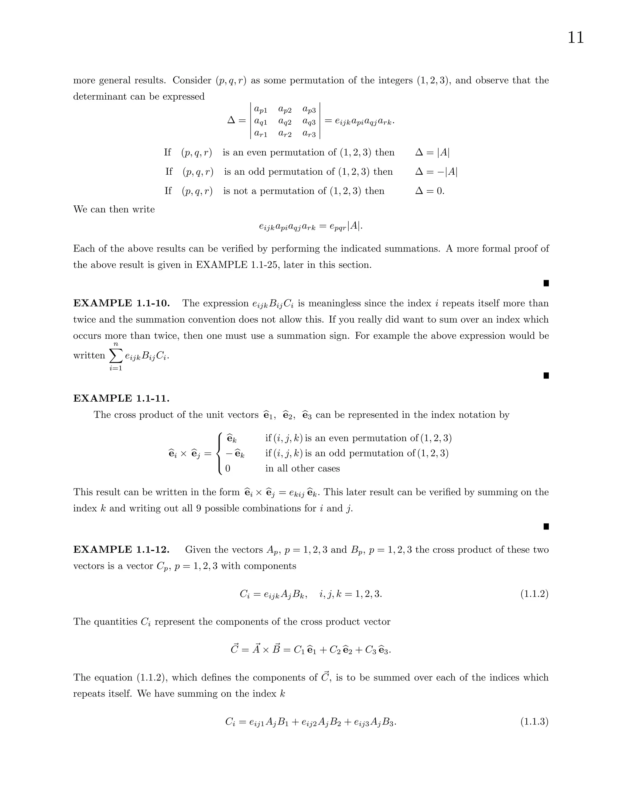 11
more general results. Consider (p, q, r) as some permutation of the integers (1, 2, 3), and observe that the
determinant can be expressed
∆ =
ap1 ap2 ap3
aq1 aq2 aq3
ar1 ar2 ar3
= eijkapiaqjark.
If (p, q, r) is an even permutation of (1, 2, 3) then ∆ = |A|
If (p, q, r) is an odd permutation of (1, 2, 3) then ∆ = −|A|
If (p, q, r) is not a permutation of (1, 2, 3) then ∆ = 0.
We can then write
eijkapiaqjark = epqr|A|.
Each of the above results can be verified by performing the indicated summations. A more formal proof of
the above result is given in EXAMPLE 1.1-25, later in this section.
EXAMPLE 1.1-10. The expression eijkBijCi is meaningless since the index i repeats itself more than
twice and the summation convention does not allow this. If you really did want to sum over an index which
occurs more than twice, then one must use a summation sign. For example the above expression would be
written
n
X
i=1
eijkBijCi.
EXAMPLE 1.1-11.
The cross product of the unit vectors b
e1, b
e2, b
e3 can be represented in the index notation by
b
ei × b
ej =





b
ek if (i, j, k) is an even permutation of (1, 2, 3)
− b
ek if (i, j, k) is an odd permutation of (1, 2, 3)
0 in all other cases
This result can be written in the form b
ei × b
ej = ekij b
ek. This later result can be verified by summing on the
index k and writing out all 9 possible combinations for i and j.
EXAMPLE 1.1-12. Given the vectors Ap, p = 1, 2, 3 and Bp, p = 1, 2, 3 the cross product of these two
vectors is a vector Cp, p = 1, 2, 3 with components
Ci = eijkAjBk, i, j, k = 1, 2, 3. (1.1.2)
The quantities Ci represent the components of the cross product vector
~
C = ~
A × ~
B = C1 b
e1 + C2 b
e2 + C3 b
e3.
The equation (1.1.2), which defines the components of ~
C, is to be summed over each of the indices which
repeats itself. We have summing on the index k
Ci = eij1AjB1 + eij2AjB2 + eij3AjB3. (1.1.3)
 
