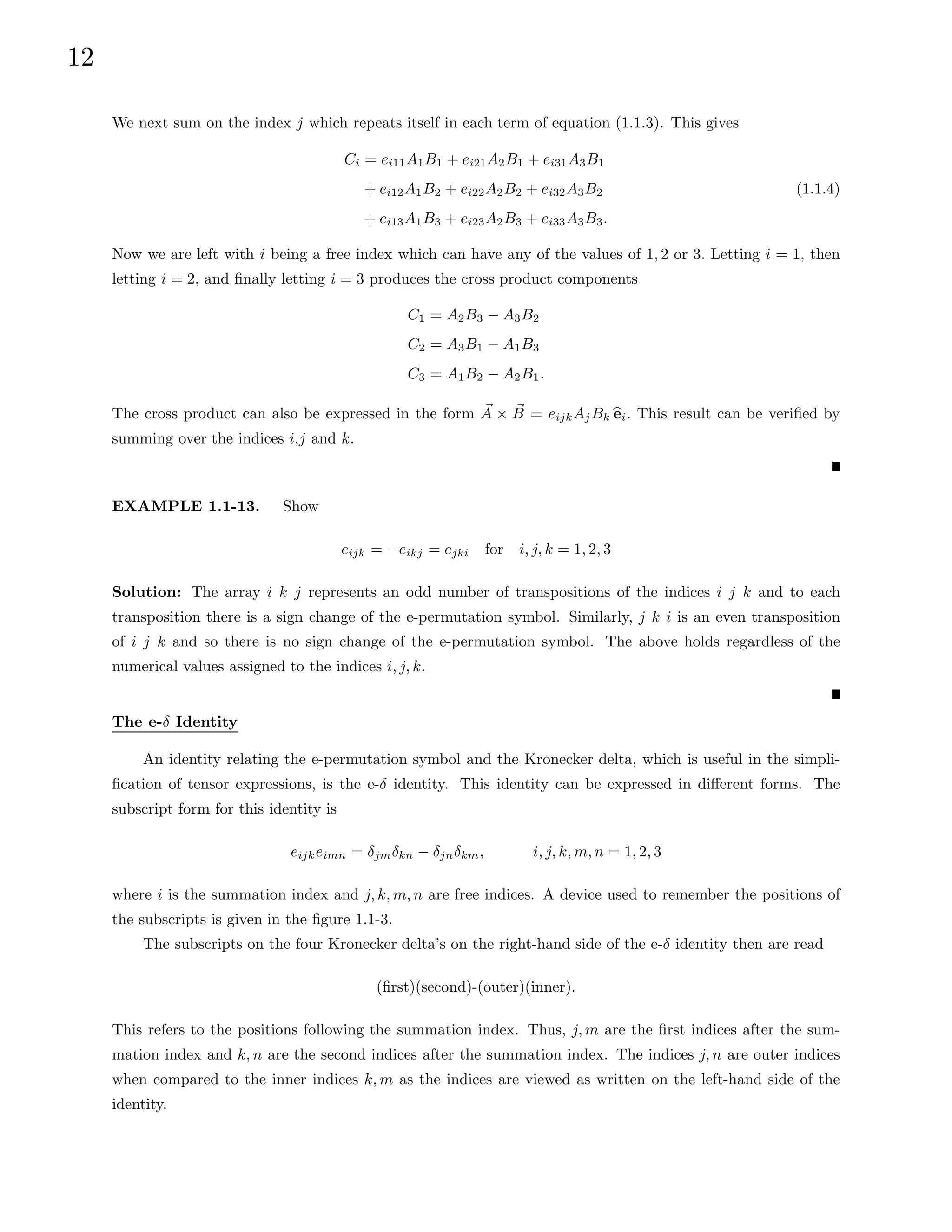 12
We next sum on the index j which repeats itself in each term of equation (1.1.3). This gives
Ci = ei11A1B1 + ei21A2B1 + ei31A3B1
+ ei12A1B2 + ei22A2B2 + ei32A3B2
+ ei13A1B3 + ei23A2B3 + ei33A3B3.
(1.1.4)
Now we are left with i being a free index which can have any of the values of 1, 2 or 3. Letting i = 1, then
letting i = 2, and finally letting i = 3 produces the cross product components
C1 = A2B3 − A3B2
C2 = A3B1 − A1B3
C3 = A1B2 − A2B1.
The cross product can also be expressed in the form ~
A × ~
B = eijkAjBk b
ei. This result can be verified by
summing over the indices i,j and k.
EXAMPLE 1.1-13. Show
eijk = −eikj = ejki for i, j, k = 1, 2, 3
Solution: The array i k j represents an odd number of transpositions of the indices i j k and to each
transposition there is a sign change of the e-permutation symbol. Similarly, j k i is an even transposition
of i j k and so there is no sign change of the e-permutation symbol. The above holds regardless of the
numerical values assigned to the indices i, j, k.
The e-δ Identity
An identity relating the e-permutation symbol and the Kronecker delta, which is useful in the simpli-
fication of tensor expressions, is the e-δ identity. This identity can be expressed in different forms. The
subscript form for this identity is
eijkeimn = δjmδkn − δjnδkm, i, j, k, m, n = 1, 2, 3
where i is the summation index and j, k, m, n are free indices. A device used to remember the positions of
the subscripts is given in the figure 1.1-3.
The subscripts on the four Kronecker delta’s on the right-hand side of the e-δ identity then are read
(first)(second)-(outer)(inner).
This refers to the positions following the summation index. Thus, j, m are the first indices after the sum-
mation index and k, n are the second indices after the summation index. The indices j, n are outer indices
when compared to the inner indices k, m as the indices are viewed as written on the left-hand side of the
identity.
 