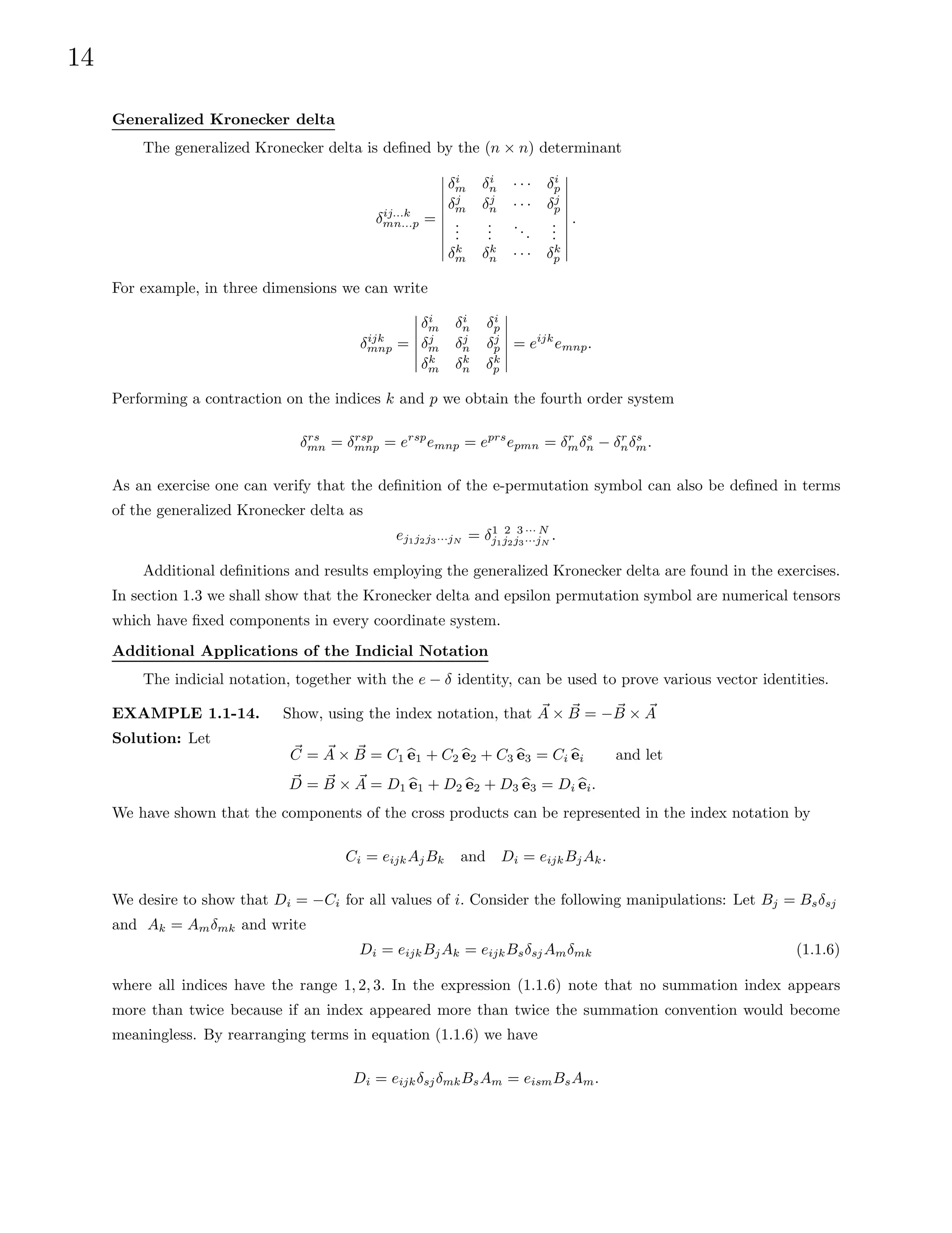 14
Generalized Kronecker delta
The generalized Kronecker delta is defined by the (n × n) determinant
δij...k
mn...p =
δi
m δi
n · · · δi
p
δj
m δj
n · · · δj
p
.
.
.
.
.
.
...
.
.
.
δk
m δk
n · · · δk
p
.
For example, in three dimensions we can write
δijk
mnp =
δi
m δi
n δi
p
δj
m δj
n δj
p
δk
m δk
n δk
p
= eijk
emnp.
Performing a contraction on the indices k and p we obtain the fourth order system
δrs
mn = δrsp
mnp = ersp
emnp = eprs
epmn = δr
mδs
n − δr
nδs
m.
As an exercise one can verify that the definition of the e-permutation symbol can also be defined in terms
of the generalized Kronecker delta as
ej1j2j3···jN = δ1 2 3 ··· N
j1j2j3···jN
.
Additional definitions and results employing the generalized Kronecker delta are found in the exercises.
In section 1.3 we shall show that the Kronecker delta and epsilon permutation symbol are numerical tensors
which have fixed components in every coordinate system.
Additional Applications of the Indicial Notation
The indicial notation, together with the e − δ identity, can be used to prove various vector identities.
EXAMPLE 1.1-14. Show, using the index notation, that ~
A × ~
B = − ~
B × ~
A
Solution: Let
~
C = ~
A × ~
B = C1 b
e1 + C2 b
e2 + C3 b
e3 = Ci b
ei and let
~
D = ~
B × ~
A = D1 b
e1 + D2 b
e2 + D3 b
e3 = Di b
ei.
We have shown that the components of the cross products can be represented in the index notation by
Ci = eijkAjBk and Di = eijkBjAk.
We desire to show that Di = −Ci for all values of i. Consider the following manipulations: Let Bj = Bsδsj
and Ak = Amδmk and write
Di = eijkBjAk = eijkBsδsjAmδmk (1.1.6)
where all indices have the range 1, 2, 3. In the expression (1.1.6) note that no summation index appears
more than twice because if an index appeared more than twice the summation convention would become
meaningless. By rearranging terms in equation (1.1.6) we have
Di = eijkδsjδmkBsAm = eismBsAm.
 