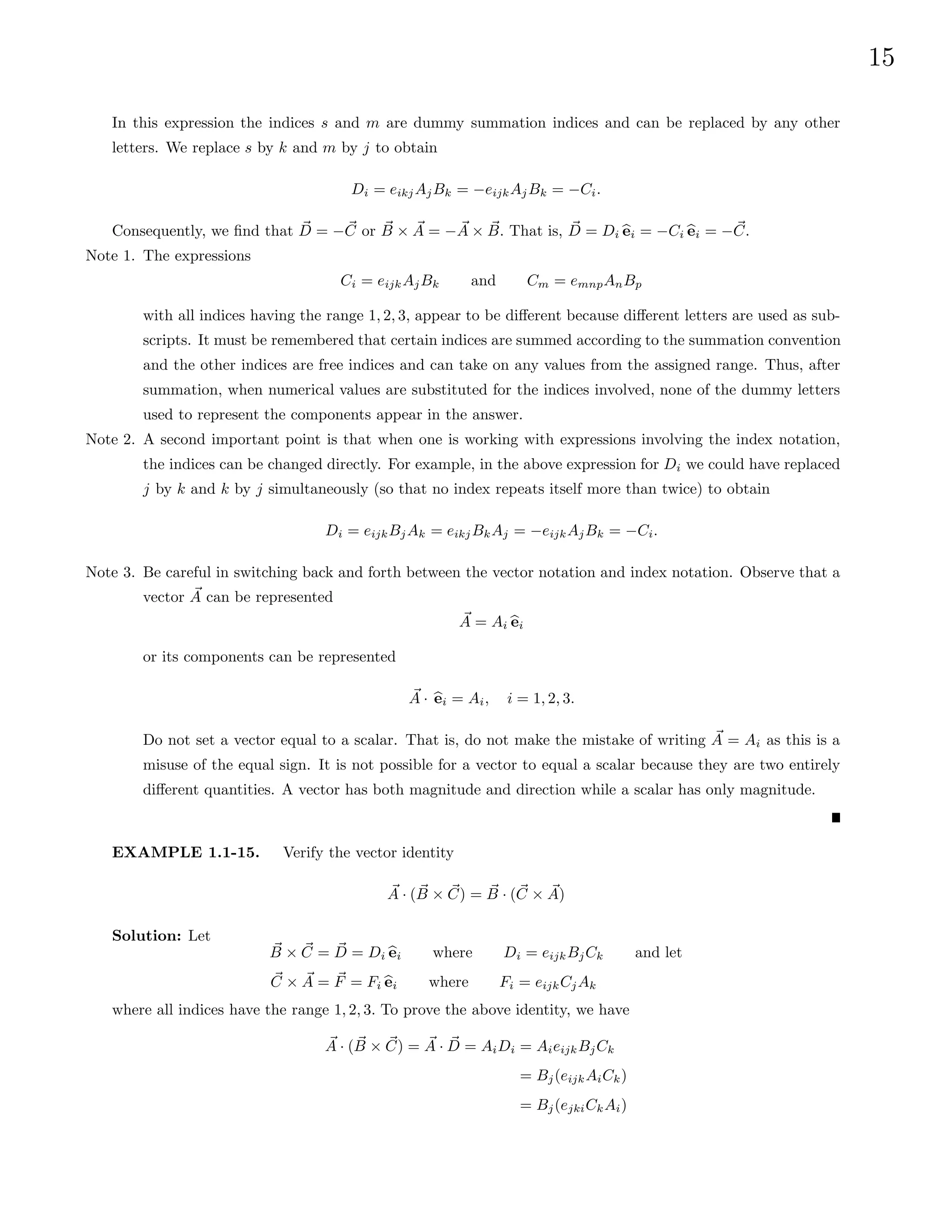 15
In this expression the indices s and m are dummy summation indices and can be replaced by any other
letters. We replace s by k and m by j to obtain
Di = eikjAjBk = −eijkAjBk = −Ci.
Consequently, we find that ~
D = −~
C or ~
B × ~
A = − ~
A × ~
B. That is, ~
D = Di b
ei = −Ci b
ei = −~
C.
Note 1. The expressions
Ci = eijkAjBk and Cm = emnpAnBp
with all indices having the range 1, 2, 3, appear to be different because different letters are used as sub-
scripts. It must be remembered that certain indices are summed according to the summation convention
and the other indices are free indices and can take on any values from the assigned range. Thus, after
summation, when numerical values are substituted for the indices involved, none of the dummy letters
used to represent the components appear in the answer.
Note 2. A second important point is that when one is working with expressions involving the index notation,
the indices can be changed directly. For example, in the above expression for Di we could have replaced
j by k and k by j simultaneously (so that no index repeats itself more than twice) to obtain
Di = eijkBjAk = eikjBkAj = −eijkAjBk = −Ci.
Note 3. Be careful in switching back and forth between the vector notation and index notation. Observe that a
vector ~
A can be represented
~
A = Ai b
ei
or its components can be represented
~
A · b
ei = Ai, i = 1, 2, 3.
Do not set a vector equal to a scalar. That is, do not make the mistake of writing ~
A = Ai as this is a
misuse of the equal sign. It is not possible for a vector to equal a scalar because they are two entirely
different quantities. A vector has both magnitude and direction while a scalar has only magnitude.
EXAMPLE 1.1-15. Verify the vector identity
~
A · ( ~
B × ~
C) = ~
B · (~
C × ~
A)
Solution: Let
~
B × ~
C = ~
D = Di b
ei where Di = eijkBjCk and let
~
C × ~
A = ~
F = Fi b
ei where Fi = eijkCjAk
where all indices have the range 1, 2, 3. To prove the above identity, we have
~
A · ( ~
B × ~
C) = ~
A · ~
D = AiDi = AieijkBjCk
= Bj(eijkAiCk)
= Bj(ejkiCkAi)
 