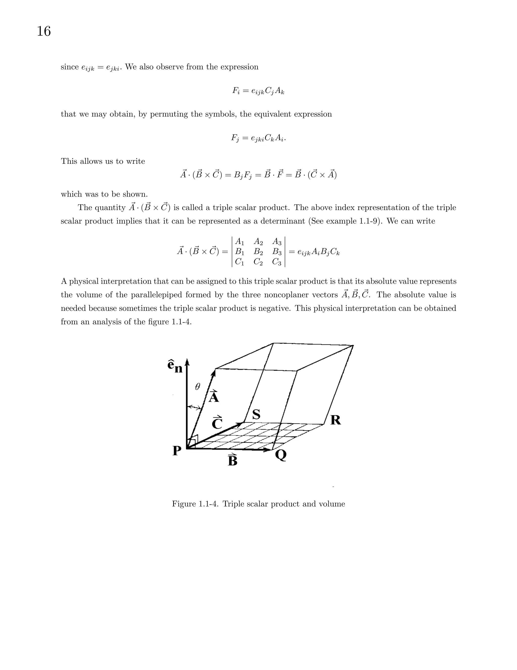 16
since eijk = ejki. We also observe from the expression
Fi = eijkCjAk
that we may obtain, by permuting the symbols, the equivalent expression
Fj = ejkiCkAi.
This allows us to write
~
A · ( ~
B × ~
C) = BjFj = ~
B · ~
F = ~
B · (~
C × ~
A)
which was to be shown.
The quantity ~
A · ( ~
B × ~
C) is called a triple scalar product. The above index representation of the triple
scalar product implies that it can be represented as a determinant (See example 1.1-9). We can write
~
A · ( ~
B × ~
C) =
A1 A2 A3
B1 B2 B3
C1 C2 C3
= eijkAiBjCk
A physical interpretation that can be assigned to this triple scalar product is that its absolute value represents
the volume of the parallelepiped formed by the three noncoplaner vectors ~
A, ~
B, ~
C. The absolute value is
needed because sometimes the triple scalar product is negative. This physical interpretation can be obtained
from an analysis of the figure 1.1-4.
Figure 1.1-4. Triple scalar product and volume
 