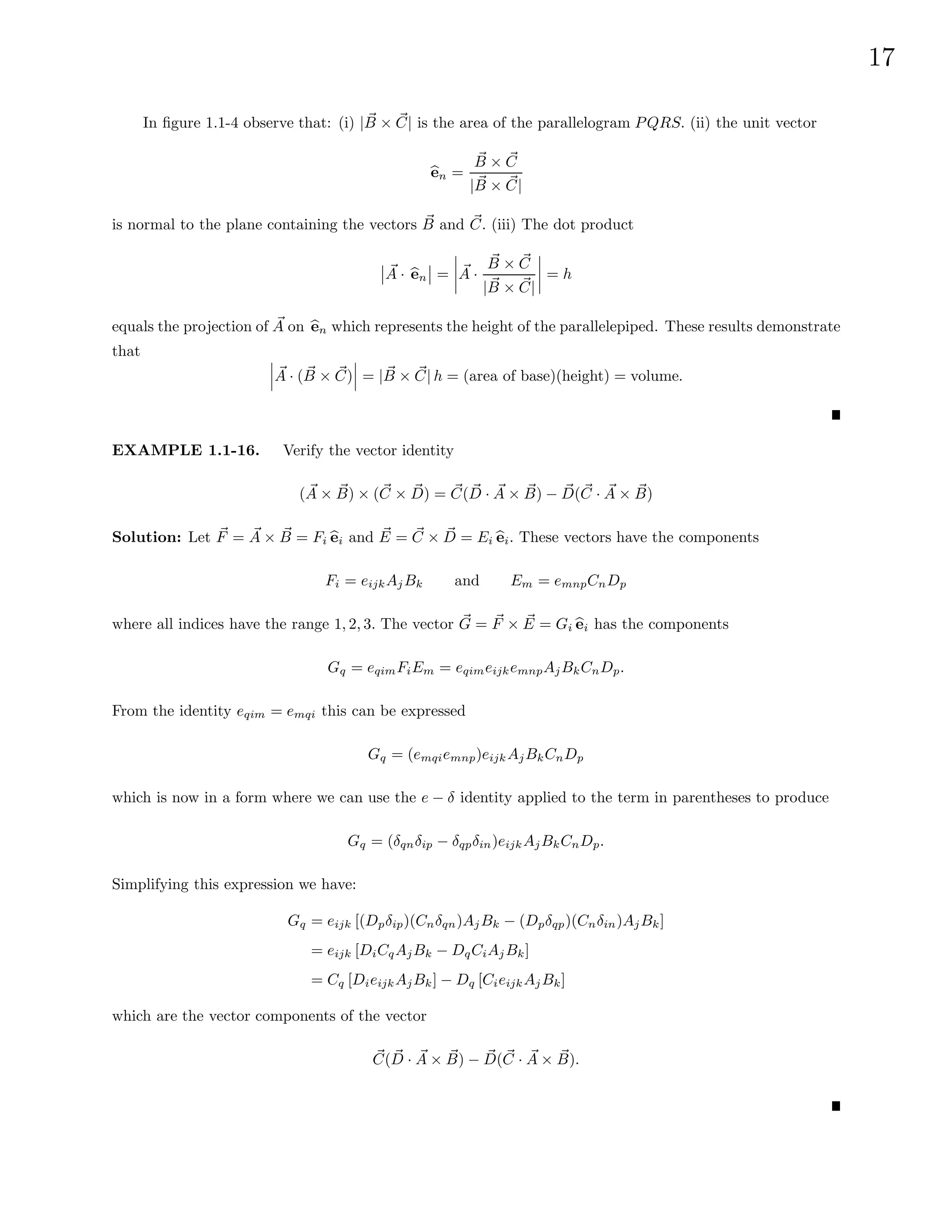 17
In figure 1.1-4 observe that: (i) | ~
B × ~
C| is the area of the parallelogram PQRS. (ii) the unit vector
b
en =
~
B × ~
C
| ~
B × ~
C|
is normal to the plane containing the vectors ~
B and ~
C. (iii) The dot product
~
A · b
en = ~
A ·
~
B × ~
C
| ~
B × ~
C|
= h
equals the projection of ~
A on b
en which represents the height of the parallelepiped. These results demonstrate
that
~
A · ( ~
B × ~
C) = | ~
B × ~
C| h = (area of base)(height) = volume.
EXAMPLE 1.1-16. Verify the vector identity
( ~
A × ~
B) × (~
C × ~
D) = ~
C( ~
D · ~
A × ~
B) − ~
D(~
C · ~
A × ~
B)
Solution: Let ~
F = ~
A × ~
B = Fi b
ei and ~
E = ~
C × ~
D = Ei b
ei. These vectors have the components
Fi = eijkAjBk and Em = emnpCnDp
where all indices have the range 1, 2, 3. The vector ~
G = ~
F × ~
E = Gi b
ei has the components
Gq = eqimFiEm = eqimeijkemnpAjBkCnDp.
From the identity eqim = emqi this can be expressed
Gq = (emqiemnp)eijkAjBkCnDp
which is now in a form where we can use the e − δ identity applied to the term in parentheses to produce
Gq = (δqnδip − δqpδin)eijkAjBkCnDp.
Simplifying this expression we have:
Gq = eijk [(Dpδip)(Cnδqn)AjBk − (Dpδqp)(Cnδin)AjBk]
= eijk [DiCqAjBk − DqCiAjBk]
= Cq [DieijkAjBk] − Dq [CieijkAjBk]
which are the vector components of the vector
~
C( ~
D · ~
A × ~
B) − ~
D(~
C · ~
A × ~
B).
 