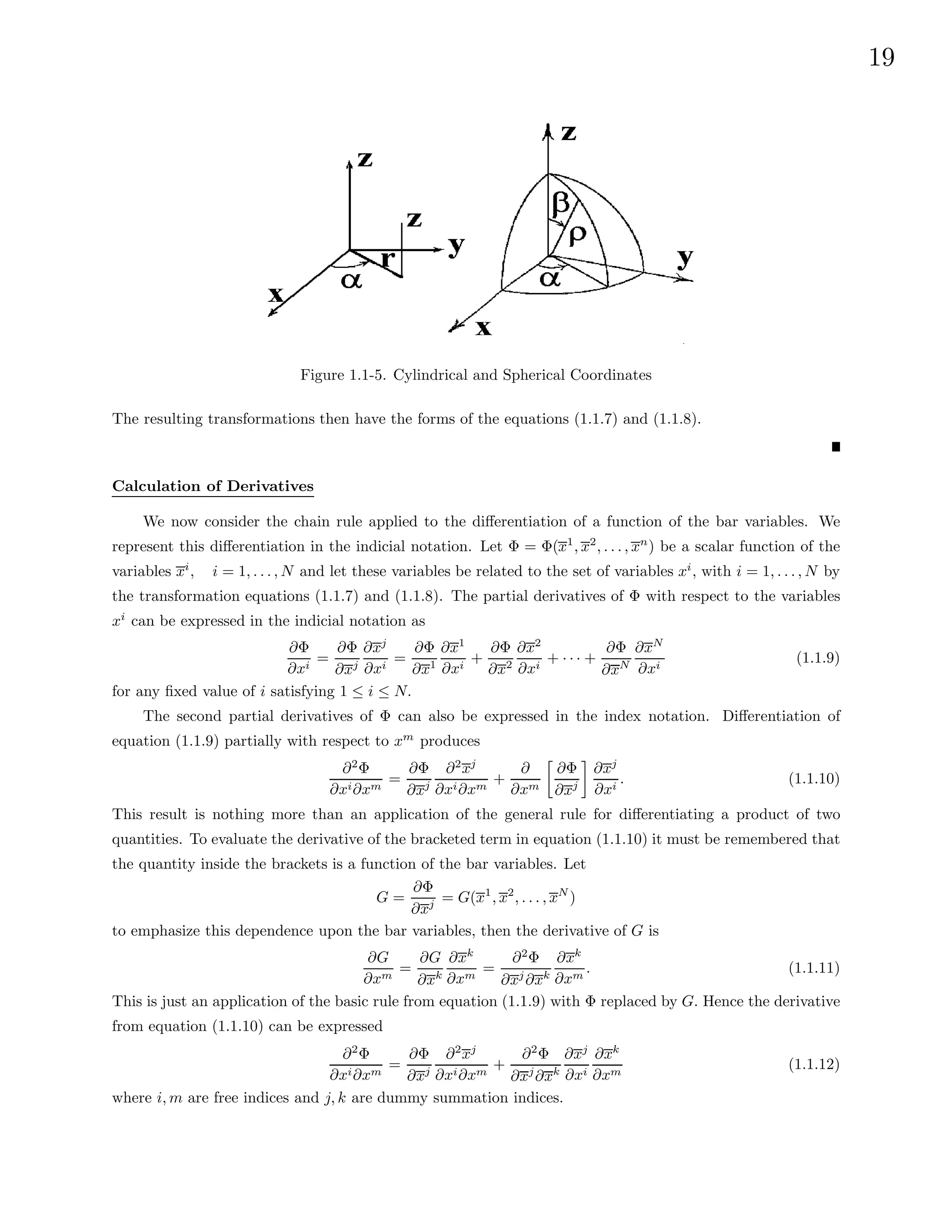 19
Figure 1.1-5. Cylindrical and Spherical Coordinates
The resulting transformations then have the forms of the equations (1.1.7) and (1.1.8).
Calculation of Derivatives
We now consider the chain rule applied to the differentiation of a function of the bar variables. We
represent this differentiation in the indicial notation. Let Φ = Φ(x1
, x2
, . . . , xn
) be a scalar function of the
variables xi
, i = 1, . . . , N and let these variables be related to the set of variables xi
, with i = 1, . . . , N by
the transformation equations (1.1.7) and (1.1.8). The partial derivatives of Φ with respect to the variables
xi
can be expressed in the indicial notation as
∂Φ
∂xi
=
∂Φ
∂xj
∂xj
∂xi
=
∂Φ
∂x1
∂x1
∂xi
+
∂Φ
∂x2
∂x2
∂xi
+ · · · +
∂Φ
∂xN
∂xN
∂xi
(1.1.9)
for any fixed value of i satisfying 1 ≤ i ≤ N.
The second partial derivatives of Φ can also be expressed in the index notation. Differentiation of
equation (1.1.9) partially with respect to xm
produces
∂2
Φ
∂xi∂xm
=
∂Φ
∂xj
∂2
xj
∂xi∂xm
+
∂
∂xm

∂Φ
∂xj

∂xj
∂xi
. (1.1.10)
This result is nothing more than an application of the general rule for differentiating a product of two
quantities. To evaluate the derivative of the bracketed term in equation (1.1.10) it must be remembered that
the quantity inside the brackets is a function of the bar variables. Let
G =
∂Φ
∂xj = G(x1
, x2
, . . . , xN
)
to emphasize this dependence upon the bar variables, then the derivative of G is
∂G
∂xm
=
∂G
∂xk
∂xk
∂xm
=
∂2
Φ
∂xj
∂xk
∂xk
∂xm
. (1.1.11)
This is just an application of the basic rule from equation (1.1.9) with Φ replaced by G. Hence the derivative
from equation (1.1.10) can be expressed
∂2
Φ
∂xi∂xm
=
∂Φ
∂xj
∂2
xj
∂xi∂xm
+
∂2
Φ
∂xj
∂xk
∂xj
∂xi
∂xk
∂xm
(1.1.12)
where i, m are free indices and j, k are dummy summation indices.
 