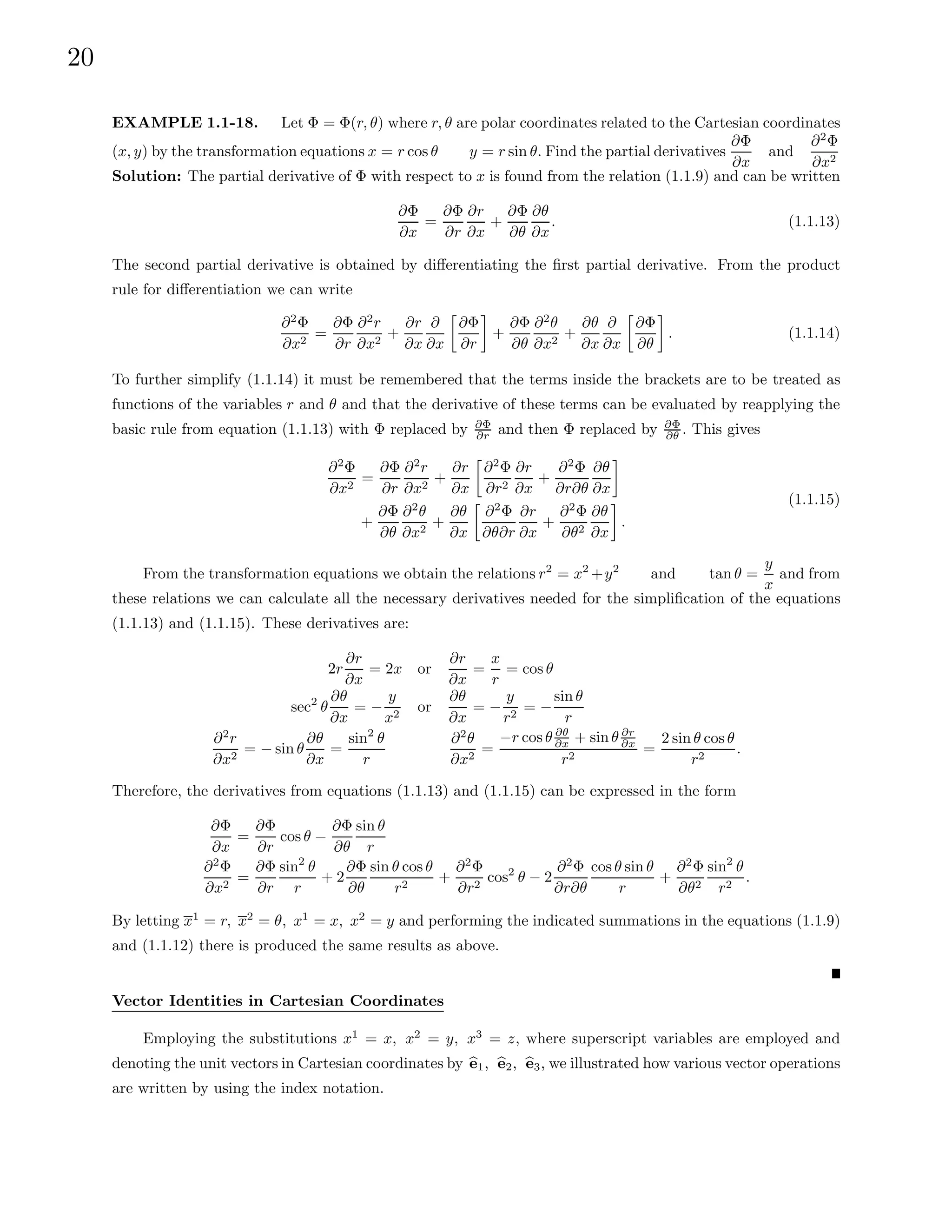 20
EXAMPLE 1.1-18. Let Φ = Φ(r, θ) where r, θ are polar coordinates related to the Cartesian coordinates
(x, y) by the transformation equations x = r cos θ y = r sin θ. Find the partial derivatives
∂Φ
∂x
and
∂2
Φ
∂x2
Solution: The partial derivative of Φ with respect to x is found from the relation (1.1.9) and can be written
∂Φ
∂x
=
∂Φ
∂r
∂r
∂x
+
∂Φ
∂θ
∂θ
∂x
. (1.1.13)
The second partial derivative is obtained by differentiating the first partial derivative. From the product
rule for differentiation we can write
∂2
Φ
∂x2
=
∂Φ
∂r
∂2
r
∂x2
+
∂r
∂x
∂
∂x

∂Φ
∂r

+
∂Φ
∂θ
∂2
θ
∂x2
+
∂θ
∂x
∂
∂x

∂Φ
∂θ

. (1.1.14)
To further simplify (1.1.14) it must be remembered that the terms inside the brackets are to be treated as
functions of the variables r and θ and that the derivative of these terms can be evaluated by reapplying the
basic rule from equation (1.1.13) with Φ replaced by ∂Φ
∂r and then Φ replaced by ∂Φ
∂θ . This gives
∂2
Φ
∂x2
=
∂Φ
∂r
∂2
r
∂x2
+
∂r
∂x

∂2
Φ
∂r2
∂r
∂x
+
∂2
Φ
∂r∂θ
∂θ
∂x

+
∂Φ
∂θ
∂2
θ
∂x2
+
∂θ
∂x

∂2
Φ
∂θ∂r
∂r
∂x
+
∂2
Φ
∂θ2
∂θ
∂x

.
(1.1.15)
From the transformation equations we obtain the relations r2
= x2
+y2
and tan θ =
y
x
and from
these relations we can calculate all the necessary derivatives needed for the simplification of the equations
(1.1.13) and (1.1.15). These derivatives are:
2r
∂r
∂x
= 2x or
∂r
∂x
=
x
r
= cos θ
sec2
θ
∂θ
∂x
= −
y
x2
or
∂θ
∂x
= −
y
r2
= −
sin θ
r
∂2
r
∂x2
= − sin θ
∂θ
∂x
=
sin2
θ
r
∂2
θ
∂x2
=
−r cos θ ∂θ
∂x + sin θ ∂r
∂x
r2
=
2 sin θ cos θ
r2
.
Therefore, the derivatives from equations (1.1.13) and (1.1.15) can be expressed in the form
∂Φ
∂x
=
∂Φ
∂r
cos θ −
∂Φ
∂θ
sin θ
r
∂2
Φ
∂x2
=
∂Φ
∂r
sin2
θ
r
+ 2
∂Φ
∂θ
sin θ cos θ
r2
+
∂2
Φ
∂r2
cos2
θ − 2
∂2
Φ
∂r∂θ
cos θ sin θ
r
+
∂2
Φ
∂θ2
sin2
θ
r2
.
By letting x1
= r, x2
= θ, x1
= x, x2
= y and performing the indicated summations in the equations (1.1.9)
and (1.1.12) there is produced the same results as above.
Vector Identities in Cartesian Coordinates
Employing the substitutions x1
= x, x2
= y, x3
= z, where superscript variables are employed and
denoting the unit vectors in Cartesian coordinates by b
e1, b
e2, b
e3, we illustrated how various vector operations
are written by using the index notation.
 