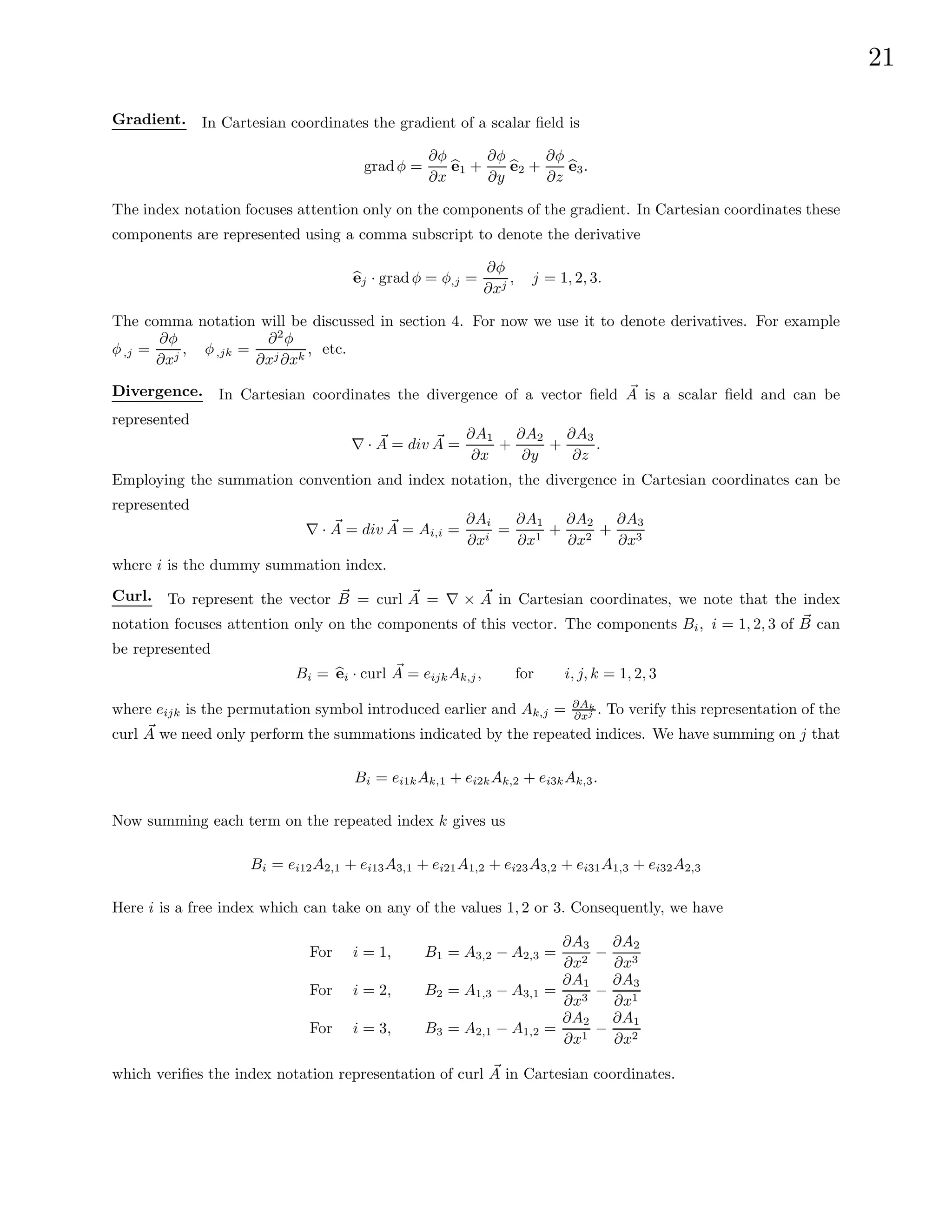 21
Gradient. In Cartesian coordinates the gradient of a scalar field is
gradφ =
∂φ
∂x
b
e1 +
∂φ
∂y
b
e2 +
∂φ
∂z
b
e3.
The index notation focuses attention only on the components of the gradient. In Cartesian coordinates these
components are represented using a comma subscript to denote the derivative
b
ej · grad φ = φ,j =
∂φ
∂xj
, j = 1, 2, 3.
The comma notation will be discussed in section 4. For now we use it to denote derivatives. For example
φ,j =
∂φ
∂xj
, φ,jk =
∂2
φ
∂xj∂xk
, etc.
Divergence. In Cartesian coordinates the divergence of a vector field ~
A is a scalar field and can be
represented
∇ · ~
A = div ~
A =
∂A1
∂x
+
∂A2
∂y
+
∂A3
∂z
.
Employing the summation convention and index notation, the divergence in Cartesian coordinates can be
represented
∇ · ~
A = div ~
A = Ai,i =
∂Ai
∂xi
=
∂A1
∂x1
+
∂A2
∂x2
+
∂A3
∂x3
where i is the dummy summation index.
Curl. To represent the vector ~
B = curl ~
A = ∇ × ~
A in Cartesian coordinates, we note that the index
notation focuses attention only on the components of this vector. The components Bi, i = 1, 2, 3 of ~
B can
be represented
Bi = b
ei · curl ~
A = eijkAk,j, for i, j, k = 1, 2, 3
where eijk is the permutation symbol introduced earlier and Ak,j = ∂Ak
∂xj . To verify this representation of the
curl ~
A we need only perform the summations indicated by the repeated indices. We have summing on j that
Bi = ei1kAk,1 + ei2kAk,2 + ei3kAk,3.
Now summing each term on the repeated index k gives us
Bi = ei12A2,1 + ei13A3,1 + ei21A1,2 + ei23A3,2 + ei31A1,3 + ei32A2,3
Here i is a free index which can take on any of the values 1, 2 or 3. Consequently, we have
For i = 1, B1 = A3,2 − A2,3 =
∂A3
∂x2
−
∂A2
∂x3
For i = 2, B2 = A1,3 − A3,1 =
∂A1
∂x3
−
∂A3
∂x1
For i = 3, B3 = A2,1 − A1,2 =
∂A2
∂x1
−
∂A1
∂x2
which verifies the index notation representation of curl ~
A in Cartesian coordinates.
 