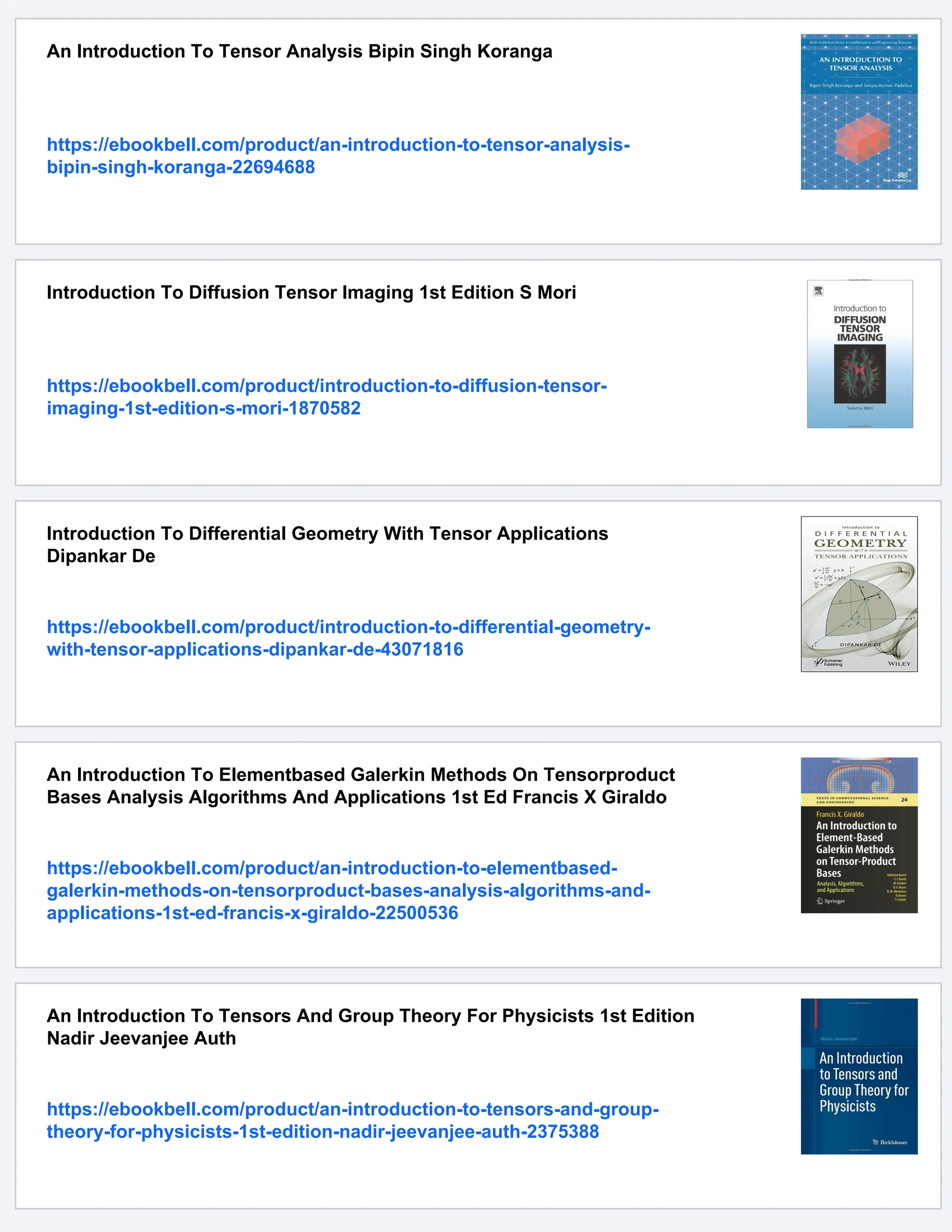 An Introduction To Tensor Analysis Bipin Singh Koranga
https://ebookbell.com/product/an-introduction-to-tensor-analysis-
bipin-singh-koranga-22694688
Introduction To Diffusion Tensor Imaging 1st Edition S Mori
https://ebookbell.com/product/introduction-to-diffusion-tensor-
imaging-1st-edition-s-mori-1870582
Introduction To Differential Geometry With Tensor Applications
Dipankar De
https://ebookbell.com/product/introduction-to-differential-geometry-
with-tensor-applications-dipankar-de-43071816
An Introduction To Elementbased Galerkin Methods On Tensorproduct
Bases Analysis Algorithms And Applications 1st Ed Francis X Giraldo
https://ebookbell.com/product/an-introduction-to-elementbased-
galerkin-methods-on-tensorproduct-bases-analysis-algorithms-and-
applications-1st-ed-francis-x-giraldo-22500536
An Introduction To Tensors And Group Theory For Physicists 1st Edition
Nadir Jeevanjee Auth
https://ebookbell.com/product/an-introduction-to-tensors-and-group-
theory-for-physicists-1st-edition-nadir-jeevanjee-auth-2375388
 