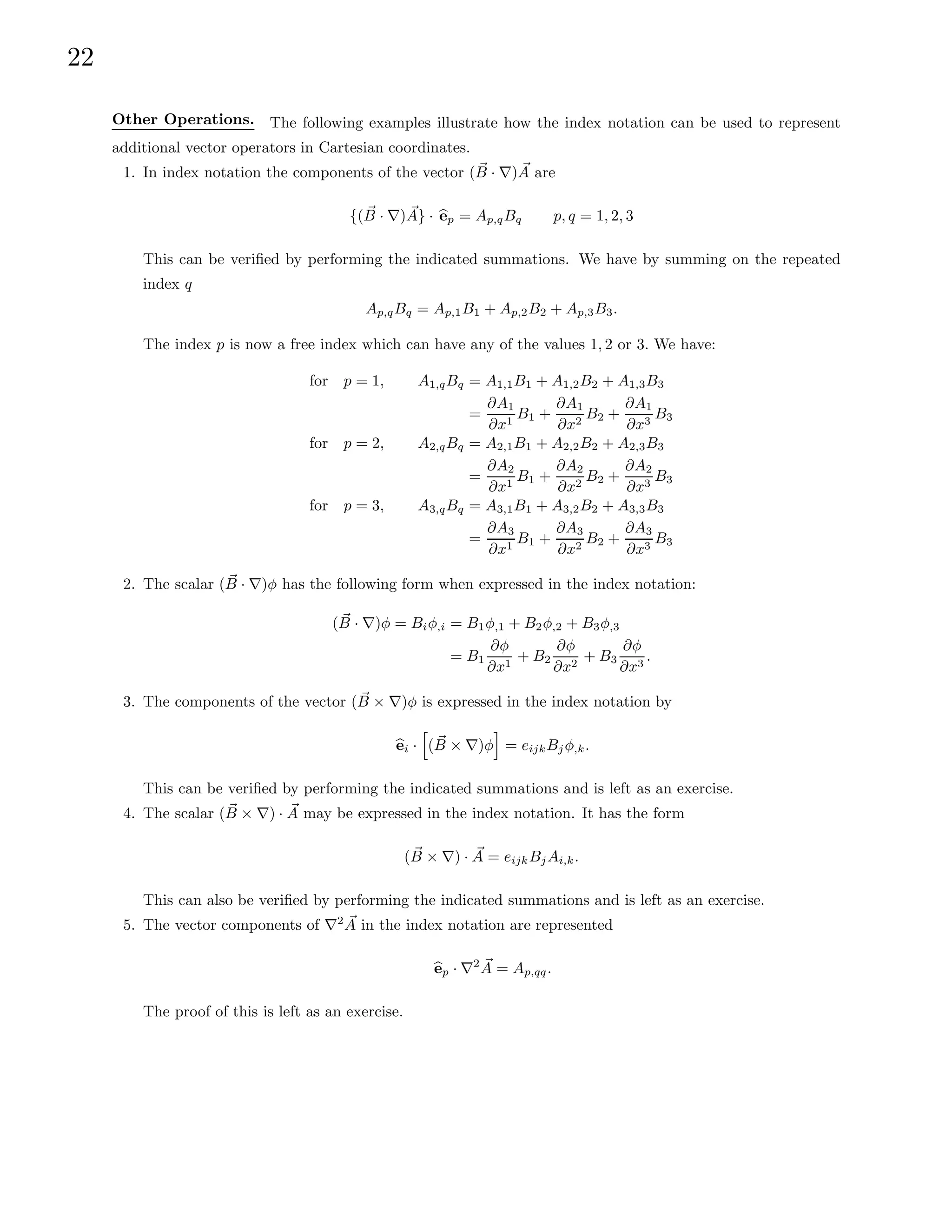22
Other Operations. The following examples illustrate how the index notation can be used to represent
additional vector operators in Cartesian coordinates.
1. In index notation the components of the vector ( ~
B · ∇) ~
A are
{( ~
B · ∇) ~
A} · b
ep = Ap,qBq p, q = 1, 2, 3
This can be verified by performing the indicated summations. We have by summing on the repeated
index q
Ap,qBq = Ap,1B1 + Ap,2B2 + Ap,3B3.
The index p is now a free index which can have any of the values 1, 2 or 3. We have:
for p = 1, A1,qBq = A1,1B1 + A1,2B2 + A1,3B3
=
∂A1
∂x1
B1 +
∂A1
∂x2
B2 +
∂A1
∂x3
B3
for p = 2, A2,qBq = A2,1B1 + A2,2B2 + A2,3B3
=
∂A2
∂x1
B1 +
∂A2
∂x2
B2 +
∂A2
∂x3
B3
for p = 3, A3,qBq = A3,1B1 + A3,2B2 + A3,3B3
=
∂A3
∂x1
B1 +
∂A3
∂x2
B2 +
∂A3
∂x3
B3
2. The scalar ( ~
B · ∇)φ has the following form when expressed in the index notation:
( ~
B · ∇)φ = Biφ,i = B1φ,1 + B2φ,2 + B3φ,3
= B1
∂φ
∂x1
+ B2
∂φ
∂x2
+ B3
∂φ
∂x3
.
3. The components of the vector ( ~
B × ∇)φ is expressed in the index notation by
b
ei ·
h
( ~
B × ∇)φ
i
= eijkBjφ,k.
This can be verified by performing the indicated summations and is left as an exercise.
4. The scalar ( ~
B × ∇) · ~
A may be expressed in the index notation. It has the form
( ~
B × ∇) · ~
A = eijkBjAi,k.
This can also be verified by performing the indicated summations and is left as an exercise.
5. The vector components of ∇2 ~
A in the index notation are represented
b
ep · ∇2 ~
A = Ap,qq.
The proof of this is left as an exercise.
 