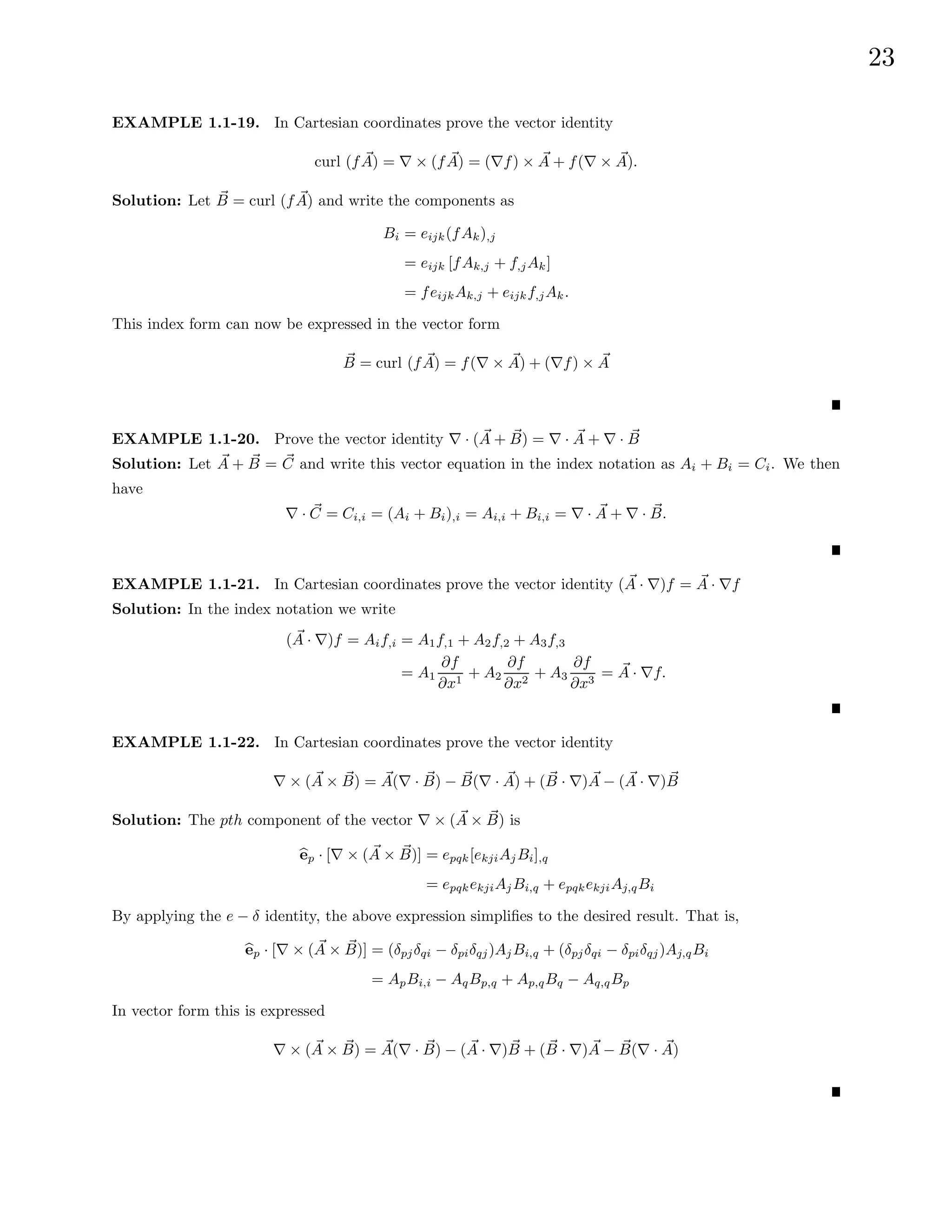 23
EXAMPLE 1.1-19. In Cartesian coordinates prove the vector identity
curl (f ~
A) = ∇ × (f ~
A) = (∇f) × ~
A + f(∇ × ~
A).
Solution: Let ~
B = curl (f ~
A) and write the components as
Bi = eijk(fAk),j
= eijk [fAk,j + f,jAk]
= feijkAk,j + eijkf,jAk.
This index form can now be expressed in the vector form
~
B = curl (f ~
A) = f(∇ × ~
A) + (∇f) × ~
A
EXAMPLE 1.1-20. Prove the vector identity ∇ · ( ~
A + ~
B) = ∇ · ~
A + ∇ · ~
B
Solution: Let ~
A + ~
B = ~
C and write this vector equation in the index notation as Ai + Bi = Ci. We then
have
∇ · ~
C = Ci,i = (Ai + Bi),i = Ai,i + Bi,i = ∇ · ~
A + ∇ · ~
B.
EXAMPLE 1.1-21. In Cartesian coordinates prove the vector identity ( ~
A · ∇)f = ~
A · ∇f
Solution: In the index notation we write
( ~
A · ∇)f = Aif,i = A1f,1 + A2f,2 + A3f,3
= A1
∂f
∂x1
+ A2
∂f
∂x2
+ A3
∂f
∂x3
= ~
A · ∇f.
EXAMPLE 1.1-22. In Cartesian coordinates prove the vector identity
∇ × ( ~
A × ~
B) = ~
A(∇ · ~
B) − ~
B(∇ · ~
A) + ( ~
B · ∇) ~
A − ( ~
A · ∇) ~
B
Solution: The pth component of the vector ∇ × ( ~
A × ~
B) is
b
ep · [∇ × ( ~
A × ~
B)] = epqk[ekjiAjBi],q
= epqkekjiAjBi,q + epqkekjiAj,qBi
By applying the e − δ identity, the above expression simplifies to the desired result. That is,
b
ep · [∇ × ( ~
A × ~
B)] = (δpjδqi − δpiδqj)AjBi,q + (δpjδqi − δpiδqj)Aj,qBi
= ApBi,i − AqBp,q + Ap,qBq − Aq,qBp
In vector form this is expressed
∇ × ( ~
A × ~
B) = ~
A(∇ · ~
B) − ( ~
A · ∇) ~
B + ( ~
B · ∇) ~
A − ~
B(∇ · ~
A)
 