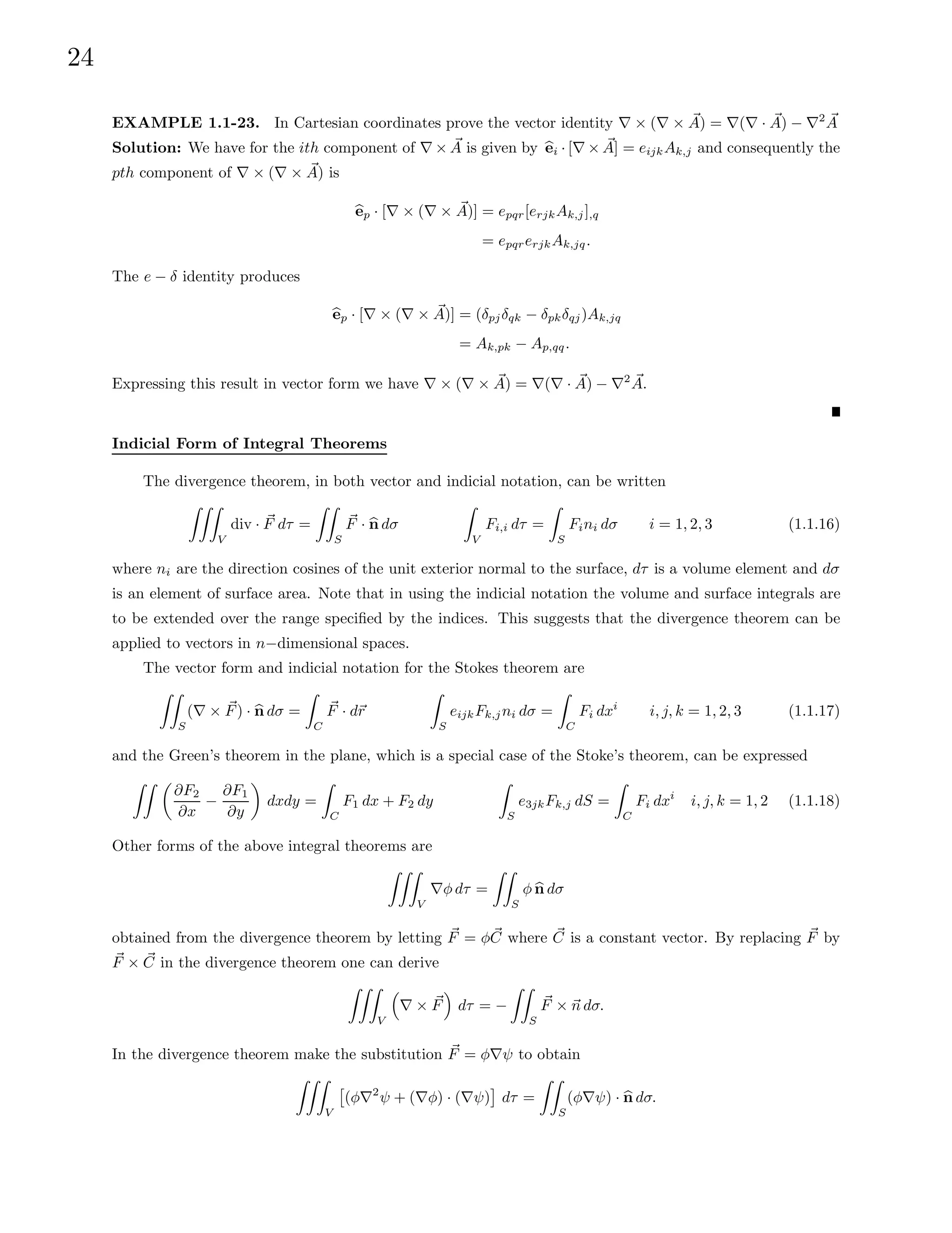 24
EXAMPLE 1.1-23. In Cartesian coordinates prove the vector identity ∇ × (∇ × ~
A) = ∇(∇ · ~
A) − ∇2 ~
A
Solution: We have for the ith component of ∇ × ~
A is given by b
ei · [∇ × ~
A] = eijkAk,j and consequently the
pth component of ∇ × (∇ × ~
A) is
b
ep · [∇ × (∇ × ~
A)] = epqr[erjkAk,j],q
= epqrerjkAk,jq.
The e − δ identity produces
b
ep · [∇ × (∇ × ~
A)] = (δpjδqk − δpkδqj)Ak,jq
= Ak,pk − Ap,qq.
Expressing this result in vector form we have ∇ × (∇ × ~
A) = ∇(∇ · ~
A) − ∇2 ~
A.
Indicial Form of Integral Theorems
The divergence theorem, in both vector and indicial notation, can be written
ZZZ
V
div · ~
F dτ =
ZZ
S
~
F · b
n dσ
Z
V
Fi,i dτ =
Z
S
Fini dσ i = 1, 2, 3 (1.1.16)
where ni are the direction cosines of the unit exterior normal to the surface, dτ is a volume element and dσ
is an element of surface area. Note that in using the indicial notation the volume and surface integrals are
to be extended over the range specified by the indices. This suggests that the divergence theorem can be
applied to vectors in n−dimensional spaces.
The vector form and indicial notation for the Stokes theorem are
ZZ
S
(∇ × ~
F) · b
n dσ =
Z
C
~
F · d~
r
Z
S
eijkFk,jni dσ =
Z
C
Fi dxi
i, j, k = 1, 2, 3 (1.1.17)
and the Green’s theorem in the plane, which is a special case of the Stoke’s theorem, can be expressed
ZZ 
∂F2
∂x
−
∂F1
∂y

dxdy =
Z
C
F1 dx + F2 dy
Z
S
e3jkFk,j dS =
Z
C
Fi dxi
i, j, k = 1, 2 (1.1.18)
Other forms of the above integral theorems are
ZZZ
V
∇φ dτ =
ZZ
S
φ b
n dσ
obtained from the divergence theorem by letting ~
F = φ~
C where ~
C is a constant vector. By replacing ~
F by
~
F × ~
C in the divergence theorem one can derive
ZZZ
V

∇ × ~
F

dτ = −
ZZ
S
~
F × ~
n dσ.
In the divergence theorem make the substitution ~
F = φ∇ψ to obtain
ZZZ
V

(φ∇2
ψ + (∇φ) · (∇ψ)

dτ =
ZZ
S
(φ∇ψ) · b
n dσ.
 