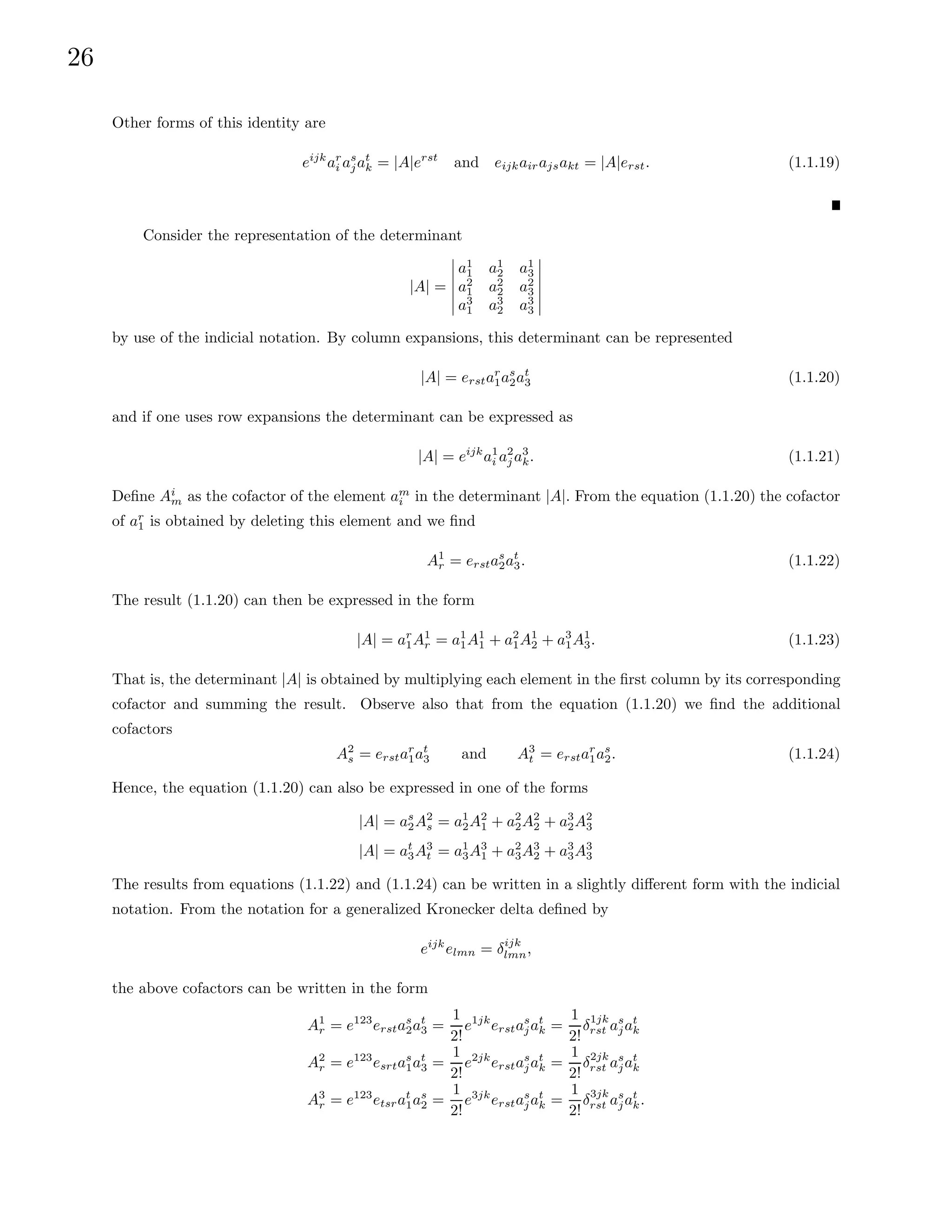 26
Other forms of this identity are
eijk
ar
i as
jat
k = |A|erst
and eijkairajsakt = |A|erst. (1.1.19)
Consider the representation of the determinant
|A| =
a1
1 a1
2 a1
3
a2
1 a2
2 a2
3
a3
1 a3
2 a3
3
by use of the indicial notation. By column expansions, this determinant can be represented
|A| = erstar
1as
2at
3 (1.1.20)
and if one uses row expansions the determinant can be expressed as
|A| = eijk
a1
i a2
j a3
k. (1.1.21)
Define Ai
m as the cofactor of the element am
i in the determinant |A|. From the equation (1.1.20) the cofactor
of ar
1 is obtained by deleting this element and we find
A1
r = erstas
2at
3. (1.1.22)
The result (1.1.20) can then be expressed in the form
|A| = ar
1A1
r = a1
1A1
1 + a2
1A1
2 + a3
1A1
3. (1.1.23)
That is, the determinant |A| is obtained by multiplying each element in the first column by its corresponding
cofactor and summing the result. Observe also that from the equation (1.1.20) we find the additional
cofactors
A2
s = erstar
1at
3 and A3
t = erstar
1as
2. (1.1.24)
Hence, the equation (1.1.20) can also be expressed in one of the forms
|A| = as
2A2
s = a1
2A2
1 + a2
2A2
2 + a3
2A2
3
|A| = at
3A3
t = a1
3A3
1 + a2
3A3
2 + a3
3A3
3
The results from equations (1.1.22) and (1.1.24) can be written in a slightly different form with the indicial
notation. From the notation for a generalized Kronecker delta defined by
eijk
elmn = δijk
lmn,
the above cofactors can be written in the form
A1
r = e123
erstas
2at
3 =
1
2!
e1jk
erstas
jat
k =
1
2!
δ1jk
rst as
jat
k
A2
r = e123
esrtas
1at
3 =
1
2!
e2jk
erstas
jat
k =
1
2!
δ2jk
rst as
jat
k
A3
r = e123
etsrat
1as
2 =
1
2!
e3jk
erstas
jat
k =
1
2!
δ3jk
rst as
jat
k.
 