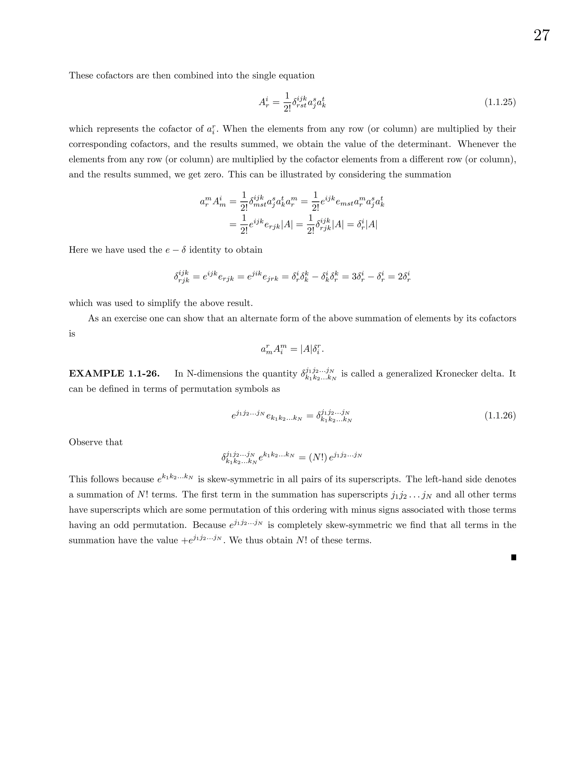 27
These cofactors are then combined into the single equation
Ai
r =
1
2!
δijk
rst as
jat
k (1.1.25)
which represents the cofactor of ar
i . When the elements from any row (or column) are multiplied by their
corresponding cofactors, and the results summed, we obtain the value of the determinant. Whenever the
elements from any row (or column) are multiplied by the cofactor elements from a different row (or column),
and the results summed, we get zero. This can be illustrated by considering the summation
am
r Ai
m =
1
2!
δijk
mstas
jat
kam
r =
1
2!
eijk
emstam
r as
jat
k
=
1
2!
eijk
erjk|A| =
1
2!
δijk
rjk|A| = δi
r|A|
Here we have used the e − δ identity to obtain
δijk
rjk = eijk
erjk = ejik
ejrk = δi
rδk
k − δi
kδk
r = 3δi
r − δi
r = 2δi
r
which was used to simplify the above result.
As an exercise one can show that an alternate form of the above summation of elements by its cofactors
is
ar
mAm
i = |A|δr
i .
EXAMPLE 1.1-26. In N-dimensions the quantity δj1j2...jN
k1k2...kN
is called a generalized Kronecker delta. It
can be defined in terms of permutation symbols as
ej1j2...jN
ek1k2...kN = δj1j2...jN
k1k2...kN
(1.1.26)
Observe that
δj1j2...jN
k1k2...kN
ek1k2...kN
= (N!) ej1j2...jN
This follows because ek1k2...kN
is skew-symmetric in all pairs of its superscripts. The left-hand side denotes
a summation of N! terms. The first term in the summation has superscripts j1j2 . . . jN and all other terms
have superscripts which are some permutation of this ordering with minus signs associated with those terms
having an odd permutation. Because ej1j2...jN
is completely skew-symmetric we find that all terms in the
summation have the value +ej1j2...jN
. We thus obtain N! of these terms.
 