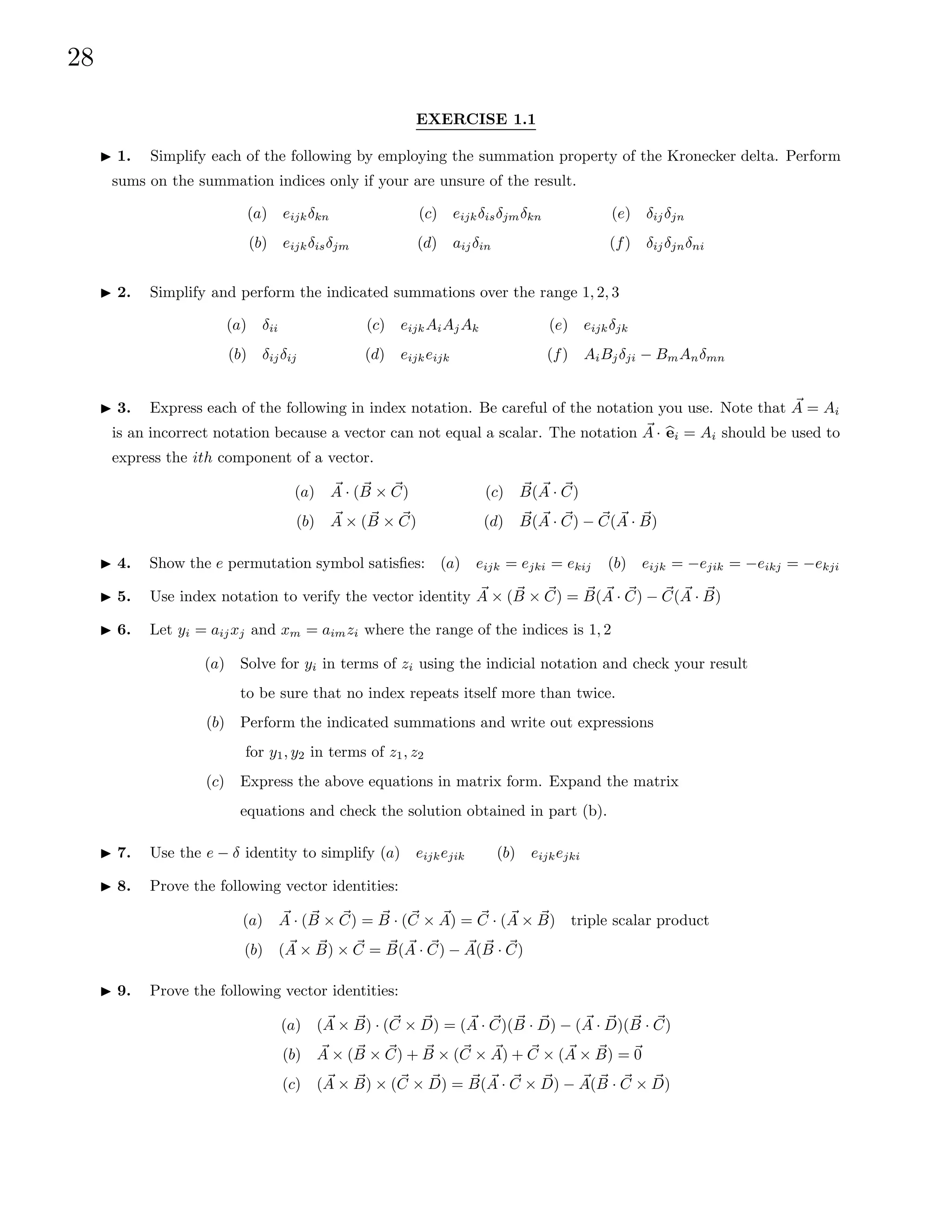 28
EXERCISE 1.1
I 1. Simplify each of the following by employing the summation property of the Kronecker delta. Perform
sums on the summation indices only if your are unsure of the result.
(a) eijkδkn
(b) eijkδisδjm
(c) eijkδisδjmδkn
(d) aijδin
(e) δijδjn
(f) δijδjnδni
I 2. Simplify and perform the indicated summations over the range 1, 2, 3
(a) δii
(b) δijδij
(c) eijkAiAjAk
(d) eijkeijk
(e) eijkδjk
(f) AiBjδji − BmAnδmn
I 3. Express each of the following in index notation. Be careful of the notation you use. Note that ~
A = Ai
is an incorrect notation because a vector can not equal a scalar. The notation ~
A · b
ei = Ai should be used to
express the ith component of a vector.
(a) ~
A · ( ~
B × ~
C)
(b) ~
A × ( ~
B × ~
C)
(c) ~
B( ~
A · ~
C)
(d) ~
B( ~
A · ~
C) − ~
C( ~
A · ~
B)
I 4. Show the e permutation symbol satisfies: (a) eijk = ejki = ekij (b) eijk = −ejik = −eikj = −ekji
I 5. Use index notation to verify the vector identity ~
A × ( ~
B × ~
C) = ~
B( ~
A · ~
C) − ~
C( ~
A · ~
B)
I 6. Let yi = aijxj and xm = aimzi where the range of the indices is 1, 2
(a) Solve for yi in terms of zi using the indicial notation and check your result
to be sure that no index repeats itself more than twice.
(b) Perform the indicated summations and write out expressions
for y1, y2 in terms of z1, z2
(c) Express the above equations in matrix form. Expand the matrix
equations and check the solution obtained in part (b).
I 7. Use the e − δ identity to simplify (a) eijkejik (b) eijkejki
I 8. Prove the following vector identities:
(a) ~
A · ( ~
B × ~
C) = ~
B · (~
C × ~
A) = ~
C · ( ~
A × ~
B) triple scalar product
(b) ( ~
A × ~
B) × ~
C = ~
B( ~
A · ~
C) − ~
A( ~
B · ~
C)
I 9. Prove the following vector identities:
(a) ( ~
A × ~
B) · (~
C × ~
D) = ( ~
A · ~
C)( ~
B · ~
D) − ( ~
A · ~
D)( ~
B · ~
C)
(b) ~
A × ( ~
B × ~
C) + ~
B × (~
C × ~
A) + ~
C × ( ~
A × ~
B) = ~
0
(c) ( ~
A × ~
B) × (~
C × ~
D) = ~
B( ~
A · ~
C × ~
D) − ~
A( ~
B · ~
C × ~
D)
 