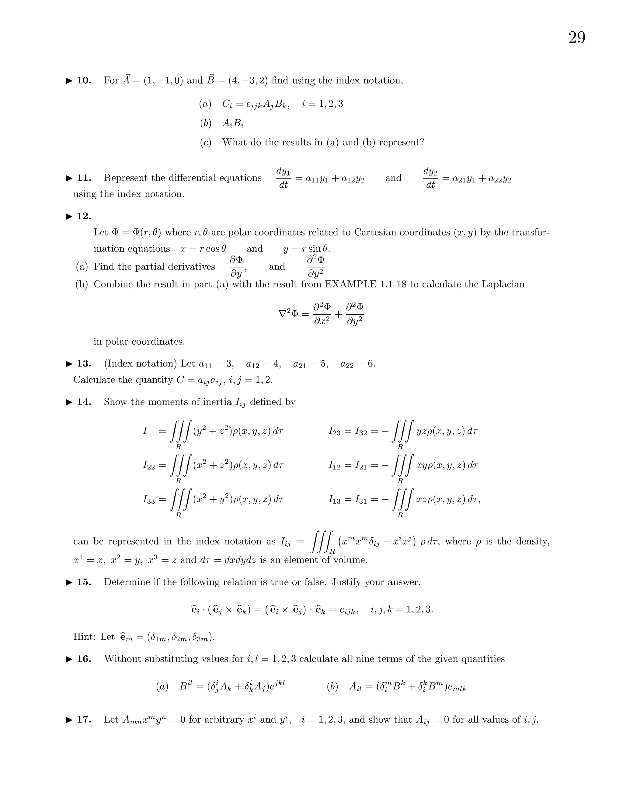29
I 10. For ~
A = (1, −1, 0) and ~
B = (4, −3, 2) find using the index notation,
(a) Ci = eijkAjBk, i = 1, 2, 3
(b) AiBi
(c) What do the results in (a) and (b) represent?
I 11. Represent the differential equations
dy1
dt
= a11y1 + a12y2 and
dy2
dt
= a21y1 + a22y2
using the index notation.
I 12.
Let Φ = Φ(r, θ) where r, θ are polar coordinates related to Cartesian coordinates (x, y) by the transfor-
mation equations x = r cos θ and y = r sin θ.
(a) Find the partial derivatives
∂Φ
∂y
, and
∂2
Φ
∂y2
(b) Combine the result in part (a) with the result from EXAMPLE 1.1-18 to calculate the Laplacian
∇2
Φ =
∂2
Φ
∂x2
+
∂2
Φ
∂y2
in polar coordinates.
I 13. (Index notation) Let a11 = 3, a12 = 4, a21 = 5, a22 = 6.
Calculate the quantity C = aijaij, i, j = 1, 2.
I 14. Show the moments of inertia Iij defined by
I11 =
ZZZ
R
(y2
+ z2
)ρ(x, y, z) dτ
I22 =
ZZZ
R
(x2
+ z2
)ρ(x, y, z) dτ
I33 =
ZZZ
R
(x2
+ y2
)ρ(x, y, z) dτ
I23 = I32 = −
ZZZ
R
yzρ(x, y, z) dτ
I12 = I21 = −
ZZZ
R
xyρ(x, y, z) dτ
I13 = I31 = −
ZZZ
R
xzρ(x, y, z) dτ,
can be represented in the index notation as Iij =
ZZZ
R
xm
xm
δij − xi
xj

ρ dτ, where ρ is the density,
x1
= x, x2
= y, x3
= z and dτ = dxdydz is an element of volume.
I 15. Determine if the following relation is true or false. Justify your answer.
b
ei · ( b
ej × b
ek) = ( b
ei × b
ej) · b
ek = eijk, i, j, k = 1, 2, 3.
Hint: Let b
em = (δ1m, δ2m, δ3m).
I 16. Without substituting values for i, l = 1, 2, 3 calculate all nine terms of the given quantities
(a) Bil
= (δi
jAk + δi
kAj)ejkl
(b) Ail = (δm
i Bk
+ δk
i Bm
)emlk
I 17. Let Amnxm
yn
= 0 for arbitrary xi
and yi
, i = 1, 2, 3, and show that Aij = 0 for all values of i, j.
 