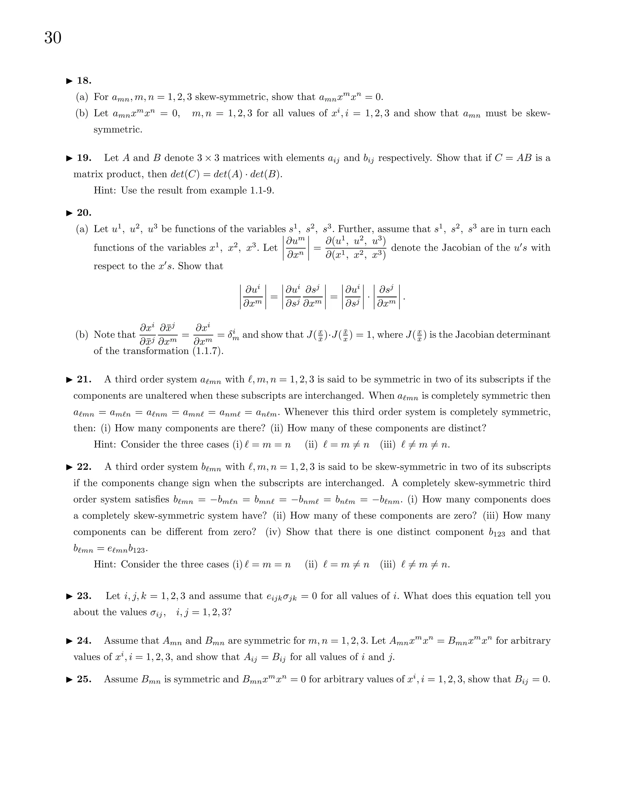30
I 18.
(a) For amn, m, n = 1, 2, 3 skew-symmetric, show that amnxm
xn
= 0.
(b) Let amnxm
xn
= 0, m, n = 1, 2, 3 for all values of xi
, i = 1, 2, 3 and show that amn must be skew-
symmetric.
I 19. Let A and B denote 3 × 3 matrices with elements aij and bij respectively. Show that if C = AB is a
matrix product, then det(C) = det(A) · det(B).
Hint: Use the result from example 1.1-9.
I 20.
(a) Let u1
, u2
, u3
be functions of the variables s1
, s2
, s3
. Further, assume that s1
, s2
, s3
are in turn each
functions of the variables x1
, x2
, x3
. Let
∂um
∂xn
=
∂(u1
, u2
, u3
)
∂(x1, x2, x3)
denote the Jacobian of the u0
s with
respect to the x0
s. Show that
∂ui
∂xm
=
∂ui
∂sj
∂sj
∂xm
=
∂ui
∂sj
·
∂sj
∂xm
.
(b) Note that
∂xi
∂x̄j
∂x̄j
∂xm
=
∂xi
∂xm
= δi
m and show that J(x
x̄ )·J(x̄
x ) = 1, where J(x
x̄ ) is the Jacobian determinant
of the transformation (1.1.7).
I 21. A third order system a`mn with `, m, n = 1, 2, 3 is said to be symmetric in two of its subscripts if the
components are unaltered when these subscripts are interchanged. When a`mn is completely symmetric then
a`mn = am`n = a`nm = amn` = anm` = an`m. Whenever this third order system is completely symmetric,
then: (i) How many components are there? (ii) How many of these components are distinct?
Hint: Consider the three cases (i) ` = m = n (ii) ` = m 6= n (iii) ` 6= m 6= n.
I 22. A third order system b`mn with `, m, n = 1, 2, 3 is said to be skew-symmetric in two of its subscripts
if the components change sign when the subscripts are interchanged. A completely skew-symmetric third
order system satisfies b`mn = −bm`n = bmn` = −bnm` = bn`m = −b`nm. (i) How many components does
a completely skew-symmetric system have? (ii) How many of these components are zero? (iii) How many
components can be different from zero? (iv) Show that there is one distinct component b123 and that
b`mn = e`mnb123.
Hint: Consider the three cases (i) ` = m = n (ii) ` = m 6= n (iii) ` 6= m 6= n.
I 23. Let i, j, k = 1, 2, 3 and assume that eijkσjk = 0 for all values of i. What does this equation tell you
about the values σij, i, j = 1, 2, 3?
I 24. Assume that Amn and Bmn are symmetric for m, n = 1, 2, 3. Let Amnxm
xn
= Bmnxm
xn
for arbitrary
values of xi
, i = 1, 2, 3, and show that Aij = Bij for all values of i and j.
I 25. Assume Bmn is symmetric and Bmnxm
xn
= 0 for arbitrary values of xi
, i = 1, 2, 3, show that Bij = 0.
 
