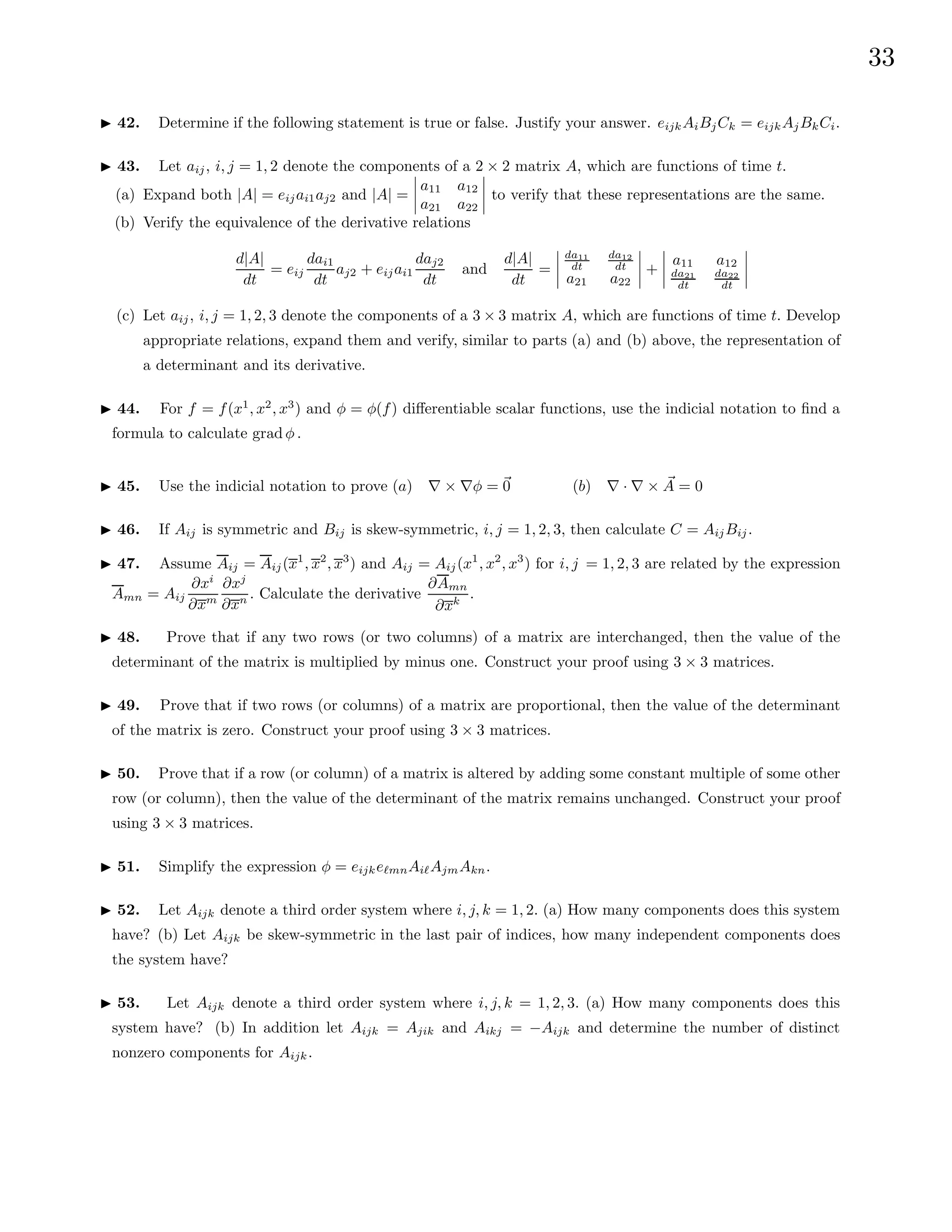 33
I 42. Determine if the following statement is true or false. Justify your answer. eijkAiBjCk = eijkAjBkCi.
I 43. Let aij, i, j = 1, 2 denote the components of a 2 × 2 matrix A, which are functions of time t.
(a) Expand both |A| = eijai1aj2 and |A| =
a11 a12
a21 a22
to verify that these representations are the same.
(b) Verify the equivalence of the derivative relations
d|A|
dt
= eij
dai1
dt
aj2 + eijai1
daj2
dt
and
d|A|
dt
=
da11
dt
da12
dt
a21 a22
+
a11 a12
da21
dt
da22
dt
(c) Let aij, i, j = 1, 2, 3 denote the components of a 3 × 3 matrix A, which are functions of time t. Develop
appropriate relations, expand them and verify, similar to parts (a) and (b) above, the representation of
a determinant and its derivative.
I 44. For f = f(x1
, x2
, x3
) and φ = φ(f) differentiable scalar functions, use the indicial notation to find a
formula to calculate grad φ .
I 45. Use the indicial notation to prove (a) ∇ × ∇φ = ~
0 (b) ∇ · ∇ × ~
A = 0
I 46. If Aij is symmetric and Bij is skew-symmetric, i, j = 1, 2, 3, then calculate C = AijBij.
I 47. Assume Aij = Aij(x1
, x2
, x3
) and Aij = Aij(x1
, x2
, x3
) for i, j = 1, 2, 3 are related by the expression
Amn = Aij
∂xi
∂xm
∂xj
∂xn . Calculate the derivative
∂Amn
∂xk
.
I 48. Prove that if any two rows (or two columns) of a matrix are interchanged, then the value of the
determinant of the matrix is multiplied by minus one. Construct your proof using 3 × 3 matrices.
I 49. Prove that if two rows (or columns) of a matrix are proportional, then the value of the determinant
of the matrix is zero. Construct your proof using 3 × 3 matrices.
I 50. Prove that if a row (or column) of a matrix is altered by adding some constant multiple of some other
row (or column), then the value of the determinant of the matrix remains unchanged. Construct your proof
using 3 × 3 matrices.
I 51. Simplify the expression φ = eijke`mnAi`AjmAkn.
I 52. Let Aijk denote a third order system where i, j, k = 1, 2. (a) How many components does this system
have? (b) Let Aijk be skew-symmetric in the last pair of indices, how many independent components does
the system have?
I 53. Let Aijk denote a third order system where i, j, k = 1, 2, 3. (a) How many components does this
system have? (b) In addition let Aijk = Ajik and Aikj = −Aijk and determine the number of distinct
nonzero components for Aijk.
 
