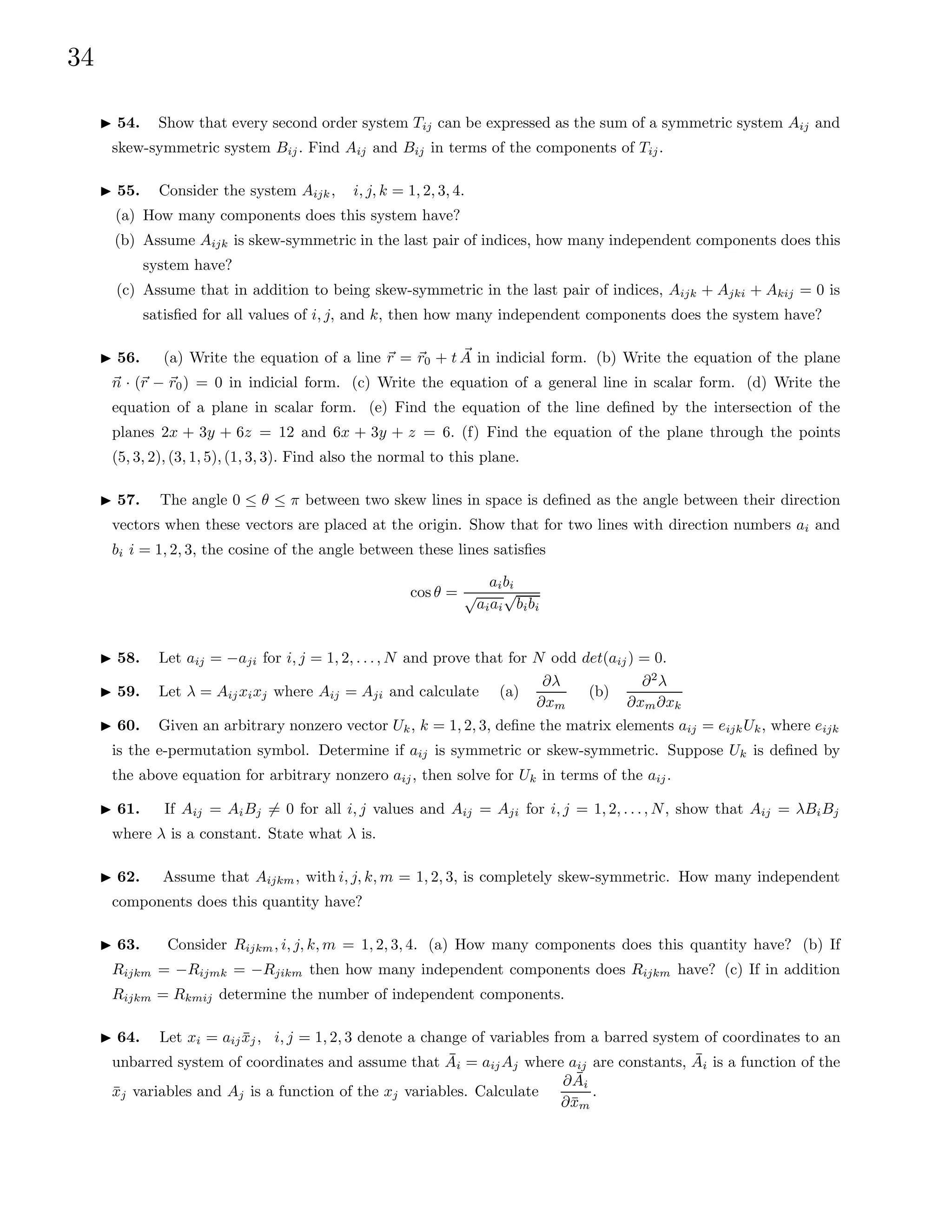 34
I 54. Show that every second order system Tij can be expressed as the sum of a symmetric system Aij and
skew-symmetric system Bij. Find Aij and Bij in terms of the components of Tij.
I 55. Consider the system Aijk, i, j, k = 1, 2, 3, 4.
(a) How many components does this system have?
(b) Assume Aijk is skew-symmetric in the last pair of indices, how many independent components does this
system have?
(c) Assume that in addition to being skew-symmetric in the last pair of indices, Aijk + Ajki + Akij = 0 is
satisfied for all values of i, j, and k, then how many independent components does the system have?
I 56. (a) Write the equation of a line ~
r = ~
r0 + t ~
A in indicial form. (b) Write the equation of the plane
~
n · (~
r − ~
r0) = 0 in indicial form. (c) Write the equation of a general line in scalar form. (d) Write the
equation of a plane in scalar form. (e) Find the equation of the line defined by the intersection of the
planes 2x + 3y + 6z = 12 and 6x + 3y + z = 6. (f) Find the equation of the plane through the points
(5, 3, 2), (3, 1, 5), (1, 3, 3). Find also the normal to this plane.
I 57. The angle 0 ≤ θ ≤ π between two skew lines in space is defined as the angle between their direction
vectors when these vectors are placed at the origin. Show that for two lines with direction numbers ai and
bi i = 1, 2, 3, the cosine of the angle between these lines satisfies
cos θ =
aibi
√
aiai
√
bibi
I 58. Let aij = −aji for i, j = 1, 2, . . ., N and prove that for N odd det(aij) = 0.
I 59. Let λ = Aijxixj where Aij = Aji and calculate (a)
∂λ
∂xm
(b)
∂2
λ
∂xm∂xk
I 60. Given an arbitrary nonzero vector Uk, k = 1, 2, 3, define the matrix elements aij = eijkUk, where eijk
is the e-permutation symbol. Determine if aij is symmetric or skew-symmetric. Suppose Uk is defined by
the above equation for arbitrary nonzero aij, then solve for Uk in terms of the aij.
I 61. If Aij = AiBj 6= 0 for all i, j values and Aij = Aji for i, j = 1, 2, . . ., N, show that Aij = λBiBj
where λ is a constant. State what λ is.
I 62. Assume that Aijkm, with i, j, k, m = 1, 2, 3, is completely skew-symmetric. How many independent
components does this quantity have?
I 63. Consider Rijkm, i, j, k, m = 1, 2, 3, 4. (a) How many components does this quantity have? (b) If
Rijkm = −Rijmk = −Rjikm then how many independent components does Rijkm have? (c) If in addition
Rijkm = Rkmij determine the number of independent components.
I 64. Let xi = aijx̄j, i, j = 1, 2, 3 denote a change of variables from a barred system of coordinates to an
unbarred system of coordinates and assume that Āi = aijAj where aij are constants, Āi is a function of the
x̄j variables and Aj is a function of the xj variables. Calculate
∂Āi
∂x̄m
.
 