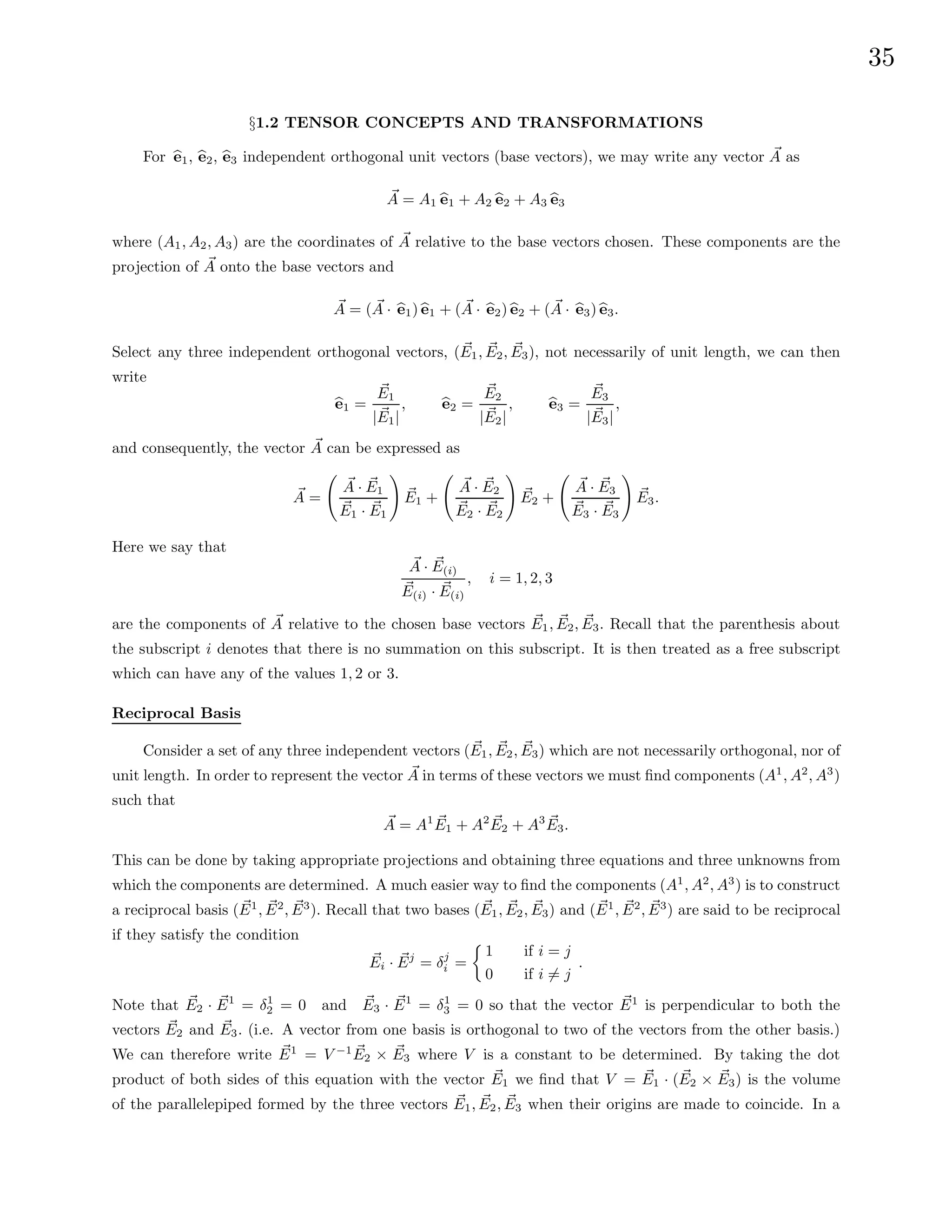 35
§1.2 TENSOR CONCEPTS AND TRANSFORMATIONS
For b
e1, b
e2, b
e3 independent orthogonal unit vectors (base vectors), we may write any vector ~
A as
~
A = A1 b
e1 + A2 b
e2 + A3 b
e3
where (A1, A2, A3) are the coordinates of ~
A relative to the base vectors chosen. These components are the
projection of ~
A onto the base vectors and
~
A = ( ~
A · b
e1) b
e1 + ( ~
A · b
e2) b
e2 + ( ~
A · b
e3) b
e3.
Select any three independent orthogonal vectors, (~
E1, ~
E2, ~
E3), not necessarily of unit length, we can then
write
b
e1 =
~
E1
| ~
E1|
, b
e2 =
~
E2
| ~
E2|
, b
e3 =
~
E3
| ~
E3|
,
and consequently, the vector ~
A can be expressed as
~
A =
~
A · ~
E1
~
E1 · ~
E1
!
~
E1 +
~
A · ~
E2
~
E2 · ~
E2
!
~
E2 +
~
A · ~
E3
~
E3 · ~
E3
!
~
E3.
Here we say that
~
A · ~
E(i)
~
E(i) · ~
E(i)
, i = 1, 2, 3
are the components of ~
A relative to the chosen base vectors ~
E1, ~
E2, ~
E3. Recall that the parenthesis about
the subscript i denotes that there is no summation on this subscript. It is then treated as a free subscript
which can have any of the values 1, 2 or 3.
Reciprocal Basis
Consider a set of any three independent vectors (~
E1, ~
E2, ~
E3) which are not necessarily orthogonal, nor of
unit length. In order to represent the vector ~
A in terms of these vectors we must find components (A1
, A2
, A3
)
such that
~
A = A1 ~
E1 + A2 ~
E2 + A3 ~
E3.
This can be done by taking appropriate projections and obtaining three equations and three unknowns from
which the components are determined. A much easier way to find the components (A1
, A2
, A3
) is to construct
a reciprocal basis ( ~
E1
, ~
E2
, ~
E3
). Recall that two bases (~
E1, ~
E2, ~
E3) and ( ~
E1
, ~
E2
, ~
E3
) are said to be reciprocal
if they satisfy the condition
~
Ei · ~
Ej
= δj
i =

1 if i = j
0 if i 6= j
.
Note that ~
E2 · ~
E1
= δ1
2 = 0 and ~
E3 · ~
E1
= δ1
3 = 0 so that the vector ~
E1
is perpendicular to both the
vectors ~
E2 and ~
E3. (i.e. A vector from one basis is orthogonal to two of the vectors from the other basis.)
We can therefore write ~
E1
= V −1 ~
E2 × ~
E3 where V is a constant to be determined. By taking the dot
product of both sides of this equation with the vector ~
E1 we find that V = ~
E1 · ( ~
E2 × ~
E3) is the volume
of the parallelepiped formed by the three vectors ~
E1, ~
E2, ~
E3 when their origins are made to coincide. In a
 