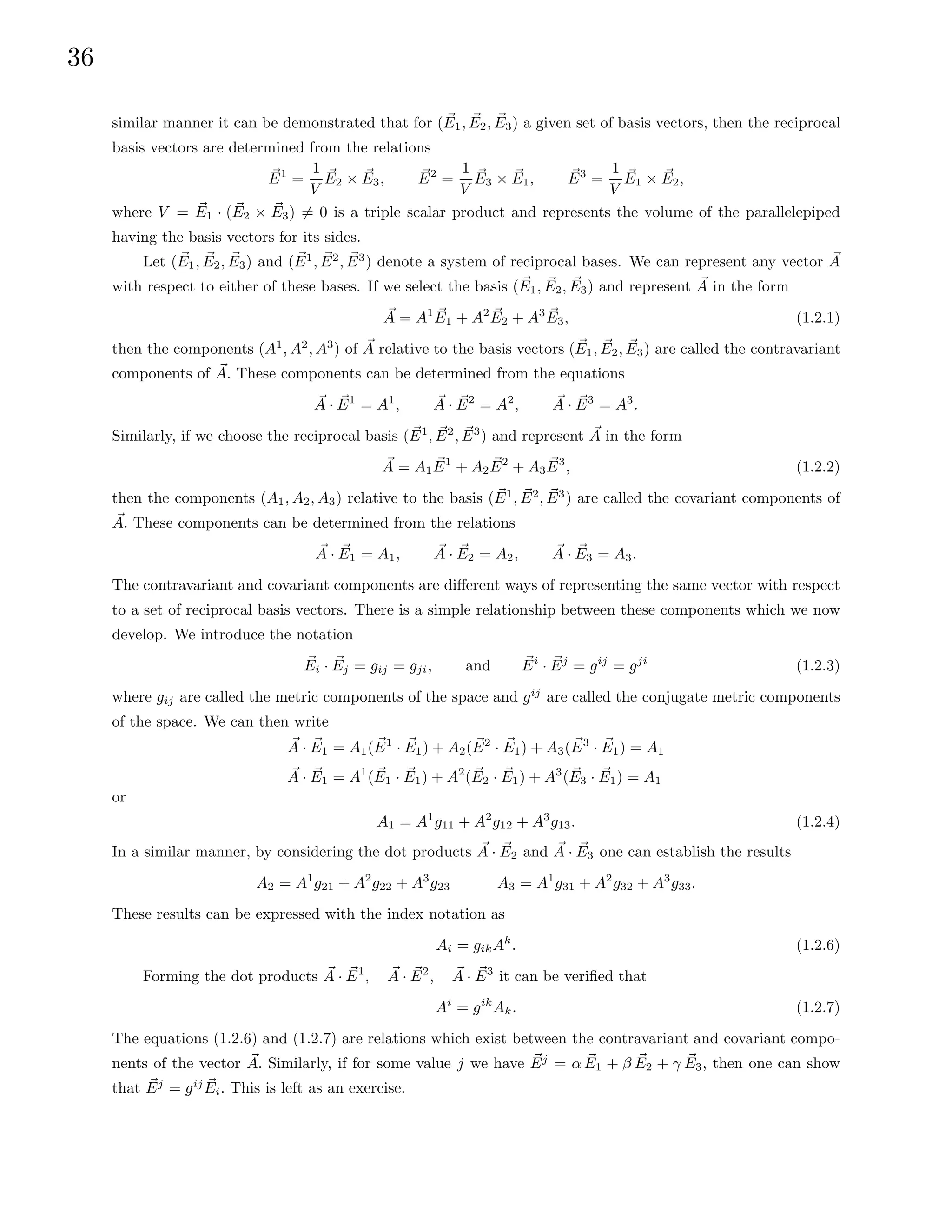 36
similar manner it can be demonstrated that for ( ~
E1, ~
E2, ~
E3) a given set of basis vectors, then the reciprocal
basis vectors are determined from the relations
~
E1
=
1
V
~
E2 × ~
E3, ~
E2
=
1
V
~
E3 × ~
E1, ~
E3
=
1
V
~
E1 × ~
E2,
where V = ~
E1 · ( ~
E2 × ~
E3) 6= 0 is a triple scalar product and represents the volume of the parallelepiped
having the basis vectors for its sides.
Let ( ~
E1, ~
E2, ~
E3) and ( ~
E1
, ~
E2
, ~
E3
) denote a system of reciprocal bases. We can represent any vector ~
A
with respect to either of these bases. If we select the basis ( ~
E1, ~
E2, ~
E3) and represent ~
A in the form
~
A = A1 ~
E1 + A2 ~
E2 + A3 ~
E3, (1.2.1)
then the components (A1
, A2
, A3
) of ~
A relative to the basis vectors ( ~
E1, ~
E2, ~
E3) are called the contravariant
components of ~
A. These components can be determined from the equations
~
A · ~
E1
= A1
, ~
A · ~
E2
= A2
, ~
A · ~
E3
= A3
.
Similarly, if we choose the reciprocal basis (~
E1
, ~
E2
, ~
E3
) and represent ~
A in the form
~
A = A1
~
E1
+ A2
~
E2
+ A3
~
E3
, (1.2.2)
then the components (A1, A2, A3) relative to the basis ( ~
E1
, ~
E2
, ~
E3
) are called the covariant components of
~
A. These components can be determined from the relations
~
A · ~
E1 = A1, ~
A · ~
E2 = A2, ~
A · ~
E3 = A3.
The contravariant and covariant components are different ways of representing the same vector with respect
to a set of reciprocal basis vectors. There is a simple relationship between these components which we now
develop. We introduce the notation
~
Ei · ~
Ej = gij = gji, and ~
Ei
· ~
Ej
= gij
= gji
(1.2.3)
where gij are called the metric components of the space and gij
are called the conjugate metric components
of the space. We can then write
~
A · ~
E1 = A1( ~
E1
· ~
E1) + A2( ~
E2
· ~
E1) + A3( ~
E3
· ~
E1) = A1
~
A · ~
E1 = A1
( ~
E1 · ~
E1) + A2
( ~
E2 · ~
E1) + A3
( ~
E3 · ~
E1) = A1
or
A1 = A1
g11 + A2
g12 + A3
g13. (1.2.4)
In a similar manner, by considering the dot products ~
A · ~
E2 and ~
A · ~
E3 one can establish the results
A2 = A1
g21 + A2
g22 + A3
g23 A3 = A1
g31 + A2
g32 + A3
g33.
These results can be expressed with the index notation as
Ai = gikAk
. (1.2.6)
Forming the dot products ~
A · ~
E1
, ~
A · ~
E2
, ~
A · ~
E3
it can be verified that
Ai
= gik
Ak. (1.2.7)
The equations (1.2.6) and (1.2.7) are relations which exist between the contravariant and covariant compo-
nents of the vector ~
A. Similarly, if for some value j we have ~
Ej
= α ~
E1 + β ~
E2 + γ ~
E3, then one can show
that ~
Ej
= gij ~
Ei. This is left as an exercise.
 