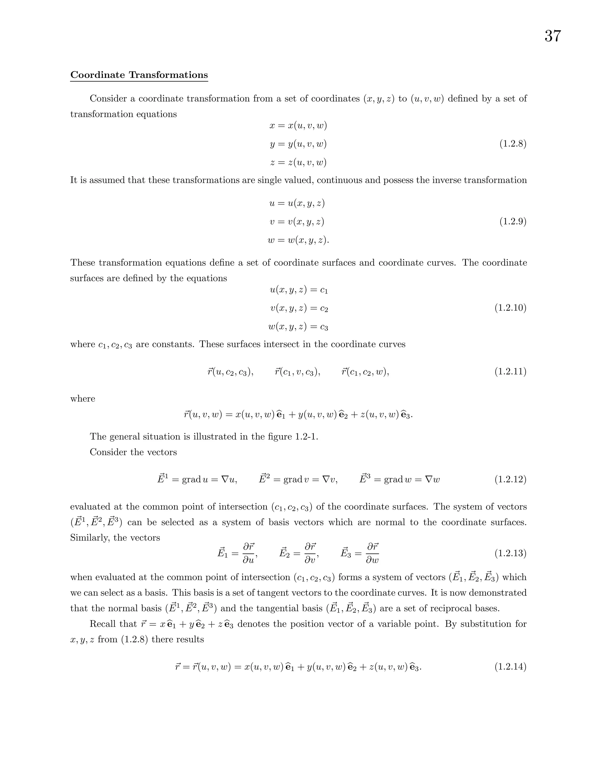 37
Coordinate Transformations
Consider a coordinate transformation from a set of coordinates (x, y, z) to (u, v, w) defined by a set of
transformation equations
x = x(u, v, w)
y = y(u, v, w)
z = z(u, v, w)
(1.2.8)
It is assumed that these transformations are single valued, continuous and possess the inverse transformation
u = u(x, y, z)
v = v(x, y, z)
w = w(x, y, z).
(1.2.9)
These transformation equations define a set of coordinate surfaces and coordinate curves. The coordinate
surfaces are defined by the equations
u(x, y, z) = c1
v(x, y, z) = c2
w(x, y, z) = c3
(1.2.10)
where c1, c2, c3 are constants. These surfaces intersect in the coordinate curves
~
r(u, c2, c3), ~
r(c1, v, c3), ~
r(c1, c2, w), (1.2.11)
where
~
r(u, v, w) = x(u, v, w) b
e1 + y(u, v, w) b
e2 + z(u, v, w) b
e3.
The general situation is illustrated in the figure 1.2-1.
Consider the vectors
~
E1
= gradu = ∇u, ~
E2
= gradv = ∇v, ~
E3
= gradw = ∇w (1.2.12)
evaluated at the common point of intersection (c1, c2, c3) of the coordinate surfaces. The system of vectors
( ~
E1
, ~
E2
, ~
E3
) can be selected as a system of basis vectors which are normal to the coordinate surfaces.
Similarly, the vectors
~
E1 =
∂~
r
∂u
, ~
E2 =
∂~
r
∂v
, ~
E3 =
∂~
r
∂w
(1.2.13)
when evaluated at the common point of intersection (c1, c2, c3) forms a system of vectors (~
E1, ~
E2, ~
E3) which
we can select as a basis. This basis is a set of tangent vectors to the coordinate curves. It is now demonstrated
that the normal basis ( ~
E1
, ~
E2
, ~
E3
) and the tangential basis (~
E1, ~
E2, ~
E3) are a set of reciprocal bases.
Recall that ~
r = x b
e1 + y b
e2 + z b
e3 denotes the position vector of a variable point. By substitution for
x, y, z from (1.2.8) there results
~
r = ~
r(u, v, w) = x(u, v, w) b
e1 + y(u, v, w) b
e2 + z(u, v, w) b
e3. (1.2.14)
 