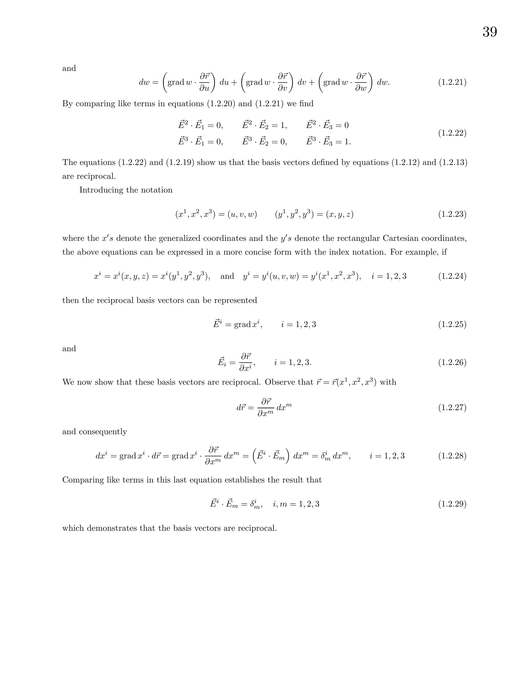 39
and
dw =

grad w ·
∂~
r
∂u

du +

gradw ·
∂~
r
∂v

dv +

grad w ·
∂~
r
∂w

dw. (1.2.21)
By comparing like terms in equations (1.2.20) and (1.2.21) we find
~
E2
· ~
E1 = 0, ~
E2
· ~
E2 = 1, ~
E2
· ~
E3 = 0
~
E3
· ~
E1 = 0, ~
E3
· ~
E2 = 0, ~
E3
· ~
E3 = 1.
(1.2.22)
The equations (1.2.22) and (1.2.19) show us that the basis vectors defined by equations (1.2.12) and (1.2.13)
are reciprocal.
Introducing the notation
(x1
, x2
, x3
) = (u, v, w) (y1
, y2
, y3
) = (x, y, z) (1.2.23)
where the x0
s denote the generalized coordinates and the y0
s denote the rectangular Cartesian coordinates,
the above equations can be expressed in a more concise form with the index notation. For example, if
xi
= xi
(x, y, z) = xi
(y1
, y2
, y3
), and yi
= yi
(u, v, w) = yi
(x1
, x2
, x3
), i = 1, 2, 3 (1.2.24)
then the reciprocal basis vectors can be represented
~
Ei
= gradxi
, i = 1, 2, 3 (1.2.25)
and
~
Ei =
∂~
r
∂xi
, i = 1, 2, 3. (1.2.26)
We now show that these basis vectors are reciprocal. Observe that ~
r = ~
r(x1
, x2
, x3
) with
d~
r =
∂~
r
∂xm
dxm
(1.2.27)
and consequently
dxi
= grad xi
· d~
r = gradxi
·
∂~
r
∂xm
dxm
=

~
Ei
· ~
Em

dxm
= δi
m dxm
, i = 1, 2, 3 (1.2.28)
Comparing like terms in this last equation establishes the result that
~
Ei
· ~
Em = δi
m, i, m = 1, 2, 3 (1.2.29)
which demonstrates that the basis vectors are reciprocal.
 