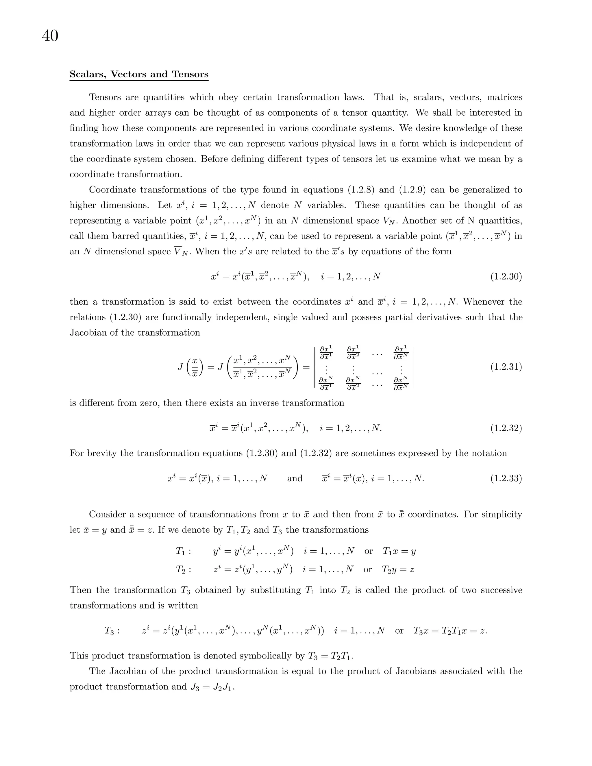 40
Scalars, Vectors and Tensors
Tensors are quantities which obey certain transformation laws. That is, scalars, vectors, matrices
and higher order arrays can be thought of as components of a tensor quantity. We shall be interested in
finding how these components are represented in various coordinate systems. We desire knowledge of these
transformation laws in order that we can represent various physical laws in a form which is independent of
the coordinate system chosen. Before defining different types of tensors let us examine what we mean by a
coordinate transformation.
Coordinate transformations of the type found in equations (1.2.8) and (1.2.9) can be generalized to
higher dimensions. Let xi
, i = 1, 2, . . ., N denote N variables. These quantities can be thought of as
representing a variable point (x1
, x2
, . . . , xN
) in an N dimensional space VN . Another set of N quantities,
call them barred quantities, xi
, i = 1, 2, . . . , N, can be used to represent a variable point (x1
, x2
, . . . , xN
) in
an N dimensional space V N . When the x0
s are related to the x0
s by equations of the form
xi
= xi
(x1
, x2
, . . . , xN
), i = 1, 2, . . ., N (1.2.30)
then a transformation is said to exist between the coordinates xi
and xi
, i = 1, 2, . . . , N. Whenever the
relations (1.2.30) are functionally independent, single valued and possess partial derivatives such that the
Jacobian of the transformation
J
x
x

= J

x1
, x2
, . . . , xN
x1
, x2
, . . . , xN

=
∂x1
∂x1
∂x1
∂x2 . . . ∂x1
∂xN
.
.
.
.
.
. . . .
.
.
.
∂xN
∂x1
∂xN
∂x2 . . . ∂xN
∂xN
(1.2.31)
is different from zero, then there exists an inverse transformation
xi
= xi
(x1
, x2
, . . . , xN
), i = 1, 2, . . ., N. (1.2.32)
For brevity the transformation equations (1.2.30) and (1.2.32) are sometimes expressed by the notation
xi
= xi
(x), i = 1, . . . , N and xi
= xi
(x), i = 1, . . . , N. (1.2.33)
Consider a sequence of transformations from x to x̄ and then from x̄ to ¯
x̄ coordinates. For simplicity
let x̄ = y and ¯
x̄ = z. If we denote by T1, T2 and T3 the transformations
T1 : yi
= yi
(x1
, . . . , xN
) i = 1, . . . , N or T1x = y
T2 : zi
= zi
(y1
, . . . , yN
) i = 1, . . . , N or T2y = z
Then the transformation T3 obtained by substituting T1 into T2 is called the product of two successive
transformations and is written
T3 : zi
= zi
(y1
(x1
, . . . , xN
), . . . , yN
(x1
, . . . , xN
)) i = 1, . . . , N or T3x = T2T1x = z.
This product transformation is denoted symbolically by T3 = T2T1.
The Jacobian of the product transformation is equal to the product of Jacobians associated with the
product transformation and J3 = J2J1.
 