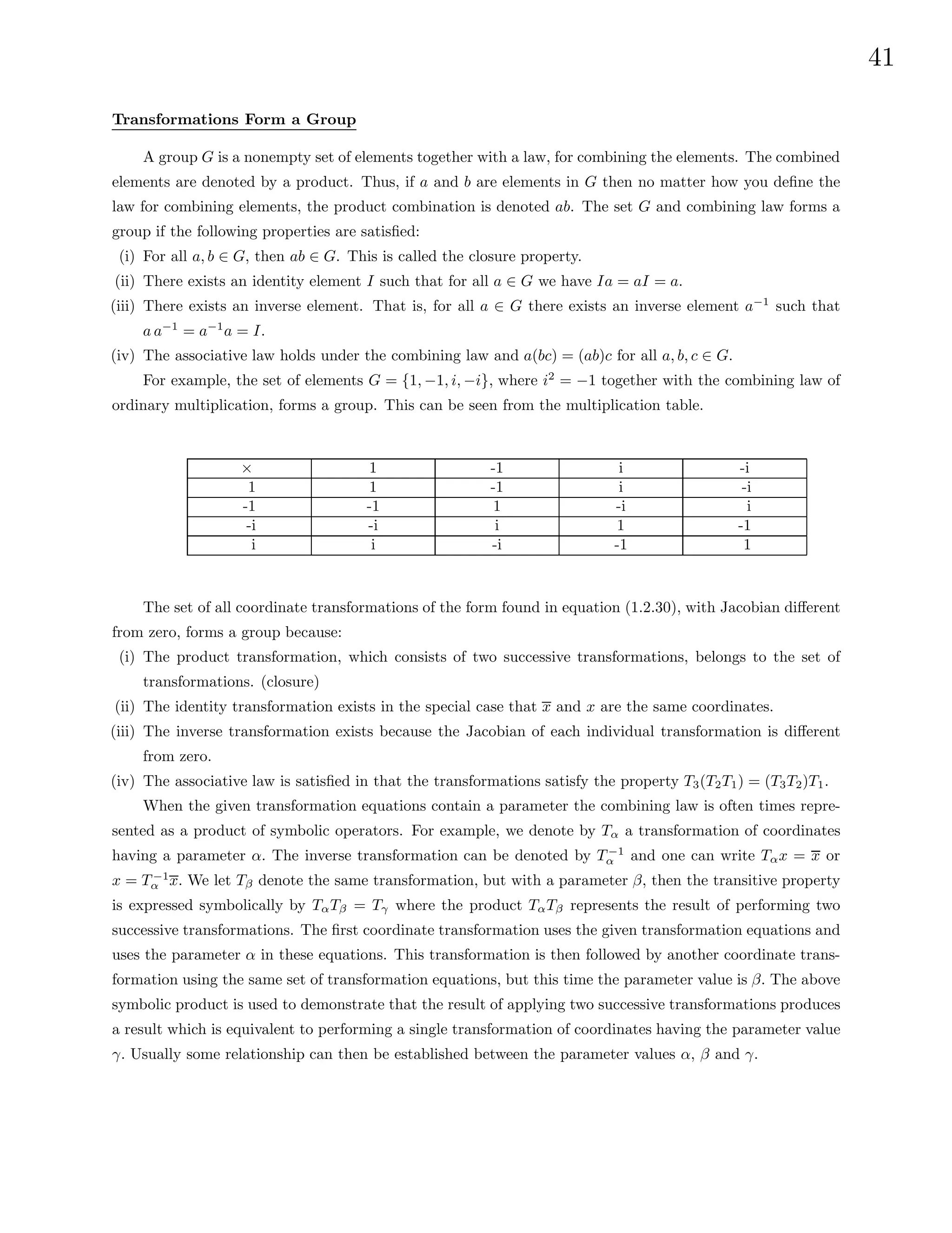 41
Transformations Form a Group
A group G is a nonempty set of elements together with a law, for combining the elements. The combined
elements are denoted by a product. Thus, if a and b are elements in G then no matter how you define the
law for combining elements, the product combination is denoted ab. The set G and combining law forms a
group if the following properties are satisfied:
(i) For all a, b ∈ G, then ab ∈ G. This is called the closure property.
(ii) There exists an identity element I such that for all a ∈ G we have Ia = aI = a.
(iii) There exists an inverse element. That is, for all a ∈ G there exists an inverse element a−1
such that
a a−1
= a−1
a = I.
(iv) The associative law holds under the combining law and a(bc) = (ab)c for all a, b, c ∈ G.
For example, the set of elements G = {1, −1, i, −i}, where i2
= −1 together with the combining law of
ordinary multiplication, forms a group. This can be seen from the multiplication table.
× 1 -1 i -i
1 1 -1 i -i
-1 -1 1 -i i
-i -i i 1 -1
i i -i -1 1
The set of all coordinate transformations of the form found in equation (1.2.30), with Jacobian different
from zero, forms a group because:
(i) The product transformation, which consists of two successive transformations, belongs to the set of
transformations. (closure)
(ii) The identity transformation exists in the special case that x and x are the same coordinates.
(iii) The inverse transformation exists because the Jacobian of each individual transformation is different
from zero.
(iv) The associative law is satisfied in that the transformations satisfy the property T3(T2T1) = (T3T2)T1.
When the given transformation equations contain a parameter the combining law is often times repre-
sented as a product of symbolic operators. For example, we denote by Tα a transformation of coordinates
having a parameter α. The inverse transformation can be denoted by T −1
α and one can write Tαx = x or
x = T −1
α x. We let Tβ denote the same transformation, but with a parameter β, then the transitive property
is expressed symbolically by TαTβ = Tγ where the product TαTβ represents the result of performing two
successive transformations. The first coordinate transformation uses the given transformation equations and
uses the parameter α in these equations. This transformation is then followed by another coordinate trans-
formation using the same set of transformation equations, but this time the parameter value is β. The above
symbolic product is used to demonstrate that the result of applying two successive transformations produces
a result which is equivalent to performing a single transformation of coordinates having the parameter value
γ. Usually some relationship can then be established between the parameter values α, β and γ.
 
