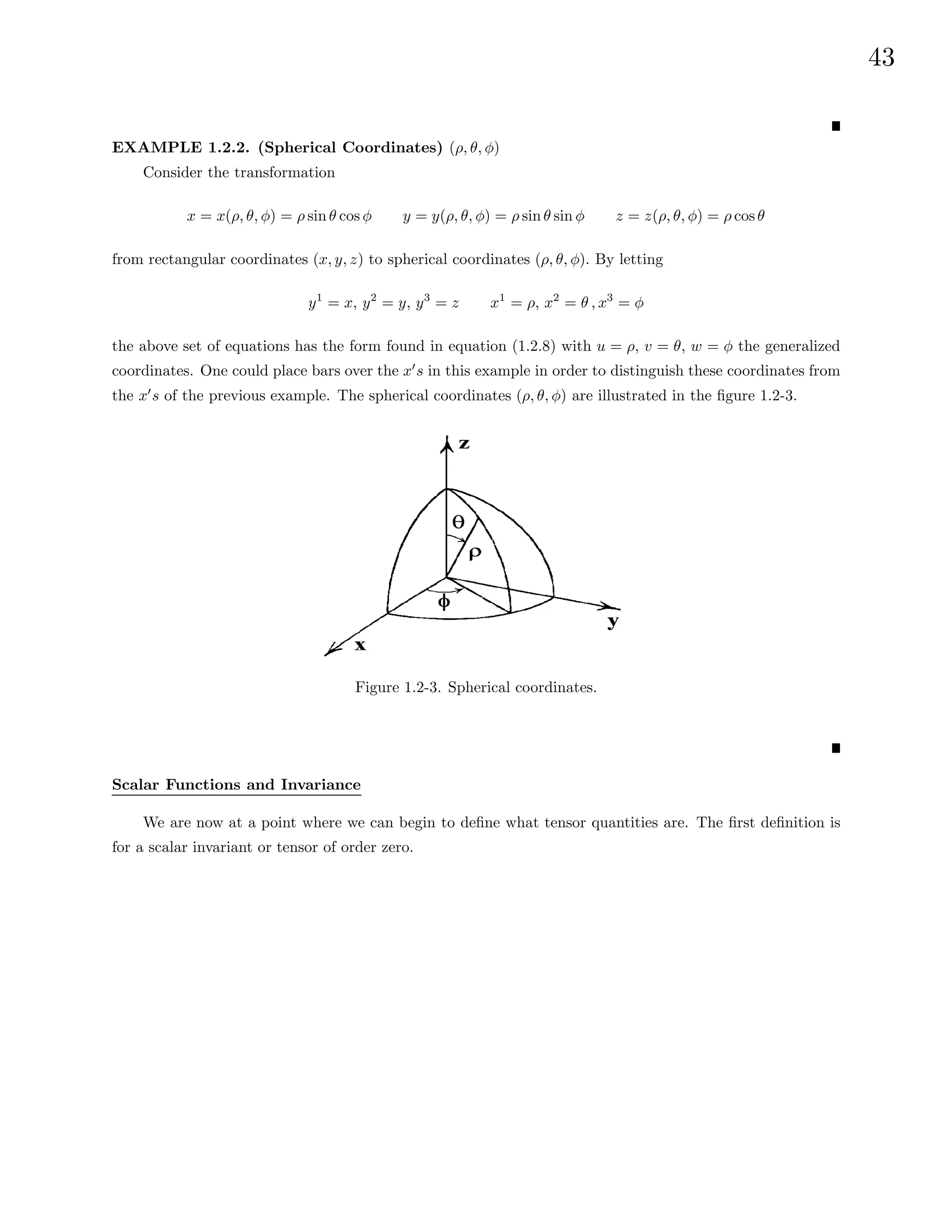 43
EXAMPLE 1.2.2. (Spherical Coordinates) (ρ, θ, φ)
Consider the transformation
x = x(ρ, θ, φ) = ρ sin θ cos φ y = y(ρ, θ, φ) = ρ sin θ sin φ z = z(ρ, θ, φ) = ρ cosθ
from rectangular coordinates (x, y, z) to spherical coordinates (ρ, θ, φ). By letting
y1
= x, y2
= y, y3
= z x1
= ρ, x2
= θ , x3
= φ
the above set of equations has the form found in equation (1.2.8) with u = ρ, v = θ, w = φ the generalized
coordinates. One could place bars over the x0
s in this example in order to distinguish these coordinates from
the x0
s of the previous example. The spherical coordinates (ρ, θ, φ) are illustrated in the figure 1.2-3.
Figure 1.2-3. Spherical coordinates.
Scalar Functions and Invariance
We are now at a point where we can begin to define what tensor quantities are. The first definition is
for a scalar invariant or tensor of order zero.
 