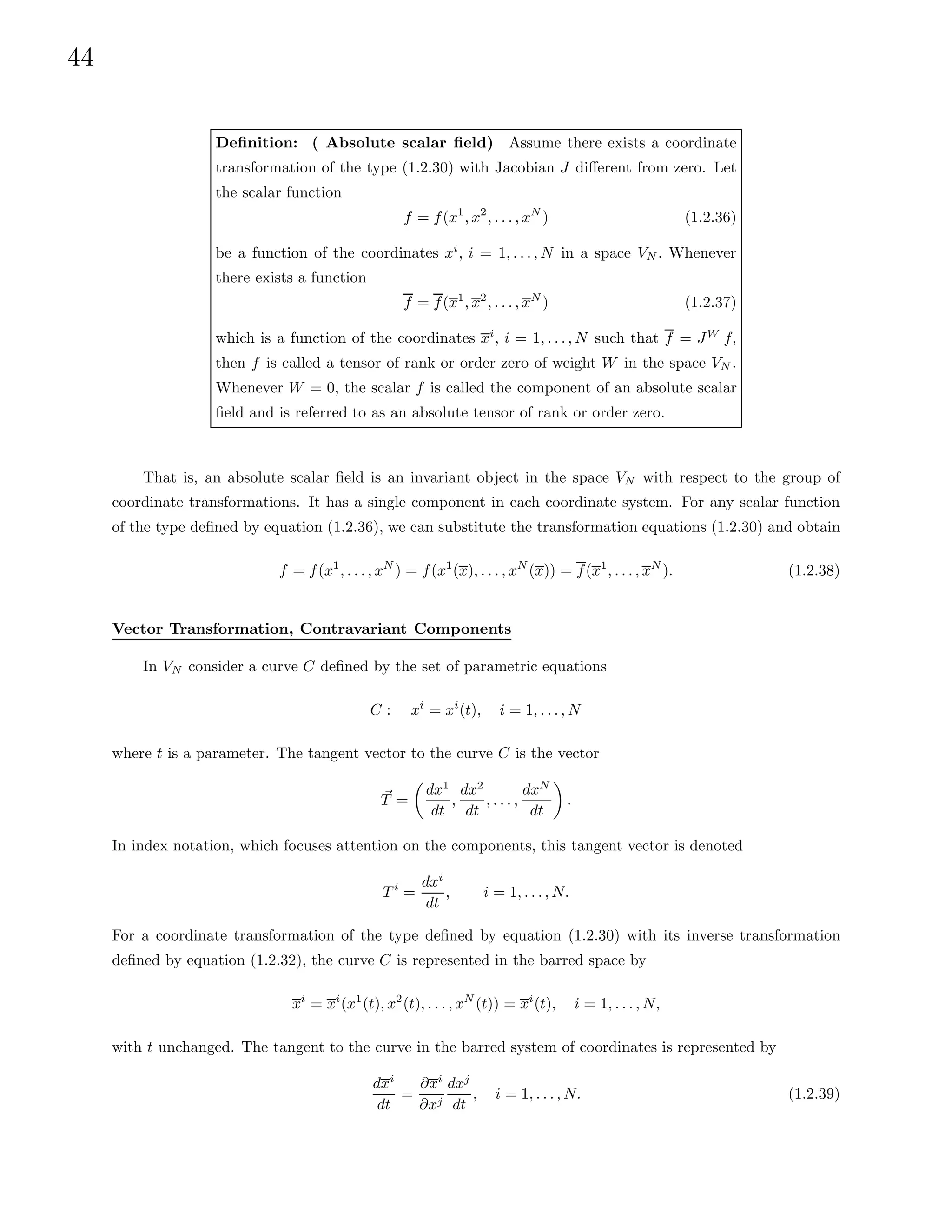 44
Definition: ( Absolute scalar field) Assume there exists a coordinate
transformation of the type (1.2.30) with Jacobian J different from zero. Let
the scalar function
f = f(x1
, x2
, . . . , xN
) (1.2.36)
be a function of the coordinates xi
, i = 1, . . . , N in a space VN . Whenever
there exists a function
f = f(x1
, x2
, . . . , xN
) (1.2.37)
which is a function of the coordinates xi
, i = 1, . . . , N such that f = JW
f,
then f is called a tensor of rank or order zero of weight W in the space VN .
Whenever W = 0, the scalar f is called the component of an absolute scalar
field and is referred to as an absolute tensor of rank or order zero.
That is, an absolute scalar field is an invariant object in the space VN with respect to the group of
coordinate transformations. It has a single component in each coordinate system. For any scalar function
of the type defined by equation (1.2.36), we can substitute the transformation equations (1.2.30) and obtain
f = f(x1
, . . . , xN
) = f(x1
(x), . . . , xN
(x)) = f(x1
, . . . , xN
). (1.2.38)
Vector Transformation, Contravariant Components
In VN consider a curve C defined by the set of parametric equations
C : xi
= xi
(t), i = 1, . . . , N
where t is a parameter. The tangent vector to the curve C is the vector
~
T =

dx1
dt
,
dx2
dt
, . . . ,
dxN
dt

.
In index notation, which focuses attention on the components, this tangent vector is denoted
T i
=
dxi
dt
, i = 1, . . . , N.
For a coordinate transformation of the type defined by equation (1.2.30) with its inverse transformation
defined by equation (1.2.32), the curve C is represented in the barred space by
xi
= xi
(x1
(t), x2
(t), . . . , xN
(t)) = xi
(t), i = 1, . . . , N,
with t unchanged. The tangent to the curve in the barred system of coordinates is represented by
dxi
dt
=
∂xi
∂xj
dxj
dt
, i = 1, . . . , N. (1.2.39)
 