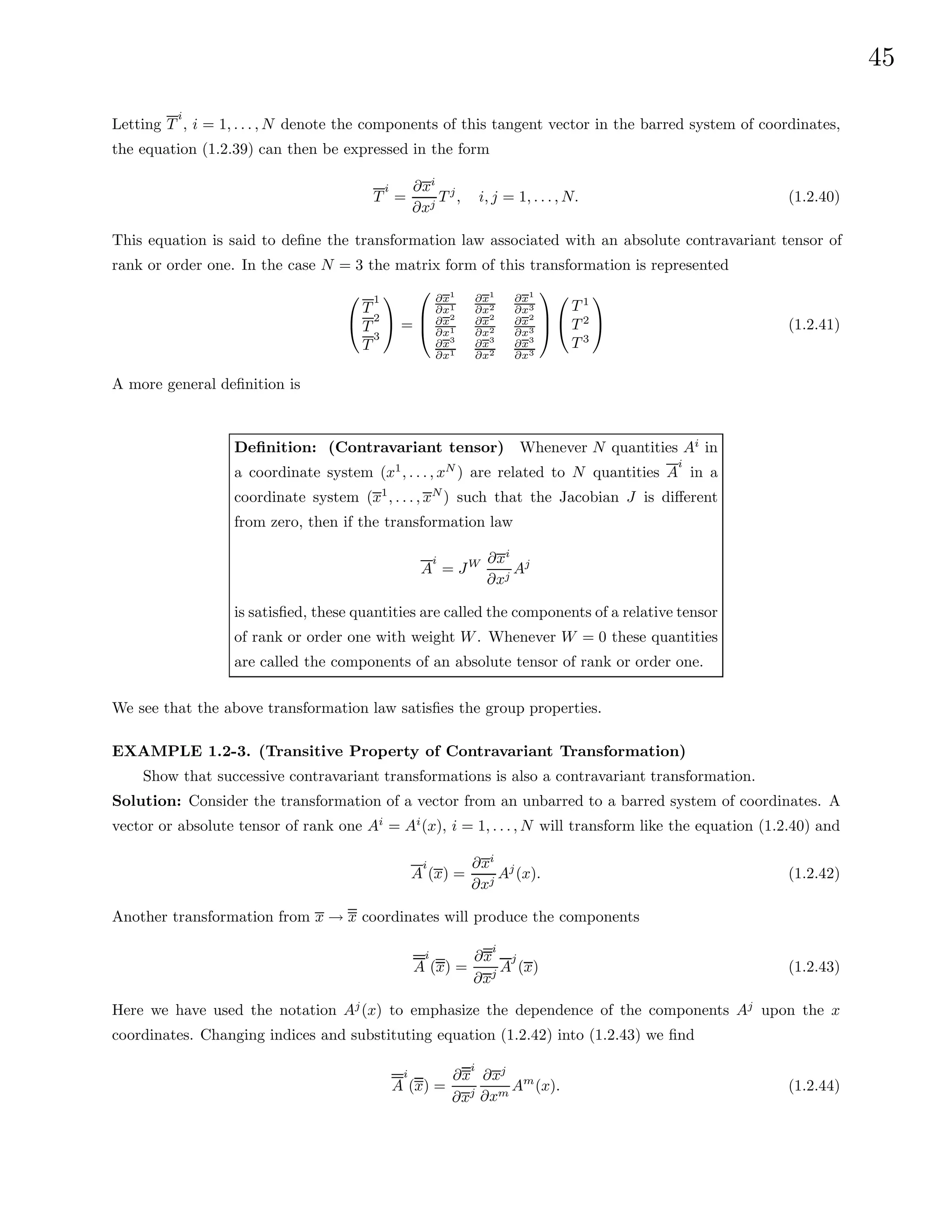 45
Letting T
i
, i = 1, . . . , N denote the components of this tangent vector in the barred system of coordinates,
the equation (1.2.39) can then be expressed in the form
T
i
=
∂xi
∂xj
T j
, i, j = 1, . . . , N. (1.2.40)
This equation is said to define the transformation law associated with an absolute contravariant tensor of
rank or order one. In the case N = 3 the matrix form of this transformation is represented


T
1
T
2
T
3

 =



∂x1
∂x1
∂x1
∂x2
∂x1
∂x3
∂x2
∂x1
∂x2
∂x2
∂x2
∂x3
∂x3
∂x1
∂x3
∂x2
∂x3
∂x3





T 1
T 2
T 3

 (1.2.41)
A more general definition is
Definition: (Contravariant tensor) Whenever N quantities Ai
in
a coordinate system (x1
, . . . , xN
) are related to N quantities A
i
in a
coordinate system (x1
, . . . , xN
) such that the Jacobian J is different
from zero, then if the transformation law
A
i
= JW ∂xi
∂xj
Aj
is satisfied, these quantities are called the components of a relative tensor
of rank or order one with weight W. Whenever W = 0 these quantities
are called the components of an absolute tensor of rank or order one.
We see that the above transformation law satisfies the group properties.
EXAMPLE 1.2-3. (Transitive Property of Contravariant Transformation)
Show that successive contravariant transformations is also a contravariant transformation.
Solution: Consider the transformation of a vector from an unbarred to a barred system of coordinates. A
vector or absolute tensor of rank one Ai
= Ai
(x), i = 1, . . . , N will transform like the equation (1.2.40) and
A
i
(x) =
∂xi
∂xj
Aj
(x). (1.2.42)
Another transformation from x → x coordinates will produce the components
A
i
(x) =
∂x
i
∂xj A
j
(x) (1.2.43)
Here we have used the notation Aj
(x) to emphasize the dependence of the components Aj
upon the x
coordinates. Changing indices and substituting equation (1.2.42) into (1.2.43) we find
A
i
(x) =
∂x
i
∂xj
∂xj
∂xm
Am
(x). (1.2.44)
 