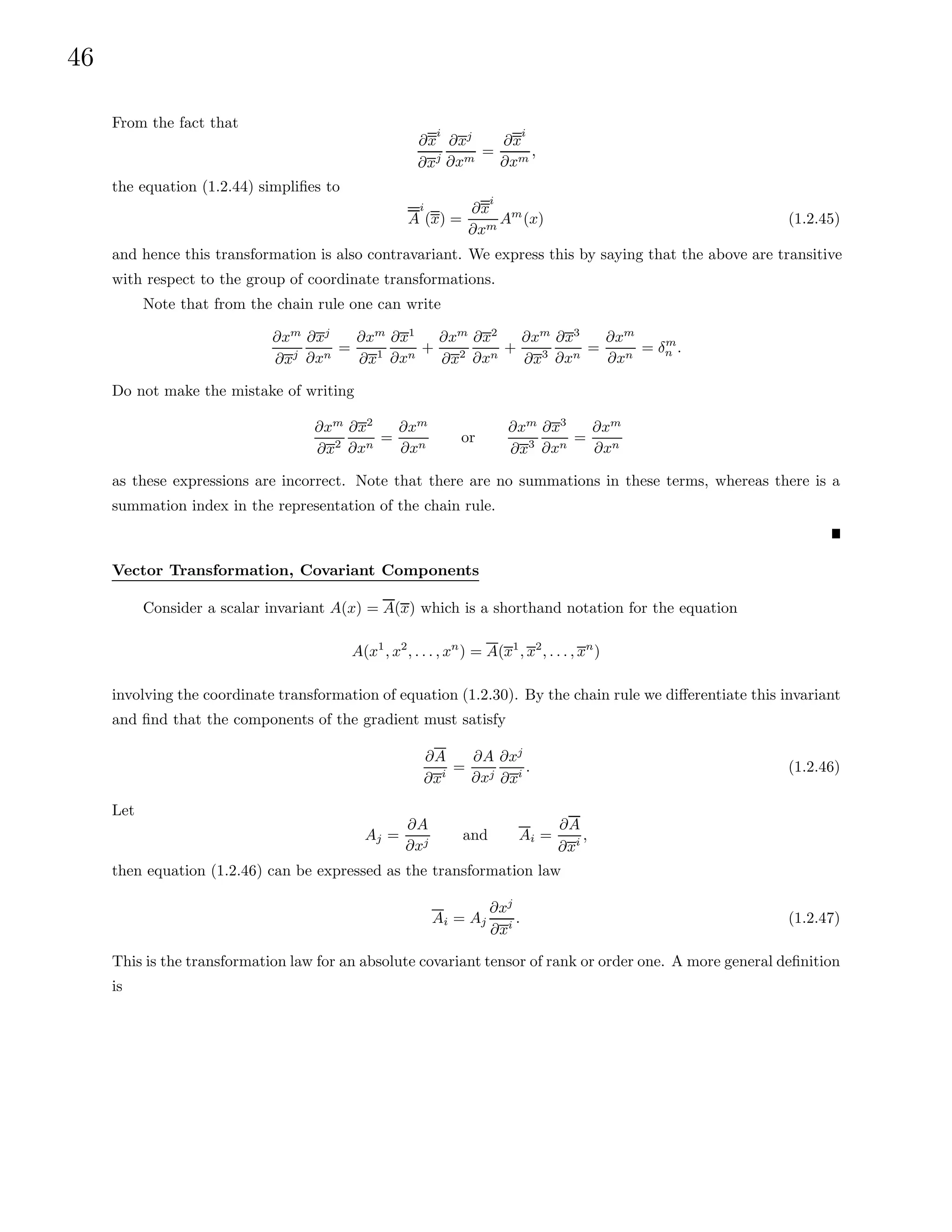 46
From the fact that
∂x
i
∂xj
∂xj
∂xm
=
∂x
i
∂xm
,
the equation (1.2.44) simplifies to
A
i
(x) =
∂x
i
∂xm
Am
(x) (1.2.45)
and hence this transformation is also contravariant. We express this by saying that the above are transitive
with respect to the group of coordinate transformations.
Note that from the chain rule one can write
∂xm
∂xj
∂xj
∂xn
=
∂xm
∂x1
∂x1
∂xn
+
∂xm
∂x2
∂x2
∂xn
+
∂xm
∂x3
∂x3
∂xn
=
∂xm
∂xn
= δm
n .
Do not make the mistake of writing
∂xm
∂x2
∂x2
∂xn
=
∂xm
∂xn
or
∂xm
∂x3
∂x3
∂xn
=
∂xm
∂xn
as these expressions are incorrect. Note that there are no summations in these terms, whereas there is a
summation index in the representation of the chain rule.
Vector Transformation, Covariant Components
Consider a scalar invariant A(x) = A(x) which is a shorthand notation for the equation
A(x1
, x2
, . . . , xn
) = A(x1
, x2
, . . . , xn
)
involving the coordinate transformation of equation (1.2.30). By the chain rule we differentiate this invariant
and find that the components of the gradient must satisfy
∂A
∂xi =
∂A
∂xj
∂xj
∂xi . (1.2.46)
Let
Aj =
∂A
∂xj
and Ai =
∂A
∂xi
,
then equation (1.2.46) can be expressed as the transformation law
Ai = Aj
∂xj
∂xi . (1.2.47)
This is the transformation law for an absolute covariant tensor of rank or order one. A more general definition
is
 