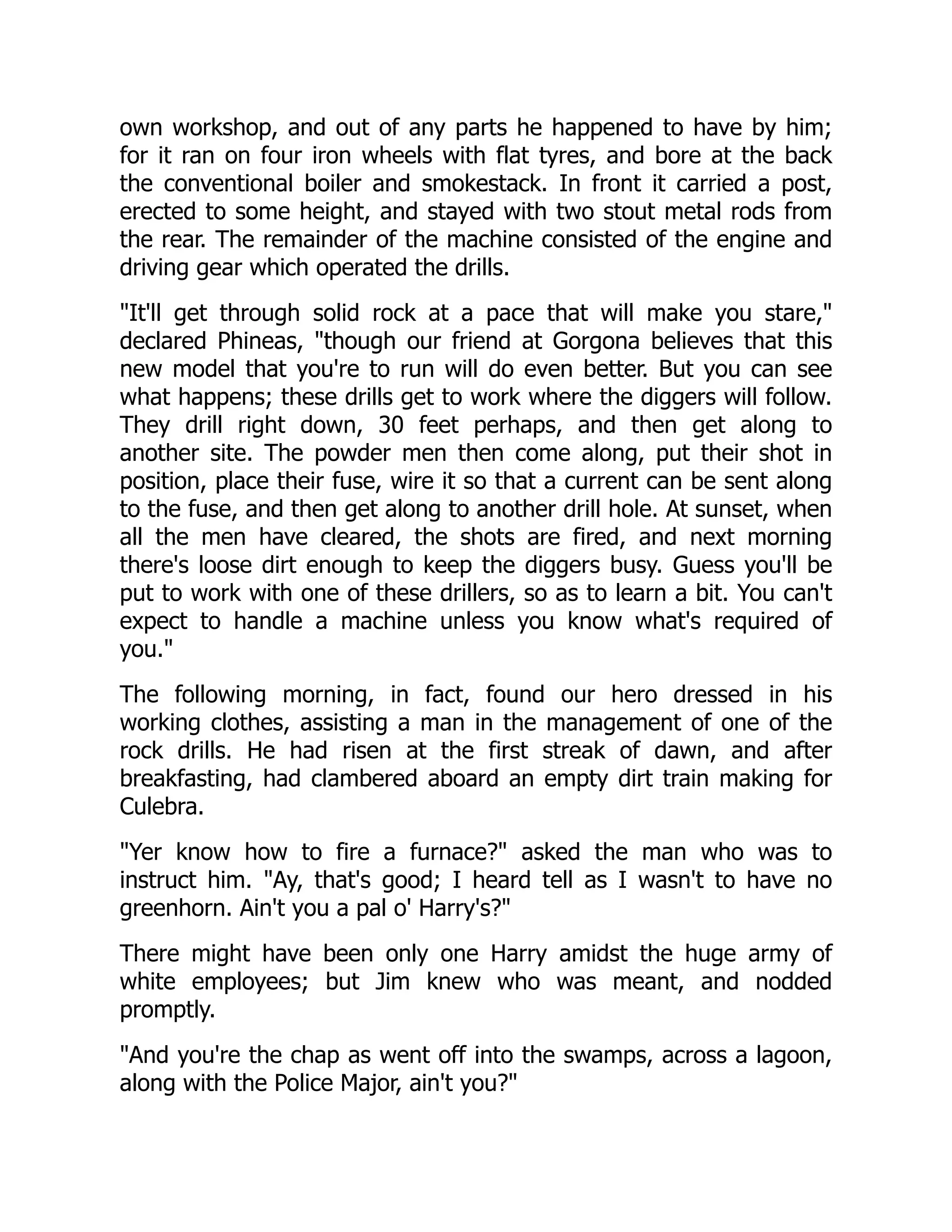 own workshop, and out of any parts he happened to have by him;
for it ran on four iron wheels with flat tyres, and bore at the back
the conventional boiler and smokestack. In front it carried a post,
erected to some height, and stayed with two stout metal rods from
the rear. The remainder of the machine consisted of the engine and
driving gear which operated the drills.
It'll get through solid rock at a pace that will make you stare,
declared Phineas, though our friend at Gorgona believes that this
new model that you're to run will do even better. But you can see
what happens; these drills get to work where the diggers will follow.
They drill right down, 30 feet perhaps, and then get along to
another site. The powder men then come along, put their shot in
position, place their fuse, wire it so that a current can be sent along
to the fuse, and then get along to another drill hole. At sunset, when
all the men have cleared, the shots are fired, and next morning
there's loose dirt enough to keep the diggers busy. Guess you'll be
put to work with one of these drillers, so as to learn a bit. You can't
expect to handle a machine unless you know what's required of
you.
The following morning, in fact, found our hero dressed in his
working clothes, assisting a man in the management of one of the
rock drills. He had risen at the first streak of dawn, and after
breakfasting, had clambered aboard an empty dirt train making for
Culebra.
Yer know how to fire a furnace? asked the man who was to
instruct him. Ay, that's good; I heard tell as I wasn't to have no
greenhorn. Ain't you a pal o' Harry's?
There might have been only one Harry amidst the huge army of
white employees; but Jim knew who was meant, and nodded
promptly.
And you're the chap as went off into the swamps, across a lagoon,
along with the Police Major, ain't you?
 