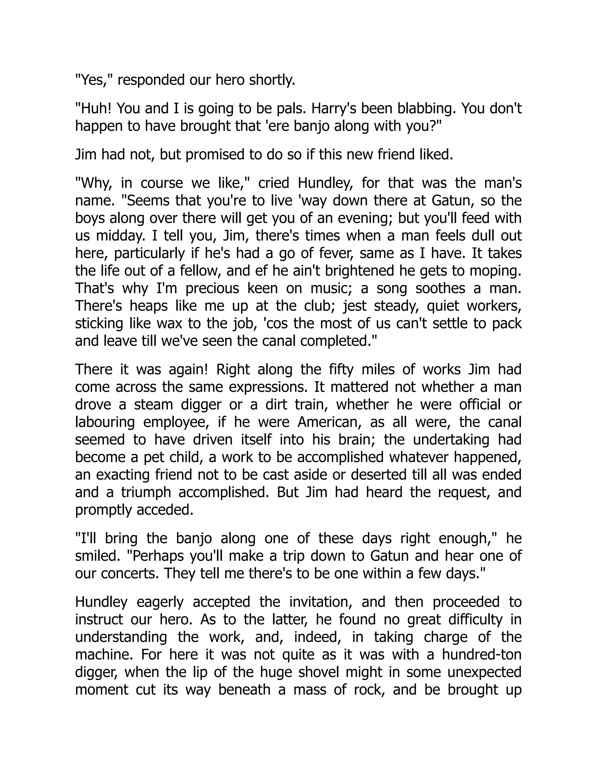 Yes, responded our hero shortly.
Huh! You and I is going to be pals. Harry's been blabbing. You don't
happen to have brought that 'ere banjo along with you?
Jim had not, but promised to do so if this new friend liked.
Why, in course we like, cried Hundley, for that was the man's
name. Seems that you're to live 'way down there at Gatun, so the
boys along over there will get you of an evening; but you'll feed with
us midday. I tell you, Jim, there's times when a man feels dull out
here, particularly if he's had a go of fever, same as I have. It takes
the life out of a fellow, and ef he ain't brightened he gets to moping.
That's why I'm precious keen on music; a song soothes a man.
There's heaps like me up at the club; jest steady, quiet workers,
sticking like wax to the job, 'cos the most of us can't settle to pack
and leave till we've seen the canal completed.
There it was again! Right along the fifty miles of works Jim had
come across the same expressions. It mattered not whether a man
drove a steam digger or a dirt train, whether he were official or
labouring employee, if he were American, as all were, the canal
seemed to have driven itself into his brain; the undertaking had
become a pet child, a work to be accomplished whatever happened,
an exacting friend not to be cast aside or deserted till all was ended
and a triumph accomplished. But Jim had heard the request, and
promptly acceded.
I'll bring the banjo along one of these days right enough, he
smiled. Perhaps you'll make a trip down to Gatun and hear one of
our concerts. They tell me there's to be one within a few days.
Hundley eagerly accepted the invitation, and then proceeded to
instruct our hero. As to the latter, he found no great difficulty in
understanding the work, and, indeed, in taking charge of the
machine. For here it was not quite as it was with a hundred-ton
digger, when the lip of the huge shovel might in some unexpected
moment cut its way beneath a mass of rock, and be brought up
 