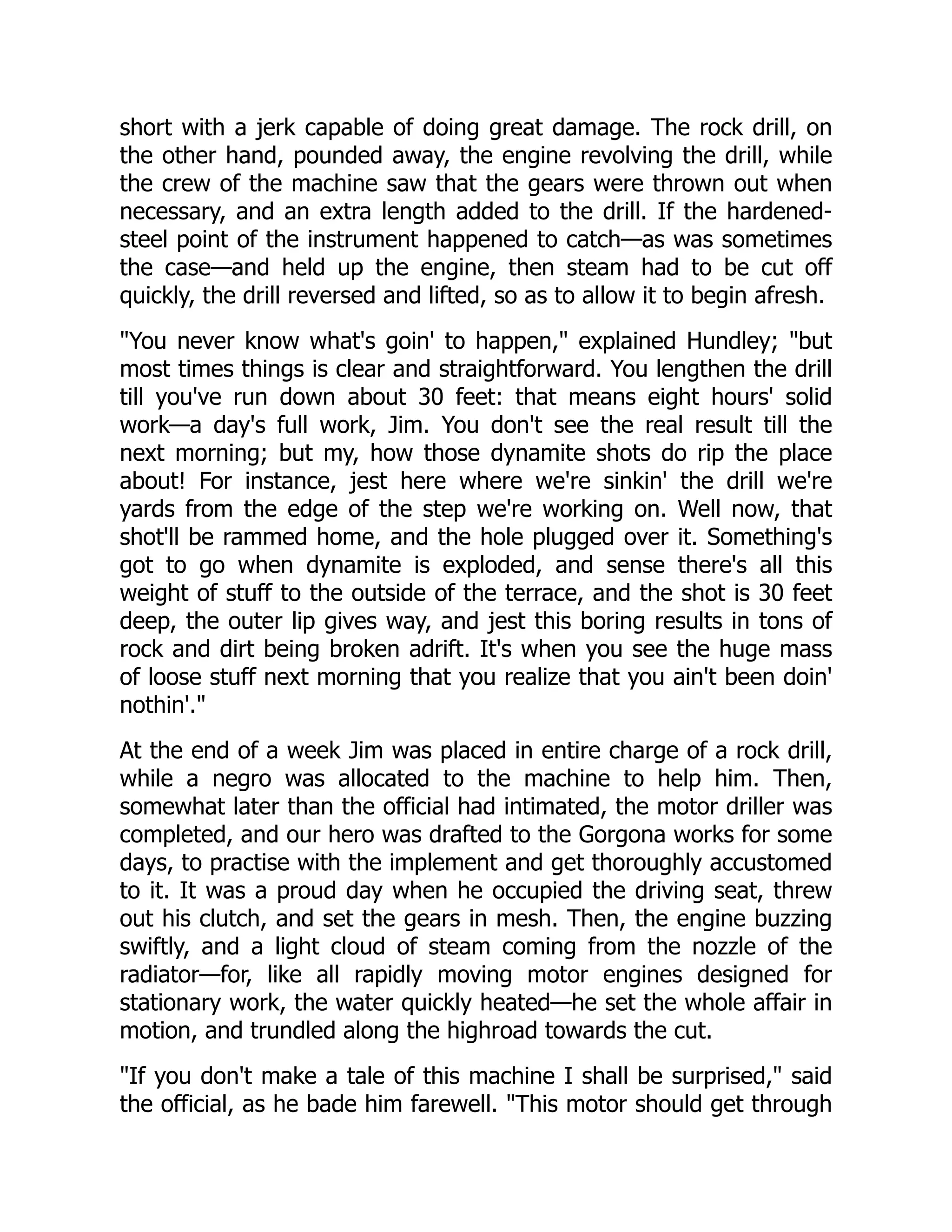 short with a jerk capable of doing great damage. The rock drill, on
the other hand, pounded away, the engine revolving the drill, while
the crew of the machine saw that the gears were thrown out when
necessary, and an extra length added to the drill. If the hardened-
steel point of the instrument happened to catch—as was sometimes
the case—and held up the engine, then steam had to be cut off
quickly, the drill reversed and lifted, so as to allow it to begin afresh.
You never know what's goin' to happen, explained Hundley; but
most times things is clear and straightforward. You lengthen the drill
till you've run down about 30 feet: that means eight hours' solid
work—a day's full work, Jim. You don't see the real result till the
next morning; but my, how those dynamite shots do rip the place
about! For instance, jest here where we're sinkin' the drill we're
yards from the edge of the step we're working on. Well now, that
shot'll be rammed home, and the hole plugged over it. Something's
got to go when dynamite is exploded, and sense there's all this
weight of stuff to the outside of the terrace, and the shot is 30 feet
deep, the outer lip gives way, and jest this boring results in tons of
rock and dirt being broken adrift. It's when you see the huge mass
of loose stuff next morning that you realize that you ain't been doin'
nothin'.
At the end of a week Jim was placed in entire charge of a rock drill,
while a negro was allocated to the machine to help him. Then,
somewhat later than the official had intimated, the motor driller was
completed, and our hero was drafted to the Gorgona works for some
days, to practise with the implement and get thoroughly accustomed
to it. It was a proud day when he occupied the driving seat, threw
out his clutch, and set the gears in mesh. Then, the engine buzzing
swiftly, and a light cloud of steam coming from the nozzle of the
radiator—for, like all rapidly moving motor engines designed for
stationary work, the water quickly heated—he set the whole affair in
motion, and trundled along the highroad towards the cut.
If you don't make a tale of this machine I shall be surprised, said
the official, as he bade him farewell. This motor should get through
 