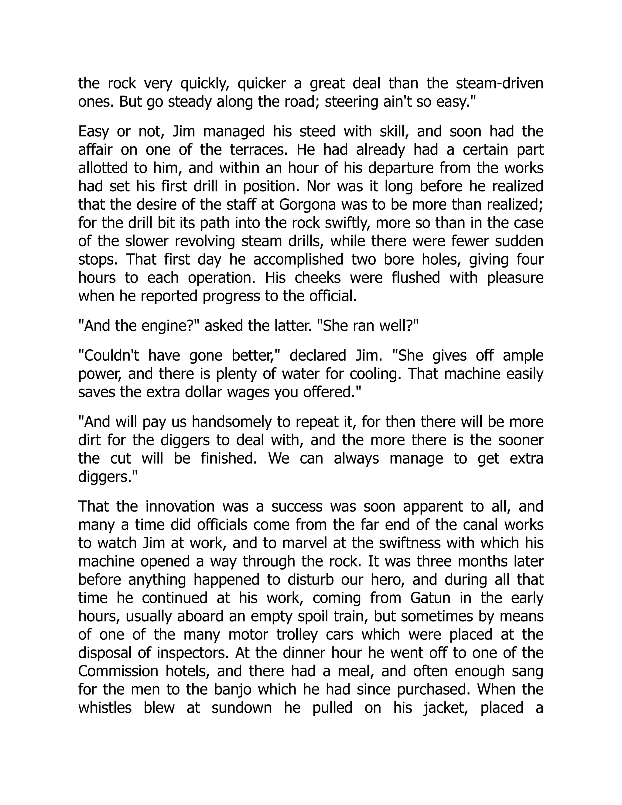 the rock very quickly, quicker a great deal than the steam-driven
ones. But go steady along the road; steering ain't so easy.
Easy or not, Jim managed his steed with skill, and soon had the
affair on one of the terraces. He had already had a certain part
allotted to him, and within an hour of his departure from the works
had set his first drill in position. Nor was it long before he realized
that the desire of the staff at Gorgona was to be more than realized;
for the drill bit its path into the rock swiftly, more so than in the case
of the slower revolving steam drills, while there were fewer sudden
stops. That first day he accomplished two bore holes, giving four
hours to each operation. His cheeks were flushed with pleasure
when he reported progress to the official.
And the engine? asked the latter. She ran well?
Couldn't have gone better, declared Jim. She gives off ample
power, and there is plenty of water for cooling. That machine easily
saves the extra dollar wages you offered.
And will pay us handsomely to repeat it, for then there will be more
dirt for the diggers to deal with, and the more there is the sooner
the cut will be finished. We can always manage to get extra
diggers.
That the innovation was a success was soon apparent to all, and
many a time did officials come from the far end of the canal works
to watch Jim at work, and to marvel at the swiftness with which his
machine opened a way through the rock. It was three months later
before anything happened to disturb our hero, and during all that
time he continued at his work, coming from Gatun in the early
hours, usually aboard an empty spoil train, but sometimes by means
of one of the many motor trolley cars which were placed at the
disposal of inspectors. At the dinner hour he went off to one of the
Commission hotels, and there had a meal, and often enough sang
for the men to the banjo which he had since purchased. When the
whistles blew at sundown he pulled on his jacket, placed a
 