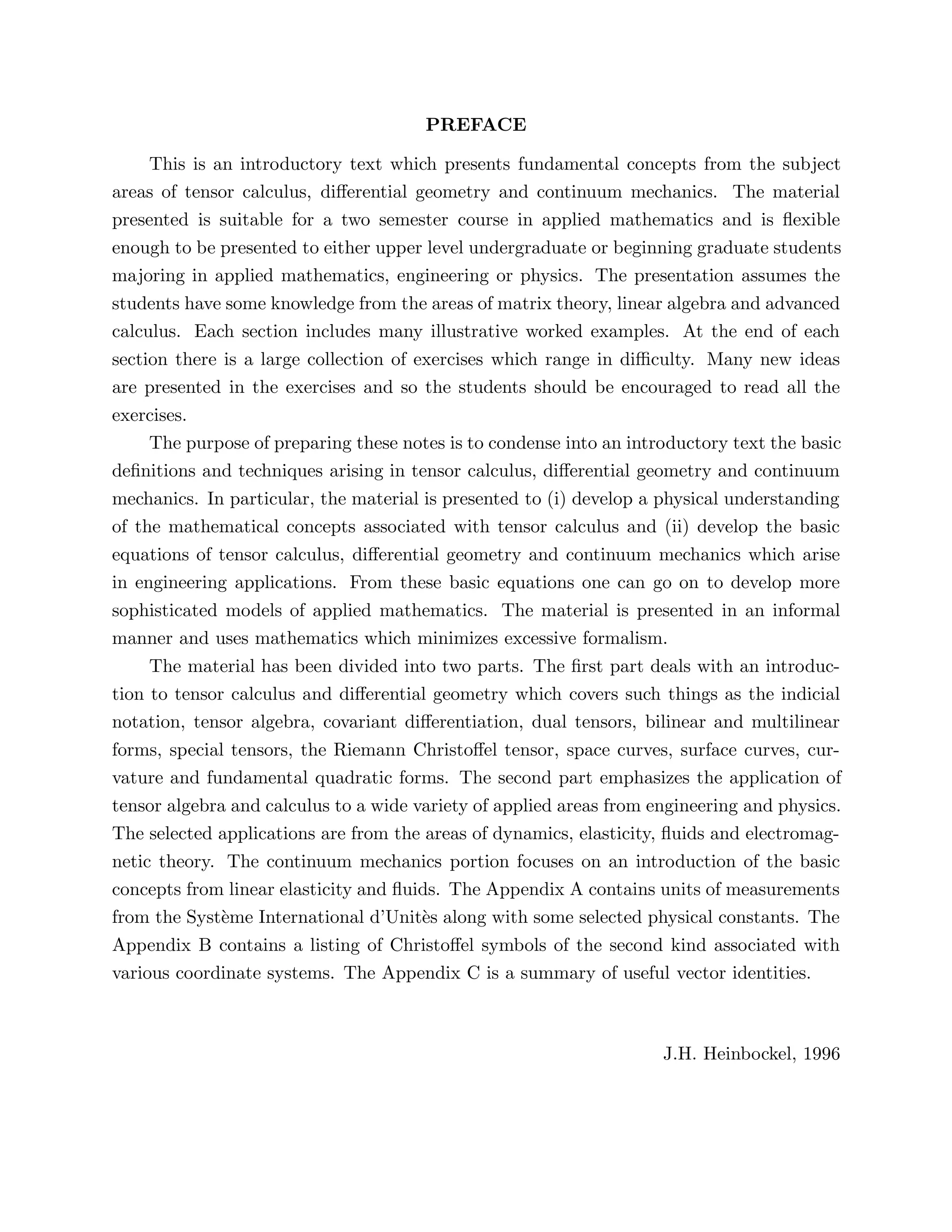 PREFACE
This is an introductory text which presents fundamental concepts from the subject
areas of tensor calculus, differential geometry and continuum mechanics. The material
presented is suitable for a two semester course in applied mathematics and is flexible
enough to be presented to either upper level undergraduate or beginning graduate students
majoring in applied mathematics, engineering or physics. The presentation assumes the
students have some knowledge from the areas of matrix theory, linear algebra and advanced
calculus. Each section includes many illustrative worked examples. At the end of each
section there is a large collection of exercises which range in difficulty. Many new ideas
are presented in the exercises and so the students should be encouraged to read all the
exercises.
The purpose of preparing these notes is to condense into an introductory text the basic
definitions and techniques arising in tensor calculus, differential geometry and continuum
mechanics. In particular, the material is presented to (i) develop a physical understanding
of the mathematical concepts associated with tensor calculus and (ii) develop the basic
equations of tensor calculus, differential geometry and continuum mechanics which arise
in engineering applications. From these basic equations one can go on to develop more
sophisticated models of applied mathematics. The material is presented in an informal
manner and uses mathematics which minimizes excessive formalism.
The material has been divided into two parts. The first part deals with an introduc-
tion to tensor calculus and differential geometry which covers such things as the indicial
notation, tensor algebra, covariant differentiation, dual tensors, bilinear and multilinear
forms, special tensors, the Riemann Christoffel tensor, space curves, surface curves, cur-
vature and fundamental quadratic forms. The second part emphasizes the application of
tensor algebra and calculus to a wide variety of applied areas from engineering and physics.
The selected applications are from the areas of dynamics, elasticity, fluids and electromag-
netic theory. The continuum mechanics portion focuses on an introduction of the basic
concepts from linear elasticity and fluids. The Appendix A contains units of measurements
from the Système International d’Unitès along with some selected physical constants. The
Appendix B contains a listing of Christoffel symbols of the second kind associated with
various coordinate systems. The Appendix C is a summary of useful vector identities.
J.H. Heinbockel, 1996
 