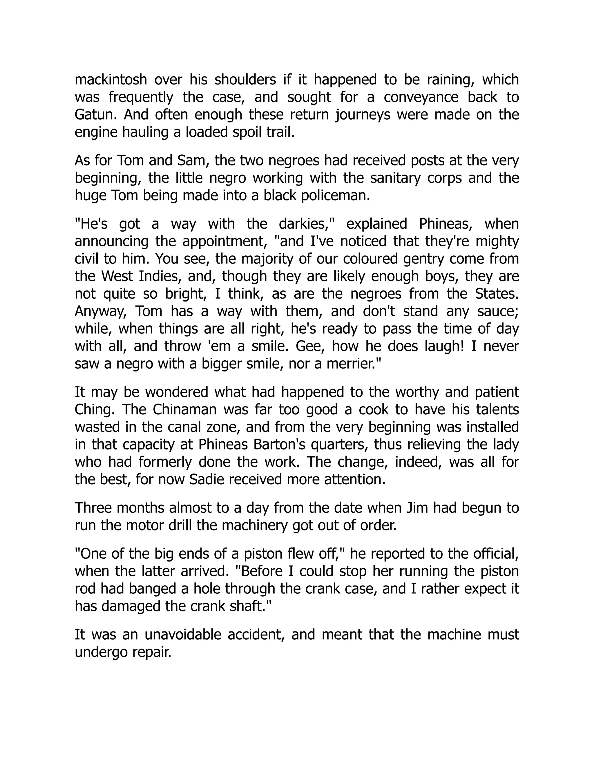 mackintosh over his shoulders if it happened to be raining, which
was frequently the case, and sought for a conveyance back to
Gatun. And often enough these return journeys were made on the
engine hauling a loaded spoil trail.
As for Tom and Sam, the two negroes had received posts at the very
beginning, the little negro working with the sanitary corps and the
huge Tom being made into a black policeman.
He's got a way with the darkies, explained Phineas, when
announcing the appointment, and I've noticed that they're mighty
civil to him. You see, the majority of our coloured gentry come from
the West Indies, and, though they are likely enough boys, they are
not quite so bright, I think, as are the negroes from the States.
Anyway, Tom has a way with them, and don't stand any sauce;
while, when things are all right, he's ready to pass the time of day
with all, and throw 'em a smile. Gee, how he does laugh! I never
saw a negro with a bigger smile, nor a merrier.
It may be wondered what had happened to the worthy and patient
Ching. The Chinaman was far too good a cook to have his talents
wasted in the canal zone, and from the very beginning was installed
in that capacity at Phineas Barton's quarters, thus relieving the lady
who had formerly done the work. The change, indeed, was all for
the best, for now Sadie received more attention.
Three months almost to a day from the date when Jim had begun to
run the motor drill the machinery got out of order.
One of the big ends of a piston flew off, he reported to the official,
when the latter arrived. Before I could stop her running the piston
rod had banged a hole through the crank case, and I rather expect it
has damaged the crank shaft.
It was an unavoidable accident, and meant that the machine must
undergo repair.
 