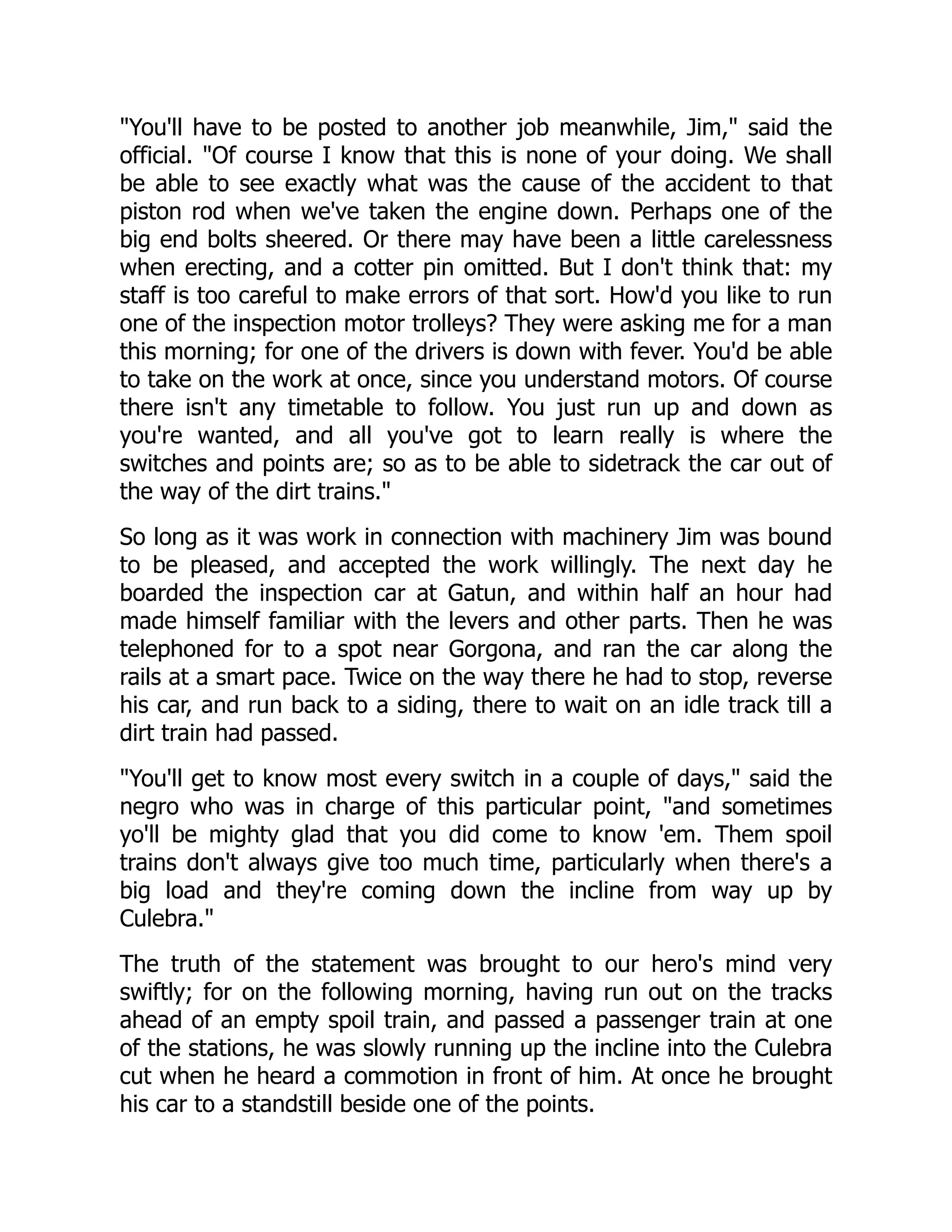 You'll have to be posted to another job meanwhile, Jim, said the
official. Of course I know that this is none of your doing. We shall
be able to see exactly what was the cause of the accident to that
piston rod when we've taken the engine down. Perhaps one of the
big end bolts sheered. Or there may have been a little carelessness
when erecting, and a cotter pin omitted. But I don't think that: my
staff is too careful to make errors of that sort. How'd you like to run
one of the inspection motor trolleys? They were asking me for a man
this morning; for one of the drivers is down with fever. You'd be able
to take on the work at once, since you understand motors. Of course
there isn't any timetable to follow. You just run up and down as
you're wanted, and all you've got to learn really is where the
switches and points are; so as to be able to sidetrack the car out of
the way of the dirt trains.
So long as it was work in connection with machinery Jim was bound
to be pleased, and accepted the work willingly. The next day he
boarded the inspection car at Gatun, and within half an hour had
made himself familiar with the levers and other parts. Then he was
telephoned for to a spot near Gorgona, and ran the car along the
rails at a smart pace. Twice on the way there he had to stop, reverse
his car, and run back to a siding, there to wait on an idle track till a
dirt train had passed.
You'll get to know most every switch in a couple of days, said the
negro who was in charge of this particular point, and sometimes
yo'll be mighty glad that you did come to know 'em. Them spoil
trains don't always give too much time, particularly when there's a
big load and they're coming down the incline from way up by
Culebra.
The truth of the statement was brought to our hero's mind very
swiftly; for on the following morning, having run out on the tracks
ahead of an empty spoil train, and passed a passenger train at one
of the stations, he was slowly running up the incline into the Culebra
cut when he heard a commotion in front of him. At once he brought
his car to a standstill beside one of the points.
 
