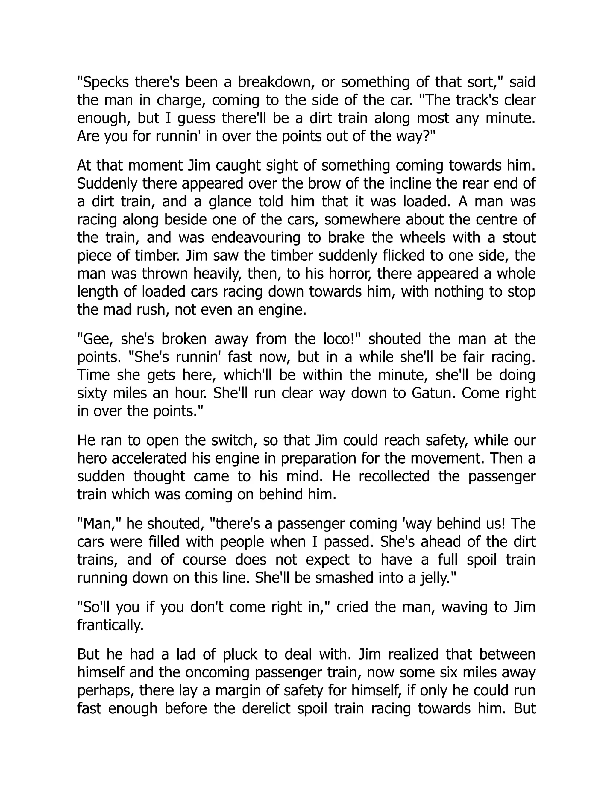 Specks there's been a breakdown, or something of that sort, said
the man in charge, coming to the side of the car. The track's clear
enough, but I guess there'll be a dirt train along most any minute.
Are you for runnin' in over the points out of the way?
At that moment Jim caught sight of something coming towards him.
Suddenly there appeared over the brow of the incline the rear end of
a dirt train, and a glance told him that it was loaded. A man was
racing along beside one of the cars, somewhere about the centre of
the train, and was endeavouring to brake the wheels with a stout
piece of timber. Jim saw the timber suddenly flicked to one side, the
man was thrown heavily, then, to his horror, there appeared a whole
length of loaded cars racing down towards him, with nothing to stop
the mad rush, not even an engine.
Gee, she's broken away from the loco! shouted the man at the
points. She's runnin' fast now, but in a while she'll be fair racing.
Time she gets here, which'll be within the minute, she'll be doing
sixty miles an hour. She'll run clear way down to Gatun. Come right
in over the points.
He ran to open the switch, so that Jim could reach safety, while our
hero accelerated his engine in preparation for the movement. Then a
sudden thought came to his mind. He recollected the passenger
train which was coming on behind him.
Man, he shouted, there's a passenger coming 'way behind us! The
cars were filled with people when I passed. She's ahead of the dirt
trains, and of course does not expect to have a full spoil train
running down on this line. She'll be smashed into a jelly.
So'll you if you don't come right in, cried the man, waving to Jim
frantically.
But he had a lad of pluck to deal with. Jim realized that between
himself and the oncoming passenger train, now some six miles away
perhaps, there lay a margin of safety for himself, if only he could run
fast enough before the derelict spoil train racing towards him. But
 