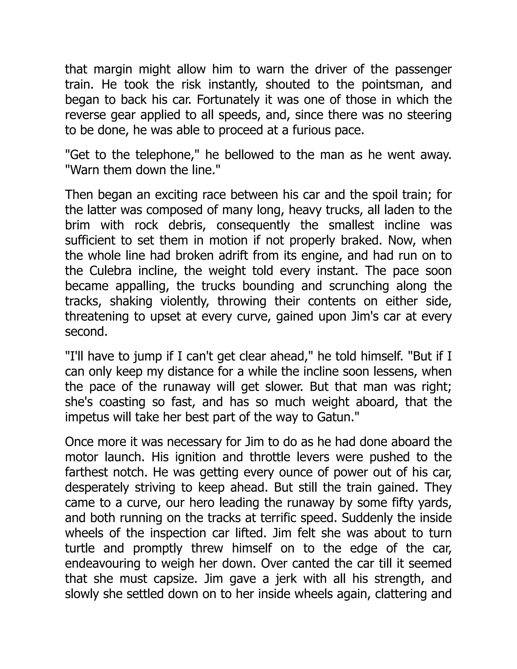 that margin might allow him to warn the driver of the passenger
train. He took the risk instantly, shouted to the pointsman, and
began to back his car. Fortunately it was one of those in which the
reverse gear applied to all speeds, and, since there was no steering
to be done, he was able to proceed at a furious pace.
Get to the telephone, he bellowed to the man as he went away.
Warn them down the line.
Then began an exciting race between his car and the spoil train; for
the latter was composed of many long, heavy trucks, all laden to the
brim with rock debris, consequently the smallest incline was
sufficient to set them in motion if not properly braked. Now, when
the whole line had broken adrift from its engine, and had run on to
the Culebra incline, the weight told every instant. The pace soon
became appalling, the trucks bounding and scrunching along the
tracks, shaking violently, throwing their contents on either side,
threatening to upset at every curve, gained upon Jim's car at every
second.
I'll have to jump if I can't get clear ahead, he told himself. But if I
can only keep my distance for a while the incline soon lessens, when
the pace of the runaway will get slower. But that man was right;
she's coasting so fast, and has so much weight aboard, that the
impetus will take her best part of the way to Gatun.
Once more it was necessary for Jim to do as he had done aboard the
motor launch. His ignition and throttle levers were pushed to the
farthest notch. He was getting every ounce of power out of his car,
desperately striving to keep ahead. But still the train gained. They
came to a curve, our hero leading the runaway by some fifty yards,
and both running on the tracks at terrific speed. Suddenly the inside
wheels of the inspection car lifted. Jim felt she was about to turn
turtle and promptly threw himself on to the edge of the car,
endeavouring to weigh her down. Over canted the car till it seemed
that she must capsize. Jim gave a jerk with all his strength, and
slowly she settled down on to her inside wheels again, clattering and
 