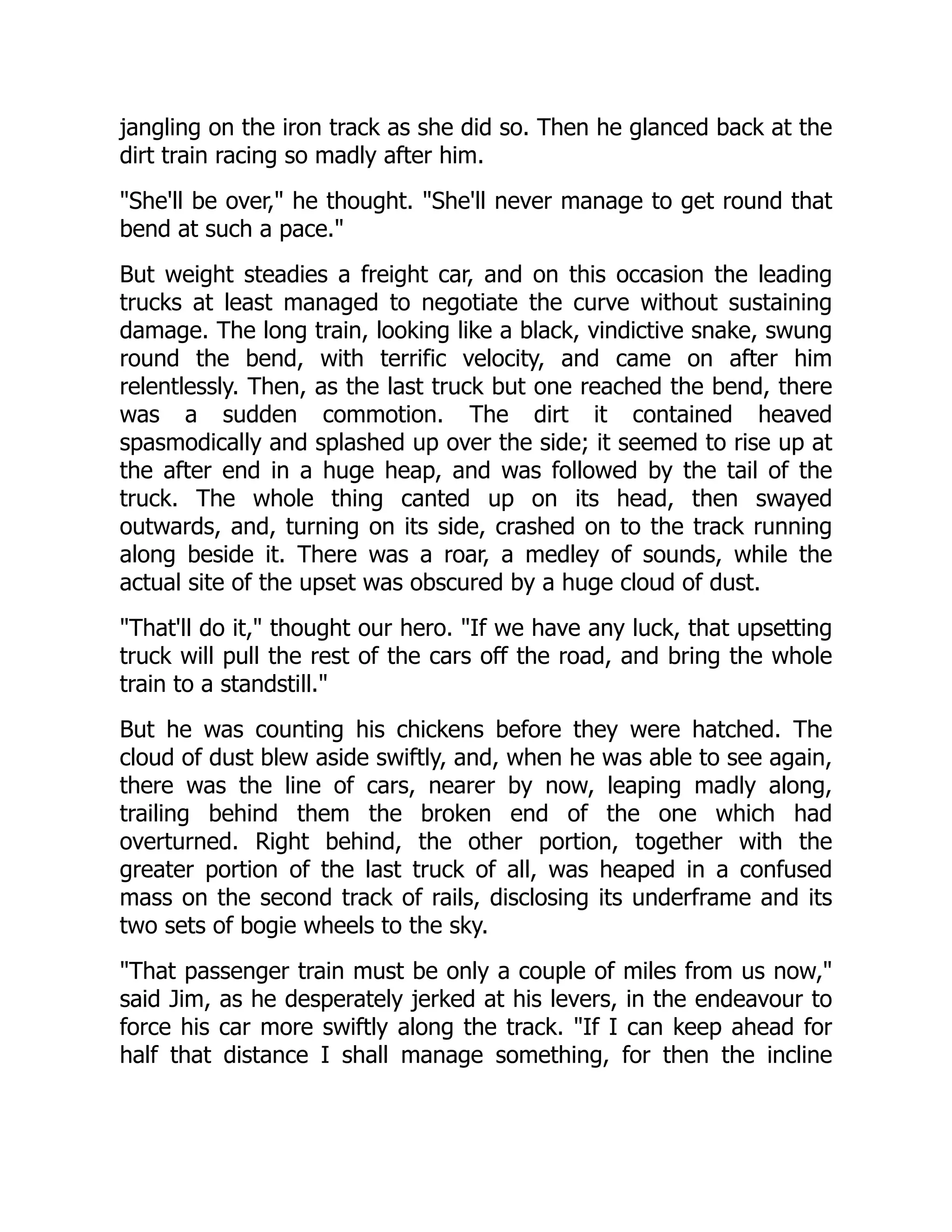 jangling on the iron track as she did so. Then he glanced back at the
dirt train racing so madly after him.
She'll be over, he thought. She'll never manage to get round that
bend at such a pace.
But weight steadies a freight car, and on this occasion the leading
trucks at least managed to negotiate the curve without sustaining
damage. The long train, looking like a black, vindictive snake, swung
round the bend, with terrific velocity, and came on after him
relentlessly. Then, as the last truck but one reached the bend, there
was a sudden commotion. The dirt it contained heaved
spasmodically and splashed up over the side; it seemed to rise up at
the after end in a huge heap, and was followed by the tail of the
truck. The whole thing canted up on its head, then swayed
outwards, and, turning on its side, crashed on to the track running
along beside it. There was a roar, a medley of sounds, while the
actual site of the upset was obscured by a huge cloud of dust.
That'll do it, thought our hero. If we have any luck, that upsetting
truck will pull the rest of the cars off the road, and bring the whole
train to a standstill.
But he was counting his chickens before they were hatched. The
cloud of dust blew aside swiftly, and, when he was able to see again,
there was the line of cars, nearer by now, leaping madly along,
trailing behind them the broken end of the one which had
overturned. Right behind, the other portion, together with the
greater portion of the last truck of all, was heaped in a confused
mass on the second track of rails, disclosing its underframe and its
two sets of bogie wheels to the sky.
That passenger train must be only a couple of miles from us now,
said Jim, as he desperately jerked at his levers, in the endeavour to
force his car more swiftly along the track. If I can keep ahead for
half that distance I shall manage something, for then the incline
 