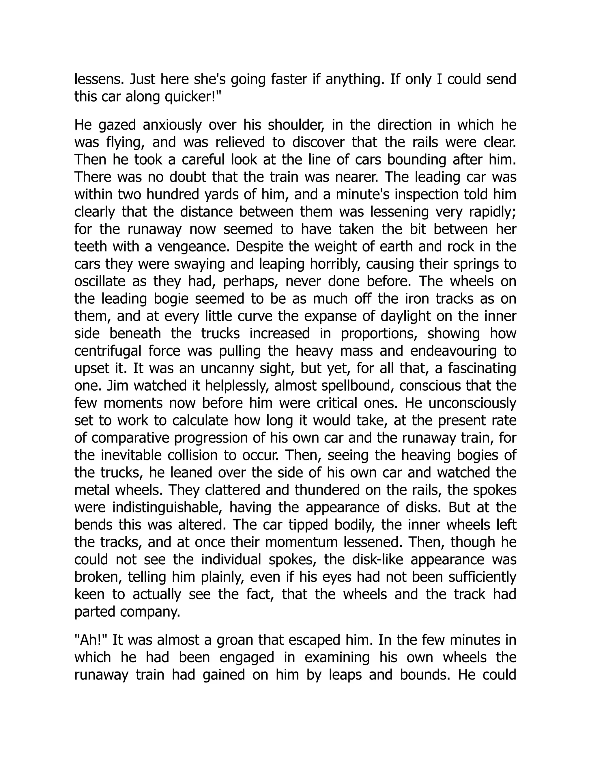 lessens. Just here she's going faster if anything. If only I could send
this car along quicker!
He gazed anxiously over his shoulder, in the direction in which he
was flying, and was relieved to discover that the rails were clear.
Then he took a careful look at the line of cars bounding after him.
There was no doubt that the train was nearer. The leading car was
within two hundred yards of him, and a minute's inspection told him
clearly that the distance between them was lessening very rapidly;
for the runaway now seemed to have taken the bit between her
teeth with a vengeance. Despite the weight of earth and rock in the
cars they were swaying and leaping horribly, causing their springs to
oscillate as they had, perhaps, never done before. The wheels on
the leading bogie seemed to be as much off the iron tracks as on
them, and at every little curve the expanse of daylight on the inner
side beneath the trucks increased in proportions, showing how
centrifugal force was pulling the heavy mass and endeavouring to
upset it. It was an uncanny sight, but yet, for all that, a fascinating
one. Jim watched it helplessly, almost spellbound, conscious that the
few moments now before him were critical ones. He unconsciously
set to work to calculate how long it would take, at the present rate
of comparative progression of his own car and the runaway train, for
the inevitable collision to occur. Then, seeing the heaving bogies of
the trucks, he leaned over the side of his own car and watched the
metal wheels. They clattered and thundered on the rails, the spokes
were indistinguishable, having the appearance of disks. But at the
bends this was altered. The car tipped bodily, the inner wheels left
the tracks, and at once their momentum lessened. Then, though he
could not see the individual spokes, the disk-like appearance was
broken, telling him plainly, even if his eyes had not been sufficiently
keen to actually see the fact, that the wheels and the track had
parted company.
Ah! It was almost a groan that escaped him. In the few minutes in
which he had been engaged in examining his own wheels the
runaway train had gained on him by leaps and bounds. He could
 