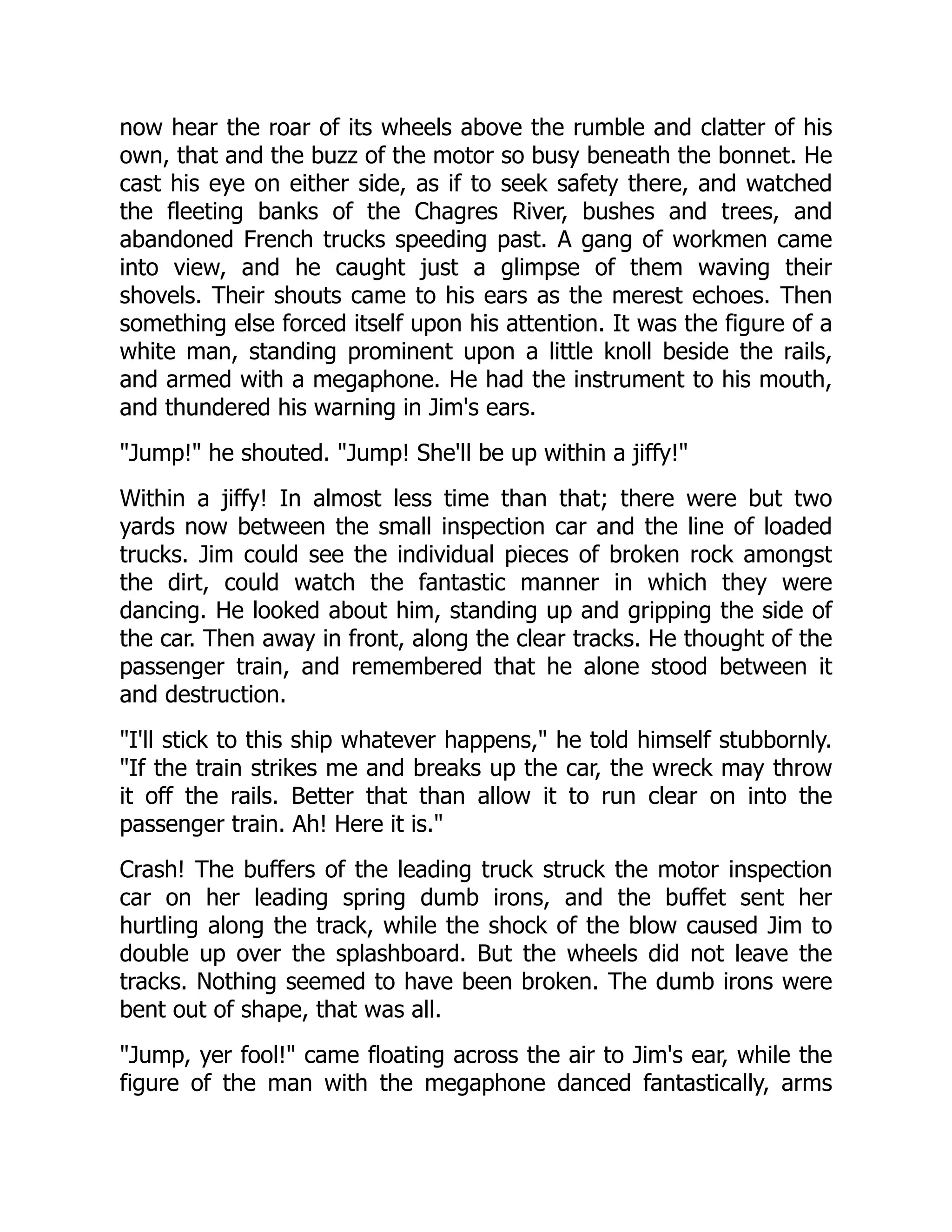 now hear the roar of its wheels above the rumble and clatter of his
own, that and the buzz of the motor so busy beneath the bonnet. He
cast his eye on either side, as if to seek safety there, and watched
the fleeting banks of the Chagres River, bushes and trees, and
abandoned French trucks speeding past. A gang of workmen came
into view, and he caught just a glimpse of them waving their
shovels. Their shouts came to his ears as the merest echoes. Then
something else forced itself upon his attention. It was the figure of a
white man, standing prominent upon a little knoll beside the rails,
and armed with a megaphone. He had the instrument to his mouth,
and thundered his warning in Jim's ears.
Jump! he shouted. Jump! She'll be up within a jiffy!
Within a jiffy! In almost less time than that; there were but two
yards now between the small inspection car and the line of loaded
trucks. Jim could see the individual pieces of broken rock amongst
the dirt, could watch the fantastic manner in which they were
dancing. He looked about him, standing up and gripping the side of
the car. Then away in front, along the clear tracks. He thought of the
passenger train, and remembered that he alone stood between it
and destruction.
I'll stick to this ship whatever happens, he told himself stubbornly.
If the train strikes me and breaks up the car, the wreck may throw
it off the rails. Better that than allow it to run clear on into the
passenger train. Ah! Here it is.
Crash! The buffers of the leading truck struck the motor inspection
car on her leading spring dumb irons, and the buffet sent her
hurtling along the track, while the shock of the blow caused Jim to
double up over the splashboard. But the wheels did not leave the
tracks. Nothing seemed to have been broken. The dumb irons were
bent out of shape, that was all.
Jump, yer fool! came floating across the air to Jim's ear, while the
figure of the man with the megaphone danced fantastically, arms
 