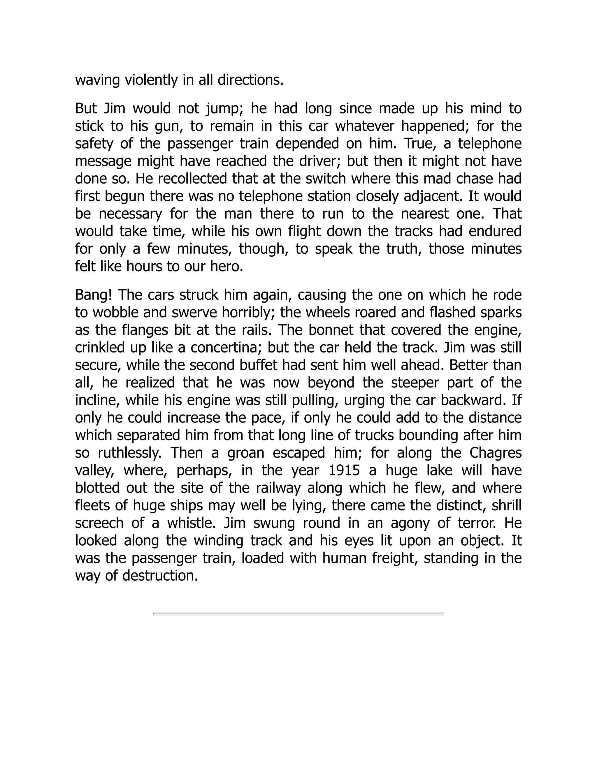 waving violently in all directions.
But Jim would not jump; he had long since made up his mind to
stick to his gun, to remain in this car whatever happened; for the
safety of the passenger train depended on him. True, a telephone
message might have reached the driver; but then it might not have
done so. He recollected that at the switch where this mad chase had
first begun there was no telephone station closely adjacent. It would
be necessary for the man there to run to the nearest one. That
would take time, while his own flight down the tracks had endured
for only a few minutes, though, to speak the truth, those minutes
felt like hours to our hero.
Bang! The cars struck him again, causing the one on which he rode
to wobble and swerve horribly; the wheels roared and flashed sparks
as the flanges bit at the rails. The bonnet that covered the engine,
crinkled up like a concertina; but the car held the track. Jim was still
secure, while the second buffet had sent him well ahead. Better than
all, he realized that he was now beyond the steeper part of the
incline, while his engine was still pulling, urging the car backward. If
only he could increase the pace, if only he could add to the distance
which separated him from that long line of trucks bounding after him
so ruthlessly. Then a groan escaped him; for along the Chagres
valley, where, perhaps, in the year 1915 a huge lake will have
blotted out the site of the railway along which he flew, and where
fleets of huge ships may well be lying, there came the distinct, shrill
screech of a whistle. Jim swung round in an agony of terror. He
looked along the winding track and his eyes lit upon an object. It
was the passenger train, loaded with human freight, standing in the
way of destruction.
 