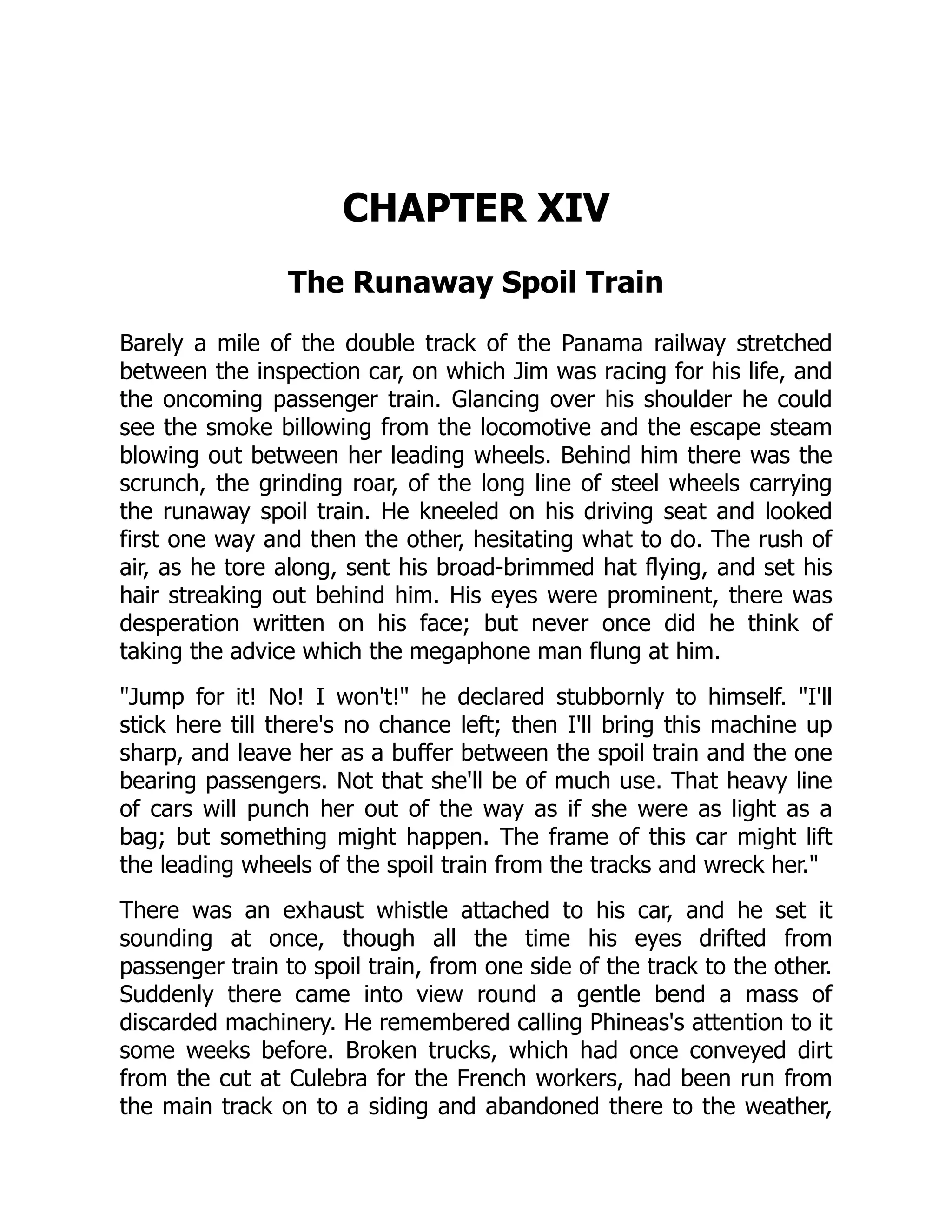 CHAPTER XIV
The Runaway Spoil Train
Barely a mile of the double track of the Panama railway stretched
between the inspection car, on which Jim was racing for his life, and
the oncoming passenger train. Glancing over his shoulder he could
see the smoke billowing from the locomotive and the escape steam
blowing out between her leading wheels. Behind him there was the
scrunch, the grinding roar, of the long line of steel wheels carrying
the runaway spoil train. He kneeled on his driving seat and looked
first one way and then the other, hesitating what to do. The rush of
air, as he tore along, sent his broad-brimmed hat flying, and set his
hair streaking out behind him. His eyes were prominent, there was
desperation written on his face; but never once did he think of
taking the advice which the megaphone man flung at him.
Jump for it! No! I won't! he declared stubbornly to himself. I'll
stick here till there's no chance left; then I'll bring this machine up
sharp, and leave her as a buffer between the spoil train and the one
bearing passengers. Not that she'll be of much use. That heavy line
of cars will punch her out of the way as if she were as light as a
bag; but something might happen. The frame of this car might lift
the leading wheels of the spoil train from the tracks and wreck her.
There was an exhaust whistle attached to his car, and he set it
sounding at once, though all the time his eyes drifted from
passenger train to spoil train, from one side of the track to the other.
Suddenly there came into view round a gentle bend a mass of
discarded machinery. He remembered calling Phineas's attention to it
some weeks before. Broken trucks, which had once conveyed dirt
from the cut at Culebra for the French workers, had been run from
the main track on to a siding and abandoned there to the weather,
 