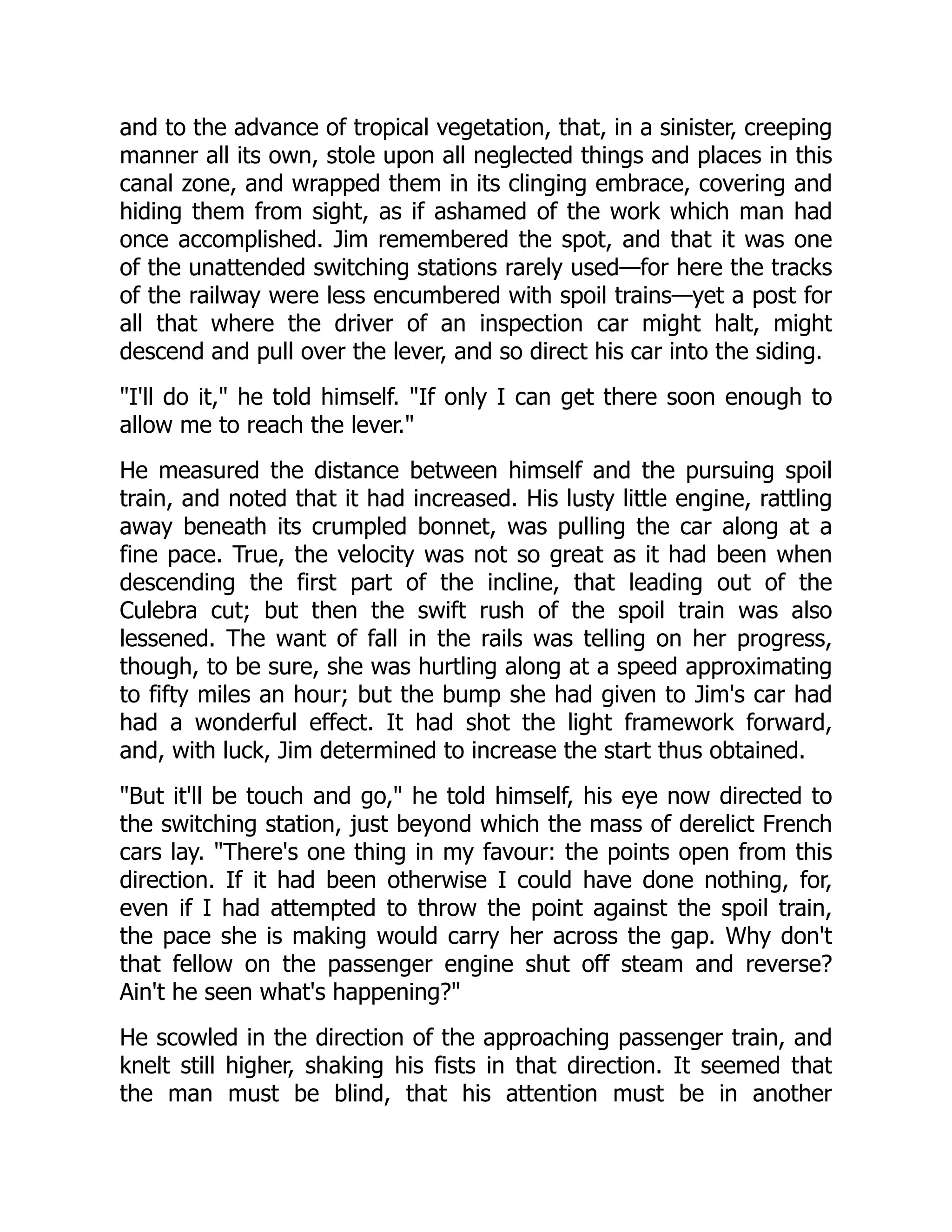 and to the advance of tropical vegetation, that, in a sinister, creeping
manner all its own, stole upon all neglected things and places in this
canal zone, and wrapped them in its clinging embrace, covering and
hiding them from sight, as if ashamed of the work which man had
once accomplished. Jim remembered the spot, and that it was one
of the unattended switching stations rarely used—for here the tracks
of the railway were less encumbered with spoil trains—yet a post for
all that where the driver of an inspection car might halt, might
descend and pull over the lever, and so direct his car into the siding.
I'll do it, he told himself. If only I can get there soon enough to
allow me to reach the lever.
He measured the distance between himself and the pursuing spoil
train, and noted that it had increased. His lusty little engine, rattling
away beneath its crumpled bonnet, was pulling the car along at a
fine pace. True, the velocity was not so great as it had been when
descending the first part of the incline, that leading out of the
Culebra cut; but then the swift rush of the spoil train was also
lessened. The want of fall in the rails was telling on her progress,
though, to be sure, she was hurtling along at a speed approximating
to fifty miles an hour; but the bump she had given to Jim's car had
had a wonderful effect. It had shot the light framework forward,
and, with luck, Jim determined to increase the start thus obtained.
But it'll be touch and go, he told himself, his eye now directed to
the switching station, just beyond which the mass of derelict French
cars lay. There's one thing in my favour: the points open from this
direction. If it had been otherwise I could have done nothing, for,
even if I had attempted to throw the point against the spoil train,
the pace she is making would carry her across the gap. Why don't
that fellow on the passenger engine shut off steam and reverse?
Ain't he seen what's happening?
He scowled in the direction of the approaching passenger train, and
knelt still higher, shaking his fists in that direction. It seemed that
the man must be blind, that his attention must be in another
 