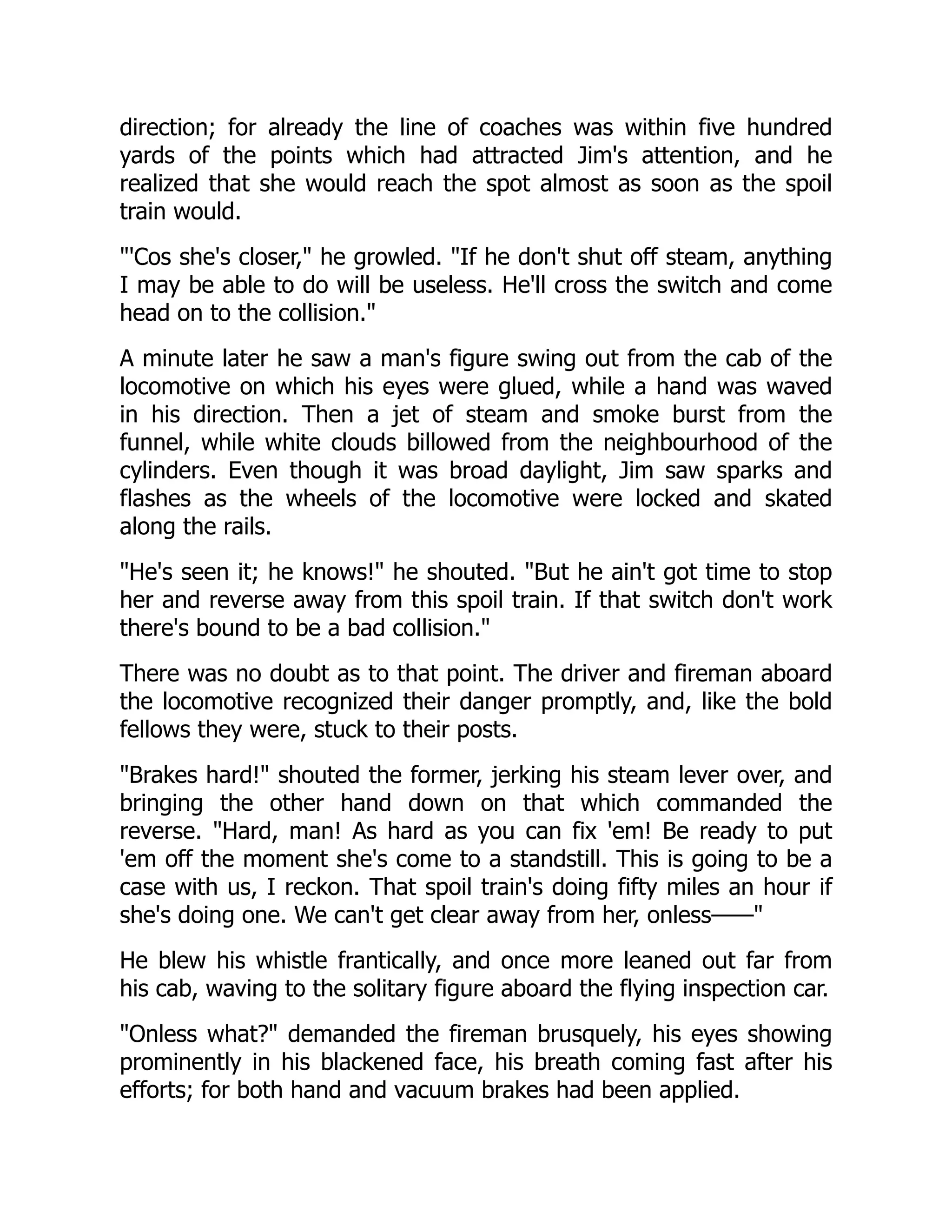 direction; for already the line of coaches was within five hundred
yards of the points which had attracted Jim's attention, and he
realized that she would reach the spot almost as soon as the spoil
train would.
'Cos she's closer, he growled. If he don't shut off steam, anything
I may be able to do will be useless. He'll cross the switch and come
head on to the collision.
A minute later he saw a man's figure swing out from the cab of the
locomotive on which his eyes were glued, while a hand was waved
in his direction. Then a jet of steam and smoke burst from the
funnel, while white clouds billowed from the neighbourhood of the
cylinders. Even though it was broad daylight, Jim saw sparks and
flashes as the wheels of the locomotive were locked and skated
along the rails.
He's seen it; he knows! he shouted. But he ain't got time to stop
her and reverse away from this spoil train. If that switch don't work
there's bound to be a bad collision.
There was no doubt as to that point. The driver and fireman aboard
the locomotive recognized their danger promptly, and, like the bold
fellows they were, stuck to their posts.
Brakes hard! shouted the former, jerking his steam lever over, and
bringing the other hand down on that which commanded the
reverse. Hard, man! As hard as you can fix 'em! Be ready to put
'em off the moment she's come to a standstill. This is going to be a
case with us, I reckon. That spoil train's doing fifty miles an hour if
she's doing one. We can't get clear away from her, onless——
He blew his whistle frantically, and once more leaned out far from
his cab, waving to the solitary figure aboard the flying inspection car.
Onless what? demanded the fireman brusquely, his eyes showing
prominently in his blackened face, his breath coming fast after his
efforts; for both hand and vacuum brakes had been applied.
 