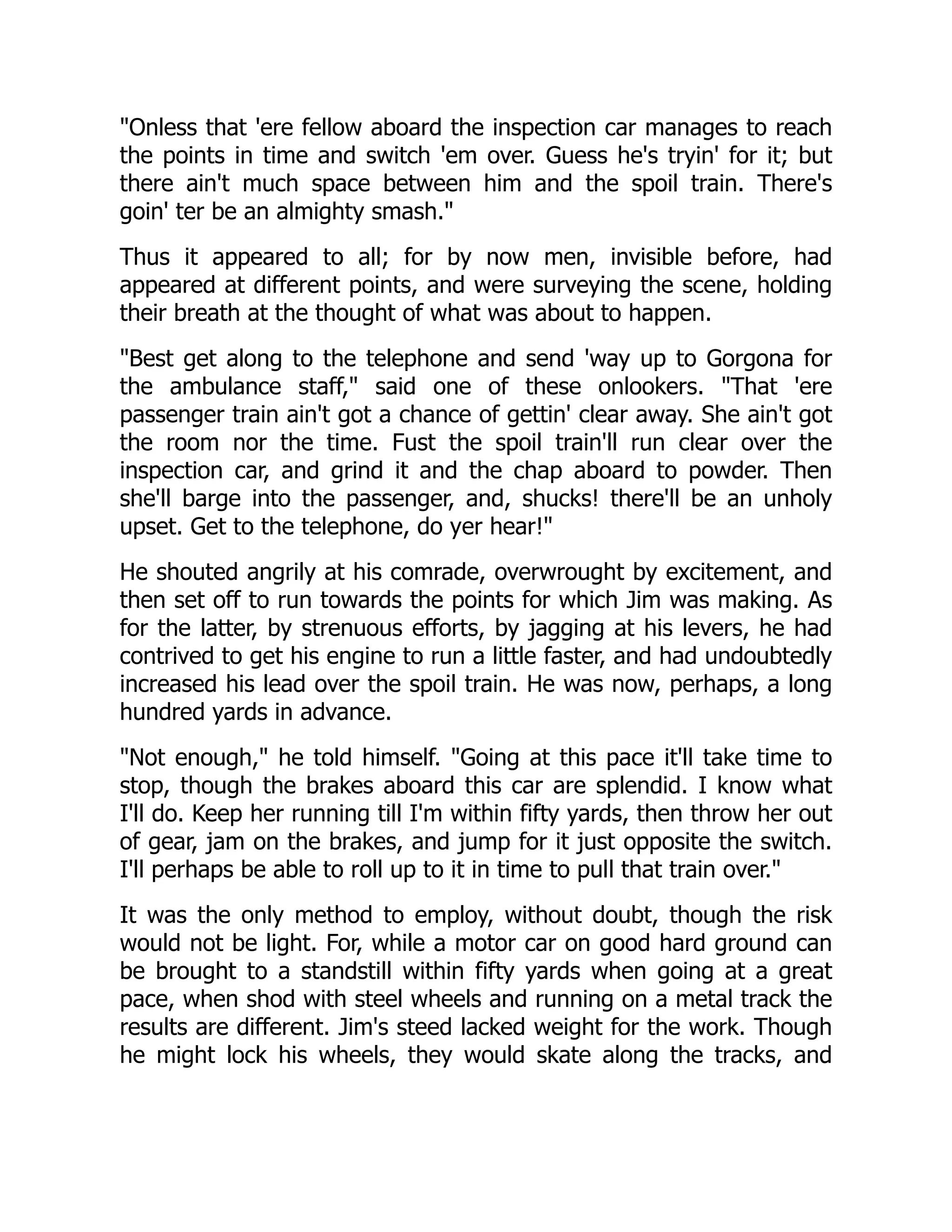 Onless that 'ere fellow aboard the inspection car manages to reach
the points in time and switch 'em over. Guess he's tryin' for it; but
there ain't much space between him and the spoil train. There's
goin' ter be an almighty smash.
Thus it appeared to all; for by now men, invisible before, had
appeared at different points, and were surveying the scene, holding
their breath at the thought of what was about to happen.
Best get along to the telephone and send 'way up to Gorgona for
the ambulance staff, said one of these onlookers. That 'ere
passenger train ain't got a chance of gettin' clear away. She ain't got
the room nor the time. Fust the spoil train'll run clear over the
inspection car, and grind it and the chap aboard to powder. Then
she'll barge into the passenger, and, shucks! there'll be an unholy
upset. Get to the telephone, do yer hear!
He shouted angrily at his comrade, overwrought by excitement, and
then set off to run towards the points for which Jim was making. As
for the latter, by strenuous efforts, by jagging at his levers, he had
contrived to get his engine to run a little faster, and had undoubtedly
increased his lead over the spoil train. He was now, perhaps, a long
hundred yards in advance.
Not enough, he told himself. Going at this pace it'll take time to
stop, though the brakes aboard this car are splendid. I know what
I'll do. Keep her running till I'm within fifty yards, then throw her out
of gear, jam on the brakes, and jump for it just opposite the switch.
I'll perhaps be able to roll up to it in time to pull that train over.
It was the only method to employ, without doubt, though the risk
would not be light. For, while a motor car on good hard ground can
be brought to a standstill within fifty yards when going at a great
pace, when shod with steel wheels and running on a metal track the
results are different. Jim's steed lacked weight for the work. Though
he might lock his wheels, they would skate along the tracks, and
 